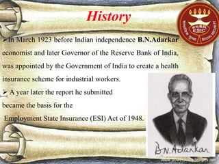 History
In March 1923 before Indian independence B.N.Adarkar
economist and later Governor of the Reserve Bank of India,
was appointed by the Government of India to create a health
insurance scheme for industrial workers.
 A year later the report he submitted
became the basis for the
Employment State Insurance (ESI) Act of 1948.
 