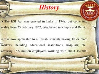 History
 The ESI Act was enacted in India in 1948, but come into
reality from 25 February 1952, established in Kanpur and Delhi.
It is now applicable to all establishments having 10 or more
workers including educational institutions, hospitals, etc.,
covering 15.5 million employees working with about 450,000
employers.
 