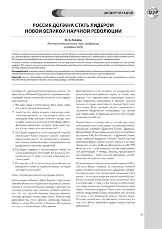 МОДЕРНИЗАЦИЯ


                  РОССИЯ ДОЛЖНА СТАТЬ ЛИДЕРОМ
                НОВОЙ ВЕЛИКОЙ НАУЧНОЙ РЕВОЛЮЦИИ
                                                       Ю. В. Яковец,
                                           доктор экономических наук, профессор,
                                                      академик РАЕН

Статья посвящена перспективам развития научных знаний в ХХI веке и становлению российской науки лидером новой научной револю-
ции. Данный процесс необходимо базировать на экономическом объединение вузовской и академической науки на базе синтеза знаний и
достижений трех предыдущих великих научно-технических революций: научной, образовательной и информационной.
The article is devoted to the prospects of development and standing science in the XXI century of the Russian science the leader of a new scientific
revolution. This process is necessary to base synthesis of knowledge and achievements of three previous great scientific and technological revolutions:
scientific, educational and informational.
Ключевые слова: экономика знаний, междисциплинарный характер, демографические тенденции интеграция, технологический уклад,
конкурентоспособность, наука о человеке, дезинтеграция общественного сознания, экология, научная парадигма.
Keywords: economy of knowledge, interdisciplinary character, demographic tendencies integration, technological way, competitiveness, a science
about the person, decomposition of public consciousness, ecology, a scientific paradigm.




Сегодня стал исключительно актуальным вопрос: что                             Действительно, если исходить из укоренившихся
ждет науку в ХХI веке? Серьезность проблемы обус-                             закономерностей развития науки, то станет оче-
лавливает поиск ответов как минимум на 5 следую-                              видным, что периодически происходят разного
щих вопросов:                                                                 рода серьезные перевороты в области научных
 1. Что ждет науку в наступившем веке: закат науки                            знаний, которым, как правило, предшествуют кри-
    или новая научная революция?                                              зисы науки. Всесторонний анализ современного
                                                                              состояния убедительно показывает, что сейчас
 2. Будет ли эта новая научная революция дейс-
                                                                              мир переживает очередную крупную научную ре-
    твительно великой, т.е., насколько глубоко она
                                                                              волюцию в пятый раз.
    пропашет ниву научного знания и какую мож-
    но дать оценку ее значения в той общей транс-                             Первая была в третьем веке до нашей эры, когда
    формации общества, которая происходит сей-                                прикладные науки дали взрыв, оставивший велико-
    час и охватывает все человечество?                                        лепнейшее наследие Древнего Египта, Двуречья,
 3. Кто будет лидером в этой очередной научной                                Долины Инда. Затем вершина научного знания была
    революции? Какие отрасли знаний завоюют                                   достроена в IV, III и VI веках н.э. в Древней Греции,
    лидирующее место, по сравнению с предыду-                                 когда появилась Академия Платона. Третья научная
    щим этапом развития науки, определившим ин-                               революция (Джон Даймол в книге «Наука в истории
    дустриально-научную парадигму?                                            общества» назвал ее Великой) произошла в ХV–ХVII
 4. Кто будет лидером – пассионарием новой на-                                веках до н.э., – она заложила основу индустриаль-
    учной революции? Кто будет ее реально осу-                                ной цивилизации. И теперь, наконец, пришло время
    ществлять, и кто будет противостоять этим пас-                            для очередной – пятой научной революции, но тра-
    сионариям?                                                                диционно ей предшествует кризис.
 5. Каково место России в новом крупнейшем пе-                                Основание для таких размышлений в мире и в Рос-
    ревороте в области научного знания, которое                               сии есть. Наука впервые за несколько столетий
    нас ждет в этом веке?                                                     резко потеряла свой престиж в обществе, потеря-
                                                                              ла творческий и прогностический потенциал. Но в
Итак, попробуем ответить на первый вопрос.                                    целом – это потеря индустриальной научной пара-
Талантливый публицист Джон Хорган, опросив де-                                дигмы, которая заканчивает свой жизненный цикл
сятки Нобелевских лауреатов и виднейших ученых,                               и которая идет к тому, чтобы заменить себя новой,
пришел к такому печальному выводу – все великие                               постиндустриальной парадигмой. Кончается одна
научные открытия уже сделаны, остается доделы-                                наука, начинается другая. Она стоит на могучих
вать то, что сделали великие предшественники,                                 плечах предшественников, впитывает все лучшее,
поэтому приходит конец века науки. Многие под-                                что есть, и что формирует новую картину мира.
держивают эту точку зрения, например, бывший                                  Поэтому первый наш общий вывод заключается в
Министр науки России Б.Г. Салтыков. По мнению                                 том, что сейчас неизбежно грядет новая научная
автора, это величайшее заблуждение.                                           революция.


                                                                                                                                                          11
 