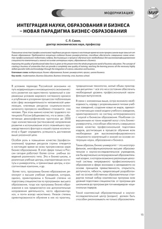 МОДЕРНИЗАЦИЯ


      ИНТЕГРАЦИЯ НАУКИ, ОБРАЗОВАНИЯ И БИЗНЕСА
       – НОВАЯ ПАРАДИГМА БИЗНЕС-ОБРАЗОВАНИЯ
                                                     С. Л. Савин,
                                        доктор экономических наук, профессор

Повышение качества (профессионализма) трудовых ресурсов страны в настоящее время во всем прогрессивном мире зависит от
бизнес-образования. Предлагается концепция создания бизнес-университетов, способных обеспечить совершенно новое качес-
тво профессиональной подготовки кадров, достигающих в процессе обучения всех необходимых для высококвалифицированного
специалиста компетенций и знаний на основе интеграции науки, образования и бизнеса.
Improving the quality of (professional) labor force is given at the present time the whole progressive world of business education. The concept of
creating a business of universities that can provide a completely new quality of training, reaching the learning process all the necessary highly
skilled specialist skills and knowledge through the integration of science, education and business.
Ключевые слова: модернизация, бизнес-образование, бизнес-университет, кризис, школа бизнеса.
Key words: modernization, Business Education, Business University, crisis, business school.



В условиях перехода Российской экономики на                                 традиционные технологии, малый объем приклад-
путь модернизации и инновационного экономичес-                              ных дисциплин – все это не в состоянии обеспечить
кого развития как единственно правильный в сов-                             необходимый уровень профессиональной квали-
ременных условиях мирового системного кризиса                               фикации выпускников.
и углубления и ускорения процессов глобализации
                                                                            В связи с изложенным выше, остро возникла необ-
всех сфер жизнедеятельности человеческой циви-
                                                                            ходимость, наряду с укоренившимися типами учеб-
лизации, ключевым ресурсом социально-эконо-
                                                                            ных заведений, создания новых их видов, адекват-
мического прогресса неизбежно становится сам
                                                                            но отвечающих новой модели учебного заведения,
человек. При этом именно качество трудового по-
                                                                            ориентированного на систему интегрированного
тенциала России (общеизвестно, что в связи с объ-
                                                                            с наукой и бизнесом образования. Наиболее со-
ективным демографическим прогнозом до 2050
                                                                            вершенными из таких моделей могут стать бизнес-
года количественное (экстенсивное) направление
                                                                            университеты, способные обеспечить совершенно
развития и использования этого главнейшего про-
                                                                            новое качество профессиональной подготовки
изводственного фактора в нашей стране исключа-
                                                                            кадров, достигающих в процессе обучения всех
ется) и будет определять успешность достижения
                                                                            необходимых для высококвалифицированного
выше указанной цели.
                                                                            специалиста компетенций и знаний на основе ин-
Особая роль в повышении качества (професси-                                 теграции науки, образования и бизнеса.
онализма) трудовых ресурсов страны отводится
                                                                            Таким образом, бизнес-университет – это многопро-
в настоящее время во всем прогрессивном мире
                                                                            фильное, многофункциональное высшее образова-
бизнес-образованию. В этой сфере только в Рос-
                                                                            тельное и научно-исследовательское учреждение,
сии сегодня работают более сотни учебных за-
                                                                            как бы вертикально интегрированный образователь-
ведений различного типа. Это и бизнес-школы, и
                                                                            ный холдинг, в котором возможна реализация целос-
различные учебные центры, корпоративные инсти-
                                                                            тной системы непрерывного профессионального
туты и университеты, и тренинговые центры, и кон-
                                                                            образования в сфере экономики и менеджмента на
салтинговые компании, и др.
                                                                            основе принципов преемственности, открытости,
 Более того, программы бизнес-образования ре-                               доступности, гибкости, предлагающий разработан-
ализуют и высшие учебные заведения, которые,                                ный на основе собственных образовательных стан-
однако, ориентированы в большей степени на                                  дартов полный набор комплексных программ всех
подготовку специалистов по программам высшего                               уровней подготовки специалистов: от программ для
образования, тогда как программы бизнес-обра-                               школьников до программ для топ-менеджеров- наци-
зования в них предлагаются как дополнительные                               ональных лидеров.
направления деятельности, часто «фрагментар-
                                                                            Такой комплексный образовательный и научно-
но», и почти всегда несистемно. Низкая степень
                                                                            исследовательский центр (холдинг) должен быть
ориентированности обучения в них на практику,
                                                                            способен реализовывать не только образователь-




                                                                                                                                                     15
 