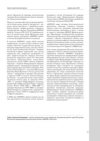 Научно-практический журнал                                                       апрель-июнь 2010



щегося. Вершиной же пирамиды многочисленных          вошедшей в состав консорциума 6-ти ведущих
программ бизнес-образования является програм-        бизнес-школ мира: «Международный образова-
ма «Национальный лидер».                             тельный альянс» (WEEA). Консорциум разработал
                                                     и реализует программу Global MBA.
Одним из ключевых факторов успешной деятель-
ности бизнес-школы является партнерство с ши-        «МИРБИС» ведет активную благотворительную
роким кругом российских и зарубежных вузов,          деятельность, реализует социально значимые
бизнес-структур, профессиональных сообществ,         проекты, такие как: программы переподготовки
государственных структур. Партнерами МИРБИС          военнослужащих, увольняемых в запас, и членов
являются 16 вузов в РФ и СНГ, 87 зарубежных ву-      их семей по программе ДЕМОС (Демилитариза-
зов в 47 странах мира, более 400 крупных пред-       ция. Образование. Сотрудничество); программы
приятий, банков, корпораций. «МИРБИС» являет-        Правительства Москвы по обучению безработных
ся членом 46 профессиональных ассоциаций.            граждан г. Москвы и Московской области; про-
                                                     граммы по оказанию шефской помощи ветеранам
В институте «МИРБИС» создан «Клуб почетных           Великой Отечественной войны; активно участвует
профессоров», членами которого являются такие        в реабилитации тяжело раненых военнослужащих
широко известные государственные деятели, вы-        в госпиталях имени Н.Н. Бурденко и МВД России.
дающиеся представители науки, культуры и бизне-
са, как: Ренат Сулейманович Акчурин – академик       И вот теперь, вооруженный 22-летним опытом про-
Российской академии медицинских наук, доктор         кладывания в России широкой магистрали бизнес-
медицинских наук, профессор, руководитель от-        образования коллектив «МИРБИС» разработал
дела сердечно-сосудистой хирургии Института          стратегию эволюционного преобразования первой
клинической кардиологии имени А.Л. Мясникова         Международной высшей школы бизнеса в России
Российского кардиологического научно-произ-          в первый в мире Международный университет биз-
водственного центра РАМН; Шамиль Анвярович           нес-образования. Его миссией будет подготовка на
Тарпищев – академик Международной академии           основе интеграции науки, образования и бизнеса
информатизации, академик-вице-президент Ака-         менеджеров нового поколения как всесторонне
демии народов мира при ООН; сэр Родерик Лайн         развитых личностей, способных наращивать эффек-
и Энтони Раселл Брентон – экспослы Ее Величества     тивность руководимых ими отечественных компаний,
Королевы Великобритании в России; доктор Сюй         преумножая тем самым национальное богатство
Чжимин – председатель и президент 26 компаний        России и обеспечивая повышение благосостояния
и проектов в КНР и Гонконге; Анатолий Евгенье-       ее народа. Владея современными проактивными ме-
вич Карпов – заслуженный мастер спорта СССР,         тодами управления предпринимательскими структу-
16-кратный чемпион мира по шахматам (1975–           рами различных уровней (от малого и среднего биз-
1985 гг.), президент Международной ассоциации        неса до крупных предприятий-гигантов) и обладая
фондов мира; профессор Романо Проди – премьер-       высокими морально-волевыми принципами, нравс-
министр Италии (1996–1998 гг., 2006–2008 гг.),       твенными устоями, базирующимися на соблюдении
президент Еврокомиссии (1999–2005 гг.), президент    важнейших человеческих ценностей, выпускники
Фонда Всемирного сотрудничества, председатель        Международного бизнес-университета «МИРБИС»
Верховного Совета ООН по поддержанию мира            будут способны создавать конкурентоспособные
в Африке и ряд других.                               организации и успешно руководить ими в условиях
                                                     ускоряющейся глобализации мировой экономики и
С 2008 года «МИРБИС» является первой и до сих        серьезного ужесточения конкурентной борьбы на
пор единственной Российской школой бизнеса,          внутренних и внешних рынках.




Савин Станислав Леонидович – доктор экономических наук, профессор, Заслуженный деятель науки РФ, ректор
Московской международной высшей школы бизнеса «МИРБИС» (Институт)




                                                                                                          17
 