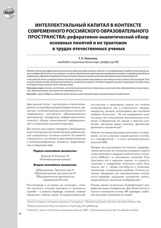 ИНТЕЛЛЕКТУАЛЬНЫЙ КАПИТАЛ В КОНТЕКСТЕ
         СОВРЕМЕННОГО РОССИЙСКОГО ОБРАЗОВАТЕЛЬНОГО
         ПРОСТРАНСТВА: реферативно-аналитический обзор
                основных понятий и их трактовок
                 в трудах отечественных ученых
                                                          Т. Л. Лихачева,
                                            кандидат социологических наук, профессор РАЕ

     В данной статье дан реферативно-аналитический обзор некоторых основных понятий и их интерпретаций в трудах отечественных уче-
     ных последнего десятилетия. Эти понятия и их научно-теоретическая трактовка рассматривается автором в интегративной области
     модернизации образования современной России в аспекте социально-экономического вектора развития российского общества.
     In this article the abstract-analytical review of some basic concepts and their interpretations in the writings of native scientists of the last decade. These
     concepts and their scientific and theoretical treatment is considered by the author in the field of integrative education modernization of modern Russia
     in the aspect of socio-economic vector of Russian society.
     Ключевые слова: капитал, интеллект, интеллектуальный капитал; образование, пространство, образовательное пространс-
     тво, образовательное пространство современной России.
     Key words: capital, intelligence, intellectual capital, education, space, educational space, educational space of modern Russia.



     Цель данной статьи – рассмотреть и проанализи-                                    ско-научном и прикладном смысле это понятие
     ровать системообразующие базовые понятия, свя-                                    интерпретируется как «…совокупность товаров,
     занные с интеллектуальным капиталом в контексте                                   имущества, активов, используемых для получения
     современного российского образовательного                                         прибыли, богатства» 1. Но это определение поня-
     пространства посредством реферативно-анали-                                       тия дано в его изначальном экономическом осно-
     тического обзора отечественной информацион-                                       вании. Современные же ученые и практики раз-
     ной и специальной научной литературы.                                             личают несколько видов капитала: физический,
                                                                                       денежный и человеческий 2.
     Для начала нам следует определить необходимую
     и достаточную для поставленной цели комбинатор-                                   Именно последний вид важен для нашего исследо-
     ную совокупность основных понятий. Ею является                                    вания, но не в широком смысле данного понятия,
     совокупность, состоящая из двух взаимосвязанных                                   а в специфическом – в части интеллектуального
     и взаимоупорядоченных множеств, представлен-                                      капитала (ИК).
     ных в следующем виде.
                                                                                       Прежде чем рассмотреть это понятие, предвари-
              Первое понятийное множество:                                             тельно дополним его анализом исходного смысла
                                                                                       слова «интеллект», ведущего свое начало от латин-
                      (Капитал Интеллект                                               ского intellectus, т.е. «понимание, познание». Если
                     Интеллектуальный капитал)                                         трактовать его в широком смысле, то сущность,
               Второе понятийное множество:                                            структура и содержание интеллекта могут быть
                                                                                       поняты, как «… общие способности к познанию,
                (Образование Пространство                                              пониманию и разрешению проблем. Понятие ин-
               Образовательное пространство                                            теллект объединяет все познавательные способ-
                Образовательное пространство                                           ности индивида: ощущение, восприятие, память,
                    современной России)                                                представление, мышление, воображение» 3.
     Рассмотрение и их анализ мы начинаем с поня-                                      Разные ученые по-разному интерпретируют при-
     тия «капитал», который трактуется от латинского                                   веденное выше определение. Для более ясного и
     capitalis – в прямом переводе «главный, главное                                   полного понимания основы ИК приведем наибо-
     имущество, главная сумма». В широком философ-                                     лее значимые положения их теорий.

     1
         Капитал. Словарь по экономике и финансам. Глоссарий.ру. – [Электронный ресурс]: http://go.mail.ru/search?mailru=1&q
     2
         [Электронный ресурс]: http://www.glossary.ru/cgi-bin/gl_sch2.cgi?RKgvoygr.
     3
         Азимов Э.Г., Щукин. А.И. Словарь методических терминов. 2002. – [Электронный ресурс]: http://ru.wikipedia.org/wiki/.
18
 