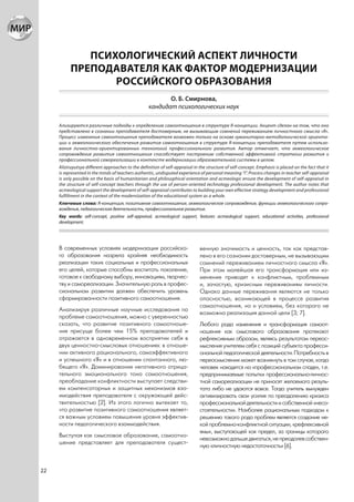 ПСИХОЛОГИЧЕСКИЙ АСПЕКТ ЛИЧНОСТИ
           ПРЕПОДАВАТЕЛЯ КАК ФАКТОР МОДЕРНИЗАЦИИ
                  РОССИЙСКОГО ОБРАЗОВАНИЯ
                                                           О. Б. Смирнова,
                                                    кандидат психологических наук

     Ализируются различные подходы к определению самоотношения в структуре Я-концепции. Акцент сделан на том, что оно
     представлено в сознании преподавателя достоверным, не вызывающим сомнений переживанием личностного смысла «Я».
     Процесс изменения самоотношения преподавателя возможен только на основе гуманитарно-методологической ориента-
     ции и акмеологического обеспечения развития самоотношения в структуре Я-концепции преподавателя путем использо-
     вания личностно-ориентированных технологий профессионального развития. Автор отмечает, что акмеологическое
     сопровождение развития самоотношения способствует построению собственной эффективной стратегии развития и
     профессиональной самореализации в контексте модернизации образовательной системы в целом.
     Aliziruyutsya different approaches to the definition of self-appraisal in the structure of self-concept. Emphasis is placed on the fact that it
     is represented in the minds of teachers authentic, undisputed experience of personal meaning “I”. Process changes in teacher self-appraisal
     is only possible on the basis of humanitarian and philosophical orientation and acmeologic ensure the development of self-appraisal in
     the structure of self-concept teachers through the use of person-oriented technology professional development. The author notes that
     acmeological support the development of self-appraisal contributes to building your own effective strategy development and professional
     fulfillment in the context of the modernization of the educational system as a whole.
     Ключевые слова: Я-концепция, позитивное самоотношение, акмеологическое сопровождение, функции акмеологического сопро-
     вождения, педагогическая деятельность, профессиональное развитие.
     Key words: self-concept, positive self-appraisal, acmeological support, features acmeological support, educational activities, professional
     development.




     В современных условиях модернизации российско-                            венную значимость и ценность, так как представ-
     го образования назрела крайняя необходимость                              лено в его сознании достоверным, не вызывающим
     реализации таких социальных и профессиональных                            сомнений переживанием личностного смысла «Я».
     его целей, которые способны воспитать поколение,                          При этом малейшая его трансформация или из-
     готовое к свободному выбору, инновациям, творчес-                         менение приводят к конфликтным, проблемным
     тву и самореализации. Значительную роль в профес-                         и, зачастую, кризисным переживаниям личности.
     сиональном развитии должен обеспечить уровень                             Однако данные переживания являются не только
     сформированности позитивного самоотношения.                               опасностью, возникающей в процессе развития
                                                                               самоотношения, но и условием, без которого не
     Анализируя различные научные исследования по
                                                                               возможна реализация данной цели [3; 7].
     проблеме самоотношения, можно с уверенностью
     сказать, что развитие позитивного самоотноше-                             Любого рода изменения и трансформация самоот-
     ния присуще более чем 15% преподавателей и                                ношения как смыслового образования протекают
     отражается в одновременном восприятии себя в                              рефлексивным образом, являясь результатом переос-
     двух ценностно-смысловых отношениях: в отноше-                            мысления учителем себя с позиций субъекта професси-
     нии активного рационального, самоэффективного                             ональной педагогической деятельности. Потребность в
     и успешного «Я» и в отношении спонтанного, лю-                            переосмыслении может возникнуть в том случае, когда
     бящего «Я». Доминирование негативного отрица-                             человек находится на «профессиональном спаде», т.е.
     тельного эмоционального тона самоотношения,                               предпринимаемые попытки профессионально-личнос-
     преобладание конфликтности выступает следстви-                            тной самореализации не приносят желаемого резуль-
     ем компенсаторных и защитных механизмов вза-                              тата либо не удаются вовсе. Тогда учитель вынужден
     имодействия преподавателя с окружающей дейс-                              активизировать свои усилия по преодолению кризиса
     твительностью [2]. Из этого логично вытекает то,                          профессиональной деятельности и собственной «несо-
     что развитие позитивного самоотношения являет-                            стоятельности». Наиболее рациональным подходом к
     ся важным условием повышения уровня эффектив-                             решению такого рода проблем является создание не-
     ности педагогического взаимодействия.                                     кой проблемно-конфликтной ситуации, «рефлексивной
                                                                               ямы», выступающей как предел, за границы которого
     Выступая как смысловое образование, самоотно-
                                                                               невозможно дальше двигаться, не преодолев собствен-
     шение представляет для преподавателя сущест-
                                                                               ную «личностную недостаточность» [6].



22
 
