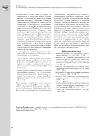 О. Б. Смирнова
     Психологический аспект личности преподавателя как фактор модернизации российского образования



     • невозможность самостоятельно перейти от             сопровождение, направленное на развитие у
       стереотипной к личностной модели взаимо-            преподавателя позитивного отношения к себе.
       действия с учащимися, что является следствием       Поскольку развитие и самореализация челове-
       неумения выстраивать отношения, склонности          ка находится в прямой зависимости от целостной
       придерживаться определенных педагогических          структуры Я-концепции, важнейшей функцией ко-
       стереотипов, педагогического эгоцентризма,          торой является обеспечение внутренней гармо-
       нетерпимости к детям. Для преодоления такого        нии и устойчивой адаптации поведения субъекта в
       рода затруднения необходимо вести работу по         социокультурной среде, акмеологическое сопро-
       формированию позитивного отношения ко всем          вождение преподавателей в образовательном
       участникам педагогического взаимодействия и, в      пространстве будет способствовать созданию их
       первую очередь, к учащимся. В рамках акмеоло-       активной позиции по отношению к себе как субъ-
       гического сопровождения необходимо создание         екту педагогической деятельности, способной вли-
       условий, при которых преподаватель овладеет         ять на внешние условия социокультурной среды,
       методами и приемами ненасильственного реше-         жизненные и профессиональные цели, систему
       ния конфликтных ситуаций, сформирует способ-        ожиданий и прогнозов относительно своего бу-
       ность толерантности ко всем людям и приятия         дущего, оценку своих достижений, и, тем самым,
       детей, а также научится преодолевать сложив-        влиять на собственную стратегию развития и про-
       шиеся стереотипы педагогического поведения и        фессиональную самореализацию.
       педагогический эгоцентризм;
     • низкий уровень развития педагогических спо-                     Библиографический список
       собностей, что определяет необходимость пос-        1. Акмеология: учебник. – Изд. 2-е, перераб. / под общ.
       тановки задач по их развитию;                          ред. А.А. Дергача. – М.: РАГС, 2006. – С. 185.
     • неспособность самостоятельно освоить инно-          2. Колышко А.М. Особенности межличностного взаи-
                                                              модействия педагогов с различными типами само-
       вационные технологии обучения и воспитания.
                                                              отношения // Веснiк Гродзенскага дзяржаунага унi-
       В данном аспекте работа должна вестись в на-           версiтэта iмя Янкi Купалы. Серия 1. – 2001. – № 1 (6).
       правлении оказания методической помощи в               – С. 172–178.
       освоении новых технологий, методик обучения и       3. Леонтьев Д.А. Психология смысла: природа, строе-
       воспитания;                                            ние и динамика смысловой реальности. – М.: Смысл,
     • низкий уровень владения методами и приемами            1999. – 487 с.
       самосовершенствования, что обусловливает            4. Маралов В.Г. Основы самопознания и саморазвития.
       возникновение трудностей в целеполагании са-           – М.: Академия, 2002. – С. 178–179.
       мовоспитания, стратегии и выборе способов и         5. Степанов С.Ю. Рефлексивная практика творческо-
       средств самовоспитания и самосовершенство-             го развития человека и организации. – М.: Наука,
       вании и т.д.                                           2000. – 174 с.
                                                           6. Степанов С.Ю. Рефлексивно-гуманистическая пси-
     Таким образом, с нашей точки зрения, одним из            хология сотворчества (наука-практика интенсивного
     эффективных решений проблемности и конфлик-              процесса развития человека и организации). – Мос-
     тности современного российского образова-                ква-Петрозаводск: ПДТД и Ю, 1996. – 170 с.
     тельного пространства является грамотно и про-        7. Столин В.В. Самосознание личности. – М.: МГУ,
     фессионально организованное акмеологическое              1983. – 284 с.




     Смирнова Ольга Борисовна – кандидат психологических наук, доцент кафедры психологии НОО ВПО НП «Туль-
     ский институт экономики и информатики», г. Тула,
     e-mail: smirnova.0881@mail.ru




24
 