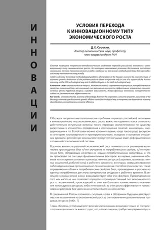 УСЛОВИЯ ПЕРЕХОДА
     И                       К ИННОВАЦИОННОМУ ТИПУ
                              ЭКОНОМИЧЕСКОГО РОСТА
     Н
                                                Д. Е. Сорокин,

     Н                               доктор экономических наук, профессор,
                                           член-корреспондент РАН



     О   Статья посвящена теоретико-методологическим проблемам перехода российской экономики к инно-
         вационному типу экономического роста, без которого невозможно успешное достижение российской
         экономикой пятого технологического уклада и создание на его основе необходимой базы для перехода к
         шестому технологическому укладу.


     В   Article is devoted theoretical-methodological problems of transition of the Russian economy to innovative type of
         economic growth. Realization of the problems set forth above are possible only in case of a support of the Russian
         economy on the fifth technological way and its abilities to pass to the sixth technological way.
         Ключевые слова: схоластические теории, экономика знаний, современная корпорация, потребительские


     А   свойства, появление благ, экстенсивный тип экономического роста, эффективное управление, техноло-
         гический уклад, трудовые ресурсы, сырьевая зависимость, диверсификации экономики, конкурентоспо-
         собность, экономическая эффективность.
         Key words: scholastic theories, economy of knowledge, foremen the corporation, consumer properties, occurrence of the
         blessings, extensive type of economic growth, efficient control, technological way, a manpower, raw dependence, economy

     Ц   diversifications, competitiveness, economic efficiency.




     И   Обсуждая теоретико-методологические проблемы перехода российской экономики
         к инновационному типу экономического роста, важно не подменить поиск ответов на
         действительно актуальные вопросы такого перехода схоластическими по существу

     И   дискуссиями о «тонкостях» определения и соотношения понятий: «инновация», «мо-
         дернизация» и т.п. В этой связи можно вспомнить время, когда такого рода дискуссии
         о категориях планомерности и пропорциональности, исходном и основном отноше-
         нии «уводили» российскую экономическую науку от насущных задач реформирования
         сложившейся экономической системы.
         В данном контексте реальный экономический рост понимается как увеличение коли-
         чества производимых благ и/или улучшение их потребительских свойств, и/или появ-
         ление благ, обладающих качественно новыми потребительскими свойствами, и что
         он происходит за счет двух фундаментальных факторов: во-первых, увеличения объ-
         емов используемых основных производственных ресурсов (сырьевых, производствен-
         ных мощностей, рабочей силы) и рабочего времени и, во-вторых, совершенствования
         либо введения новых организационно-технологических способов производства, также
         определяющих объем и потребительские свойства благ, производимых в расчете на
         единицу потребляемых для этого материальных ресурсов и рабочего времени. В ре-
         альной экономической жизни взаимодействуют оба этих фактора. Превалирование
         того или иного из них позволяет определять преимущественный тип экономического
         роста: экстенсивный, происходящий за счет все большего количественного вовлече-
         ния используемых ресурсов, либо интенсивный: за счет роста эффективности исполь-
         зования ресурсов без увеличения используемого их количества.
         В современной России сложилась ситуация, когда в обозримом будущем действуют
         жесткие ограничения на экономический рост за счет вовлечения дополнительных тру-
         довых ресурсов (табл. 1).
         Таким образом, устойчивый рост российской экономики возможен только за счет рос-
         та производительности живого труда, что, в свою очередь, требует непрерывного раз-

26
 