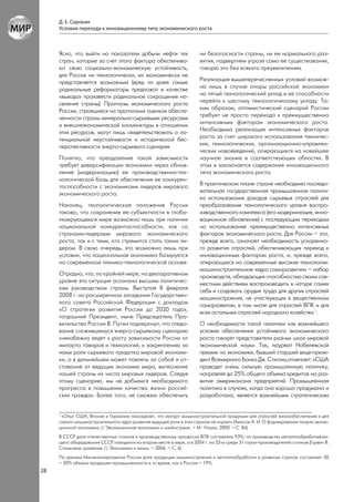 Д. Е. Сорокин
     Условия перехода к инновационному типу экономического роста



     Ясно, что выйти на показатели добычи нефти тех                   ни безопасности страны, ни ее нормального раз-
     стран, которые за счет этого фактора обеспечива-                 вития, подвергнем угрозе само ее существование,
     ют свою социально-экономическую устойчивость,                    говорю это без всякого преувеличения».
     для России ни технологически, ни экономически не
     представляется возможным (вряд ли даже самые                     Реализация вышеперечисленных условий возмож-
     радикальные реформаторы предложат в качестве                     на лишь в случае опоры российской экономики
     «выхода» произвести радикальное сокращение на-                   на пятый технологический уклад и ее способности
     селения страны). Прогнозы экономического роста                   перейти к шестому технологическому укладу. Та-
     России, строящиеся на прогнозных оценках обеспе-                 ким образом, оптимистический сценарий России
     ченности страны минерально-сырьевыми ресурсами                   требует не просто перехода к преимущественно
     и внешнеэкономической конъюнктуры в отношении                    интенсивным факторам экономического роста.
     этих ресурсов, могут лишь свидетельствовать о по-                Необходима реализация интенсивных факторов
     тенциальной неустойчивости и исторической бес-                   роста за счет широкого использования техничес-
     перспективности энерго-сырьевого сценария.                       ких, технологических, организационно-управлен-
                                                                      ческих нововведений, опирающихся на новейшее
     Понятно, что преодоление такой зависимости                       научное знание в соответствующих областях. В
     требует диверсификации экономики через обнов-                    этом и заключается содержание инновационного
     ление (модернизацию) ее производственно-тех-                     типа экономического роста.
     нологической базы для обеспечения ее конкурен-
     тоспособности с экономиками лидеров мирового                     В практическом плане стране необходима последо-
     экономического роста.                                            вательная государственная промышленная полити-
                                                                      ка использования доходов сырьевых отраслей для
     Наконец, геополитическое положение России                        преобразования технологического уровня воспро-
     таково, что сохранение ее субъектности в глоба-                  изводственного комплекса (его модернизация, инно-
     лизирующемся мире возможно лишь при наличии                      вационное обновление) с последующим переходом
     национальной конкурентоспособности, как со                       на использование преимущественно интенсивных
     странами-лидерами мирового экономического                        факторов экономического роста. Для России – это,
     роста, так и с теми, кто стремится стать таким ли-               прежде всего, означает необходимость ускоренно-
     дером. В свою очередь, это возможно лишь при                     го развития отраслей, обеспечивающих переход к
     условии, что национальная экономика базируется                   инновационным факторам роста, и, прежде всего,
     на современной технико-технологической основе.                   опирающихся на современные высокие технологии:
                                                                      машиностроительное «ядро саморазвития» – набор
     Отрадно, что, по крайней мере, на декларативном                  производств, обладающих способностью своим сов-
     уровне эта ситуация осознана высшим политичес-                   местным действием воспроизводить в натуре самих
     ким руководством страны. Выступая 8 февраля                      себя и создавать орудия труда для других отраслей
     2008 г. на расширенном заседании Государствен-                   машиностроения, не участвующих в вещественном
     ного совета Российской Федерации с докладом                      саморазвитии, в том числе для отраслей ВПК и для
     «О стратегии развития России до 2020 года»,                      всех остальных отраслей народного хозяйства 1.
     тогдашний Президент, ныне Председатель Пра-
     вительства России В. Путин подчеркнул, что следо-                О необходимости такой политики как важнейшего
     вание сложившемуся энерго-сырьевому сценарию                     условия обеспечения устойчивого экономического
     «неизбежно ведет к росту зависимости России от                   роста говорят представители разных школ мировой
     импорта товаров и технологий, к закреплению за                   экономической науки. Так, лауреат Нобелевской
     нами роли сырьевого придатка мировой экономи-                    премии по экономике, бывший старший вице-прези-
     ки, а в дальнейшем может повлечь за собой и от-                  дент Всемирного Банка Дж. Стиглиц отмечает: «США
     ставание от ведущих экономик мира, вытеснение                    проводят очень сильную промышленную политику,
     нашей страны из числа мировых лидеров. Следуя                    направляя до 25% общего объема кредитов на раз-
     этому сценарию, мы не добьемся необходимого                      витие американских предприятий. Промышленная
     прогресса в повышении качества жизни россий-                     политика в случаях, когда она хорошо продумана и
     ских граждан. Более того, не сможем обеспечить                   разработана, является важнейшим стратегическим


     1
      «Опыт США, Японии и Германии показывает, что импорт машиностроительной продукции для отраслей жизнеобеспечения и для
     самого машиностроительного ядра развития ведущей роли в этих странах не играет» (Амосов А. И. О формировании теории эволю-
     ционной экономики // Эволюционная экономика и «мейнстрим». – М.: Наука, 2000. – С. 86).
     В СССР доля отечественных станков в производственных процессах ВПК составляла 93%; по производству металлообрабатываю-
     щего оборудования СССР находился на втором месте в мире, а в 2004 г. на 22-м среди 31 стран-производителей станков (Гурвич В.
     Станковое сражение // Экономика и жизнь. – 2006. – С. 4).
     По данным Минэкономразвития России доля продукции машиностроения и металлообработки в развитых странах составляет 30
     – 50% объема продукции промышленности в то время, как в России – 19%.
28
 