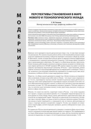 ПЕРСПЕКТИВЫ СТАНОВЛЕНИЯ В МИРЕ
    М     НОВОГО VI ТЕХНОЛОГИЧЕСКОГО УКЛАДА

    О                                     С. Ю. Глазьев,
                         доктор экономических наук, профессор, академик РАН


    Д   Статья посвящена перспективам становления в мире нового VI технологического уклада в тяжелых ус-
        ловиях последствий экономического кризиса, который отличается от предыдущих своими более значи-
        тельными масштабами и колоссальными финансовыми пирамидами.
        Article is devoted formation prospects in the world of new VI technological way, under trying conditions consequences

    Е   of an economic crisis which differs from previous only in the big scales and enormous financial pyramids.
        Ключевые слова: экономика знаний, современная корпорация, интеграция, конкуренция, эффективное
        управление, технологический уклад, конкурентоспособность, экономическая эффективность, реструк-
        туризация, экономический кризис, инвестиции, дезинтеграция общественного сознания.


    Р   Key words: economy of knowledge, modern corporation, integration, a competition, efficient control, technological
        way, competitiveness, economic efficiency, re-structuring, an economic crisis, investments, decomposition of public
        consciousness.




    Н   Довольно часто приходится слышать дискуссионные споры о том, что эра науки проходит
        или уже прошла. Это странно слышать именно сейчас, в той сложившейся ситуации в мире,

    И   когда вся современная экономика и общество переходят к экономике и обществу знаний.
        И, фактически, знания, которые были раньше одним из ведущих аспектов модернизации
        и инновационного социально-экономического развития, в настоящее время становятся
        просто доминирующим их фактором. Это видно и по объективным данным: практически,

    З   более половины работающего населения в развитых странах занимается интеллектуаль-
        ными видами деятельности. В США примерно 40% занятых трудом лиц имеют в качестве
        средства производства персональный компьютер. В России – свой показатель: резкое
        падение численности высококвалифицированных исследователей и инженеров. Только у

    А   нас численность этих категорий специалистов сокращается. А в мире их рост идет экспо-
        ненциально, особенно в Китае и новых индустриальных странах.
        Известно, что объем знаний удваивается каждый год, и более половины исследовате-

    Ц   лей и инженеров, которые когда-либо жили на Земле, – это наши с вами современни-
        ки. То есть, производство научных знаний становится рутинным видом деятельности,
        тогда как сама наука превращается в крупнейшую отрасль экономики. Если взять на-
        учно образовательный комплекс в целом, то объем этого сектора в структуре мировой

    И   экономики составит 10–15% производимого валового продукта. Поэтому говорить о
        том, что наступил закат экономики знаний, точнее, закат науки, еще рано, эти рассуж-
        дения из сферы схоластики.


    Я   Мнение, что наука «на закате», существует только в России, и мы остро ощущаем
        этот процесс, исходя из российских реалий, что и порождает серьезные дискуссии на
        всех уровнях по этому поводу. Наша страна, действительно, единственная в мире, где
        количество исследователей падает. Несмотря на увеличение ассигнований в послед-
        ние годы в научную сферу, их суммы остаются на весьма скромном уровне. Количес-
        тво ученых в стране сокращается, и сокращается, как ни странно, доля расходов на
        науку в структуре валового внутреннего продукта. Точнее, она замерла на непри-
        лично низкой цифре, соответствующей, примерно, уровню слаборазвитых стран: чуть
        больше 1%.
        В то время как в России научная деятельность замирает и снижается объем научно-техни-
        ческого потенциала, во всем мире идет резкий подъем того и другого. Это подтверждается
        не только объективными показателями расходов на науку, ростом количества занятых в
        научных исследованиях, но и видно и по институциональным изменениям (рис. 1 и 2).


4
 