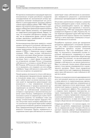 Д. Е. Сорокин
     Условия перехода к инновационному типу экономического роста



     Исторически сложившееся и прошедшее через всю         ориентирует новых собственников на максимиза-
     экономическую историю российского государства         цию немедленного результата в экономической
     огосударствление его экономической системы при-       реализации принадлежащей им собственности.
     нципиально исключает инновационный путь роста.
     Именно в разгосударствлении экономики виделась        Отсутствие стратегических интересов к развитию
     главная задача реформ рубежа 1980–1990-х годов.       бизнеса наблюдается даже в такой, казалось бы,
     Именно под лозунгом разгосударствления осущест-       успешно развивающейся отрасли, как нефтедо-
     влялась «обвальная» приватизация первой половины      быча. Это находит свое выражение, в частности,
     1990-х годов. Однако оказалось, что приватизация      в непрерывном с 1990 года сокращении объемов
     не тождественна разгосударствлению. Видимо, по-       разведочного бурения на нефть. Казалось бы, та-
     тому, что отношения собственности гораздо слож-       кие тенденции подрывают какие-либо перспективы
     нее, чем ее юридические формы, простой сменой         для развития этой отрасли. Однако они становятся
     которых невозможно преобразовать их политико-         понятны в свете характера сложившихся отноше-
     экономическое содержание.                             ний собственности на капитал.

     Антиинновационным фактором является и низкий          Потребуются огромные усилия для преодоления
     уровень легитимности отношений собственности,         допущенных деформаций в отношениях присвое-
     сложившейся в России. Истоки этого лежат в меха-      ния с тем, чтобы в стране сложилась адекватная
     низмах приватизации госсобственности, действо-        потребностям прогресса система отношений
     вавших в 1990-е гг. Навязанная стране в первой        собственности. При этом необходимо иметь в
     половине 1990-х годов система собственности           виду, что легитимность сложившейся системы от-
     отторгается массовым общественным сознанием,          ношений собственности определяется (и может
     как крайне несправедливая. По сути, в ходе при-       быть, прежде всего) ее «принятием» общественным
     ватизации было в новой форме воспроизведе-            сознанием. Это означает, что при всей целесооб-
     но историческое наследие России в отношениях          разности использования экономико-правового
     собственности, о котором в начале ХХ века писал       подхода к собственности, им нельзя ограничиться.
     В.В. Розанов: «В России вся собственность вырос-      Ведь в не меньшей степени важна общественная
     ла из «выпросил», или «подарил» или кого-нибудь       оценка с точки зрения «справедливости» и «нравс-
     «обобрал». Труда собственности очень мало. И от       твенного критерия». Одних только юридических
     этого она не крепка и не уважается» 1.                норм недостаточно для поддержания формирую-
                                                           щихся прав собственности и для стабильности об-
     Низкий уровень легитимности статуса собственни-       щества в целом.
     ков сформировал фундаментальное неравенство
     в отношениях между ними и государством, кото-         Конечно, это не должно означать единовременного
     рое в любой момент на вполне законных основа-         акта типа разовой амнистии или принятия закона
     ниях может (и периодически демонстрирует свои         о сроке давности по приватизационным сделкам.
     возможности в этом направлении) отстранить            Не оправданы также и действия, направленные на
     этих собственников от процесса присвоения при-        массовый пересмотр итогов приватизации: такой
     надлежащего им капитала. Результатом является         популистский подход не принесет ни экономичес-
     отсутствие их (собственников) экономического          кого, ни социального эффекта. Речь должна идти
     интереса к структурному и технологическому раз-       о создании такого правового пространства, ко-
     витию своего бизнеса, необходимого для вывода         торое стимулировало бы новых собственников к
     экономики в целом на современную ступень техно-       движению в сторону преодоления сложившегося
     логического развития, что неизбежно ставит под        социально-неприемлемого неравенства в отно-
     вопрос оптимистический вариант будущего Рос-          шениях собственности, по мере чего и будет про-
     сии. Отсутствие такого интереса объясняется тем,      исходить общественная легитимизация последних.
     что означенная структурная перестройка требует        Следующая проблема – это наличие кадров, спо-
     долгосрочных вложений в развитие материальной         собных осуществлять модернизацию производс-
     базы предпринимательской деятельности и чело-         тва на современной основе. Сегодня в России су-
     веческого потенциала. Однако, неуверенность в         ществует огромный дефицит квалифицированных
     сохранении своих прав собственности на капитал        кадров в отраслях, составляющих материально-




     1
         Розанов В.В. Уединенное. – М., 1990. – С. 37.




34
 