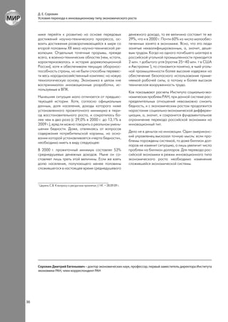 Д. Е. Сорокин
     Условия перехода к инновационному типу экономического роста



     мике перейти к развитию на основе передовых                            денежного дохода, то ее величина составит те же
     достижений научно-технического прогресса, ос-                          29%, что и в 2000 г. Почти 60% из числа малообес-
     воить достижения разворачивающейся в мире со                           печенных занято в экономике. Ясно, что это люди
     второй половины ХХ века научно-технической ре-                         занятые неквалифицированным, а, значит, деше-
     волюции. Отдельные точечные прорывы, прежде                            вым трудом. Когда на одного погибшего шахтера в
     всего, в военно-технических областях (чем, кстати,                     российской угольной промышленности приходится
     характеризовалась и история дореволюционной                            2 млн. т добытого угля (против 25–40 млн. т в США
     России), хотя и обеспечивали текущую оборонос-                         и Австралии 1), то становится понятно, в чьей уголь-
     пособность страны, но не были способны перевес-                        ной промышленности более высокие издержки на
     ти весь народнохозяйственный комплекс на новую                         обеспечение безопасного использования приме-
     технологическую основу. Экономика в целом «не                          няемой рабочей силы, а потому и более высокая
     воспринимала» инновационные разработки, ис-                            техническая вооруженность труда.
     пользуемые в ВПК.
                                                                            Как показывают расчеты Института социально-эко-
     Нынешняя ситуация мало отличается от предшес-                          номических проблем РАН, при данной системе рас-
     твующей истории. Хотя, согласно официальным                            пределительных отношений невозможно снизить
     данным, доля населения, доходы которого ниже                           бедность, и с экономическим ростом продолжится
     установленного прожиточного минимума в пери-                           нарастание социально-экономической дифферен-
     од восстановительного роста, и сократилась бо-                         циации, а, значит, и сохранится фундаментальное
     лее чем в два раза (с 29,0% в 2000 г. до 13,1% в                       ограничение перехода российской экономики на
     2009 г.), вряд ли можно говорить о реальном умень-                     инновационный тип.
     шении бедности. Даже, отвлекаясь от вопросов
     содержания потребительской корзины, на осно-                           Дело не в деньгах на инновации. Один американс-
     вании которой устанавливается «черта бедности»,                        кий управленец высказал точную мысль: если про-
     необходимо иметь в виду следующее:                                     блемы порождены системой, то даже биллион дол-
                                                                            ларов не изменит ситуацию, а лишь увеличит число
     В 2000 г. прожиточный минимум составлял 53%                            проблем на биллион долларов. Для перевода рос-
     среднедушевых денежных доходов. Ныне он со-                            сийской экономики в режим инновационного типа
     ставляет лишь треть этой величины. Если же взять                       экономического роста необходимо изменение
     долю населения, получающего менее половины                             сложившейся экономической системы.
     сложившегося в настоящее время среднедушевого



     1
         Цирель С.В. К вопросу о ресурсном проклятье // НГ. – 28.09.09 г.




     Сорокин Дмитрий Евгеньевич – доктор экономических наук, профессор, первый заместитель директора Института
     экономики РАН, член-корреспондент РАН




36
 