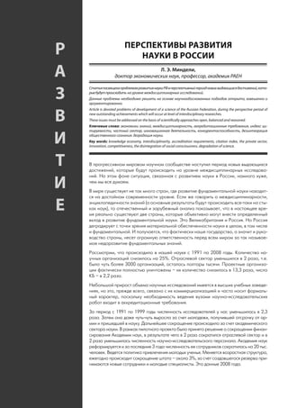 ПЕРСПЕКТИВЫ РАЗВИТИЯ
     Р                            НАУКИ В РОССИИ

     А                                    Л. Э. Миндели,
                         доктор экономических наук, профессор, академик РАЕН


     З
         Статья посвящена проблемам развития науки РФ в перспективный период новых выдающихся достижений, кото-
         рые будут происходить на уровне междисциплинарных исследований.
         Данные проблемы необходимо решать на основе научнообоснованных подходов открыто, взвешенно и
         аргументированно.
         Article is devoted problems of development of a science of the Russian Federation, during the perspective period of

     В   new outstanding achievements which will occur at level of interdisciplinary researches.
         These issues must be addressed on the basis of scientifically approaches open, balanced and reasoned.
         Ключевые слова: экономики знаний, междисциплинарность, аккредитационные требования, индекс ци-
         тируемости, частный сектор, инновационная деятельность, конкурентоспособность, дезинтеграция

     И   общественного сознания. деградация науки.
         Key words: knowledge economy, interdisciplinarity, accreditation requirements, citation index, the private sector,
         innovation, competitiveness, the disintegration of social consciousness. degradation of science.



     Т   В прогрессивном мировом научном сообществе наступил период новых выдающихся
         достижений, которые будут происходить на уровне междисциплинарных исследова-
         ний. На этом фоне ситуация, связанная с развитием науки в России, намного хуже,

     И   чем мы все думаем.
         В мире существует не так много стран, где развитие фундаментальной науки находит-
         ся на достойном современности уровне. Если же говорить о междисциплинарности,

     Е   энциклопедичности знаний (а основные результаты будут происходить все-таки на сты-
         ках наук), то отечественный и зарубежный анализ показывает, что в настоящее вре-
         мя реально существуют две страны, которые объективно могут внести определенный
         вклад в развитие фундаментальной науки. Это Великобритания и Россия. Но Россия
         деградирует с точки зрения материальной обеспеченности науки в целом, в том числе
         и фундаментальной. И получается, что фактически наше государство, а значит и руко-
         водство страны, несет огромную ответственность перед всем миром за так называе-
         мое недоразвитие фундаментальных знаний.
         Рассмотрим, что происходило в нашей науке с 1991 по 2008 годы. Количество на-
         учных организаций снизилось на 25%. Отраслевой сектор уменьшился в 2 раза, т.е.
         было чуть более 3000 организаций, осталось полторы тысячи. Проектные организа-
         ции фактически полностью уничтожены – их количество снизилось в 13,3 раза, число
         КБ – в 2,2 раза.
         Небольшой прирост объема научных исследований имеется в высших учебных заведе-
         ниях, но это, прежде всего, связано с их коммерциализацией и часто носит формаль-
         ный характер, поскольку необходимость ведения вузами научно-исследовательских
         работ входит в аккредитационные требования.
         За период с 1991 по 1999 годы численность исследователей у нас уменьшилась в 2,3
         раза. Затем она даже чуть-чуть выросла за счет молодежи, получившей отсрочку от ар-
         мии и пришедшей в науку. Дальнейшее сокращение происходило за счет академического
         сектора науки. В рамках пилотного проекта было принято решение о сокращении финан-
         сирования Академии наук, в результате чего в 2 раза сократился отраслевой сектор и в
         2 раза уменьшилась численность научно-исследовательского персонала. Академия наук
         реформируется и за последние 3 года численность ее сотрудников сократилась на 20 тыс.
         человек. Ведется политика привлечения молодых ученых. Меняется возрастная структура,
         ежегодно происходит сокращение штата – около 3%, за счет создавшегося резерва при-
         нимаются новые сотрудники и молодые специалисты. Это данные 2008 года.


40
 