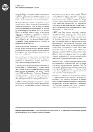 Л. Э. Миндели
     Перспективы развития науки в России



     ликациям. Кроме того, мигрирующие ученые увозили        раллельную структуру по всем наукам. Объемы
     с собой за рубеж накопленные результаты, научные        финансирования научного центра и обеспечение
     заделы и неформализованные знания, поэтому отно-        его современным оборудованием и приборами
     ситься к этому показателю нужно очень осторожно.        беспрецедентны для современной России. Но ре-
                                                             зультаты деятельности не впечатляют. Некоторые
     Не будем обсуждать актуальные проблемы научно-          СМИ публикуют информацию, что закупленное
     инновационной сферы, посмотрим на показатель ин-        этим центром оборудование месяцами остается
     новационной активности. У нас он равен 9,5. Причем      нераспакованным. Анонсируется возможность со-
     показатели инновационной деятельности за рубежом        здания еще 3–4 таких структур.
     на порядок выше отечественных. Согласно прогнозу
     Института проблем развития науки, по внутренним         В 2009 году были приняты решения о создании
     затратам на исследования и разработки в процентах       исследовательских университетов. На их финан-
     от ВВП России и других стран, Россия не раньше, чем в   сирование направляются более чем серьезные
     2020 году выйдет на показатели, которые запланиро-      средства. Однако этим структурам не ставят зада-
     ваны в Европе на 2012 год. А на показатели, которые     чи, адекватные выделенным средствам. В послед-
     зарубежные страны запланировали к 2020 году, мы         нем выступлении министра образования и науки
     выйдем не раньше 2030 года.                             было сказано о том, что в этом году будет выде-
                                                             лено еще 90 млрд. рублей на эти цели. Создается
     Налицо деградация прикладного сектора науки,            впечатление, что чиновники от науки боятся, вдруг
     крайне низкая научная активность вузов, заметно         их вот-вот схватят за руку и строго спросят, что
     ослабевший потенциал государственных академий           сделано, и потому продуцируют все новые и новые
     (хотя и до сих пор мощный) и девальвация научных        преобразования в научно-инновационной сфере.
     ценностей в обществе.                                   О каком либо анализе результатов этих преобра-
     Как известно, за последние годы проводится ряд          зований, эффективности использования выделен-
     непоследовательных действий с целью создания            ных средств и оборудования – речи не идет.
     параллельно действующих систем организации              Пока ясно одно, создаются альтернативные, в пер-
     науки, в том числе фундаментальной.                     вую очередь, РАН структуры науки. Взят курс на фи-
     В 2007 году были приняты решения о создании ГК На-      нансовое и организационное удушение РАН. При
     ноТехнологии, ГК РосТехнологии, ГК атомной энерге-      этом вопрос об эффективности этих альтернативных
     тики РосАтом, в состав которых был передан ряд ве-      структур не обсуждается. Также не ставится вопрос
     дущих научных организаций, в том числе и РАН. Но        о том, какими проблемами они будут заниматься, ка-
     уже в 2009 году Президент Российской Федерации          кого масштаба задачи будут решать.
     высказал сомнения в перспективности таких струк-        Безусловно, мы убеждены в необходимости реформ,
     тур. В результате определено, что существование         и РАН поддерживает эти реформы. Но вопрос за-
     этих структур в настоящем виде будет прекращено.        ключается в том, что нужно действовать не диверси-
     В 2008–2009 году предприняты решения о созда-           онно-партизанскими методами и не путем ползучего
     нии российского научного центра «Курчатовский           империализма, а открыто, взвешенно и обоснован-
     институт», из которого явно пытаются сделать па-        но. Российская академия наук готова к открытой и
                                                             уважительной работе в этом направлении.




     Миндели Леван Элизбарович – доктор экономических наук, профессор, Заслуженный деятель науки РФ, академик
     РАЕН, директор Института проблем развития науки РАН




42
 