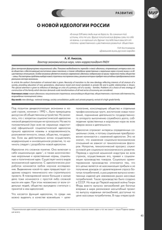 РА ЗВИТИЕ


                              О НОВОЙ ИДЕОЛОГИИ РОССИИ
                                                                     «В конце XVIII века люди еще не доросли до сознания той
                                                                     истины, что те или другие политические формы сами по себе
                                                                     не важны, а их хорошие или дурные последствия зависят от
                                                                     степени нравственного и умственного развития общества»
                                                                                                                        Н.И. Костомаров,
                                                                                                         «Домашняя жизнь русского народа»


                                                 А. И. Амосов,
                               доктор экономических наук, член-корреспондент РАЕН

Дана авторская формулировка национальной идеи. Показана необходимость перехода к новой идеологии, отражающей интересы всех сло-
ев общества и обеспечивающей воспитание новых поколений, а также соблюдение нравственных и моральных норм в личной жизни и в об-
щественных отношениях. Особое внимание уделяется влиянию современной идеологии либерализма на кризис первичной ячейки общества
– семьи. Рассмотрены проблемы выбора новой стратегии построения семьи, решение которых требует масштабных преобразований всего
реального сектора экономики.
In article the author’s formulation of national idea is given. Necessity of transition to the new ideology reflecting interests of all stratum of a
society, providing education of new generations, observance moral and moral standards in private life and in public relationships is shown.
The special attention is given to influence of ideology on crisis of a primary cell of a society – families. Problems of a choice of new strategy of
construction of the family which decision demands scale transformations of all real sector of economy are considered.
Ключевые слова: новая идеология, национальная стратегия, консолидация общества, общественная и частная собственность,
возрождение полноценной семьи.
Key words: new ideology, national strategy, society consolidation, public and private property, revival of a high-grade family.



Под лозунгом деидеологизации экономики в на-                                 полагание, консолидацию общества и отдельных
шей стране, начиная с 1992 г., были прекращены                               профессиональных групп, воспитание новых поко-
дискуссии об общественном устройстве. Но оказа-                              лений, подчинение деятельности государственно-
лось, что с запретом социалистической идеологии                              го аппарата выполнению служебного долга, соб-
никакой деидеологизации не произошло. На место                               людение нравственных и моральных норм во всех
положительной (при всех ее серьезных недостат-                               сферах жизни и деятельности.
ках) официальной социалистической идеологии
пришла идеология наживы и вседозволенности,                                  Идеология отражает интересы определенных со-
разложения личности, семьи, общества, государс-                              циальных слоев, и потому социальные преобразо-
тва. Если мы действительно хотим осуществлять                                вания начинаются с изменений идеологии. Это не
модернизацию и инновационное развитие, то на-                                значит, что изменения социально-экономических
чинать следует с разработки новой идеологии.                                 отношений не зависят от технологических факто-
                                                                             ров. Напротив, технологический прогресс служит
Идеология это сложное понятие. Оно включает в                                основой для социально-экономического развития.
себя национальную идею 1, а также многочислен-                               Переход к крупной машинной индустрии во всех
ные моральные и нравственные нормы, социаль-                                 странах, осуществивших его, привел к социали-
ные и политические идеи. Существует много видов                              зации производства товаров. Социально ориен-
экономической идеологии. С идеологических раз-                               тированное производство отличается тем, что
работок начинается любое научное исследова-                                  его целью является не максимизация прибыли и не
ние. Выдвижение какой-то идеи предшествует со-                               получение доходов от удовлетворения спроса бо-
зданию каждого технического или строительного                                гатых потребителей, а расширение выпуска качес-
проекта. В повседневной жизни большие и малые                                твенных изделий для завоевания рынка массовых
дела тоже начинаются с простой либо сложной                                  потребителей. Такое производство было создано
мысли или идеи. При этом независимо от воли от-                              в СССР. Но еще до Первой мировой войны Генри
дельных людей, общество вынуждено считаться с                                Форд вместо выпуска автомобилей для богатых
принятой в нем идеологией.                                                   впервые в мире реализовал масштабный проект
                                                                             по выпуску надежных автомобилей, доступных по
Что касается функций идеологии, то среди них
                                                                             цене массовым потребителям. В годы «перестрой-
можно выделить в качестве важнейших – целе-



1
 Рациональная идея может выражаться разными словами, но она во всех странах имеет один и тот же смысл – наша Родина превы-
ше всего.
                                                                                                                                                       43
 