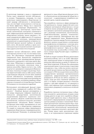 Научно-практический журнал                                                                          апрель-июнь 2010



В пропаганде перехода к рынку в современной                        деятельности семьи общественная функция состо-
России смысл священной частной собственнос-                        ит в биологическом воспроизводстве общества, а
ти искажен. Утверждалось, например, что стоит                      личностной – в удовлетворении потребности ро-
нелегитимно приватизировать общественную по                        дителей в детях, а детей в родителях.
своей природе собственность в электроэнерге-
тике, как она будет использоваться в частных ру-                   При разработке стратегии в сфере репродуктив-
ках более эффективно. Между тем в серьезной                        ной деятельности, помимо трудностей учета мно-
экономической литературе общепризнано, что                         гообразия противоречий общественных и личных
электроэнергетику, транспортную, научно-техни-                     интересов внутри репродуктивной сферы, требу-
ческую, экологическую, культурную, социальную и                    ется увязывать выполнение репродуктивных функ-
иную инфраструктурную деятельность, имеющую                        ций с решением экономических, воспитательных,
общественное значение, нельзя оценивать с по-                      хозяйственно-бытовых, духовных, психологичес-
зиций коммерческой эффективности. В социально                      ких и других вопросов, охватывающих весь круг
ориентированной экономике, преимущественно                         функций современной семьи. Фундаментальная
направленной на удовлетворение интересов пот-                      проработка стратегии вывода России из демогра-
ребителей (рынка), высокой прибыли не должен                       фического кризиса осуществлена в коллективном
иметь никто, ибо высокая прибыль у одних участ-                    монографическом исследовании с участием авто-
ников рыночных отношений означает лишние рас-                      ра: «Государственная политика вывода России из
ходы у других участников этих отношений.                           демографического кризиса» 2. Здесь же мы обра-
                                                                   тим внимание лишь на масштабы и степень слож-
Семейная частная собственность сейчас имеет                        ности стоящих перед Россией задач и проблем в
качественные отличия от той, что она имела в про-                  этой области.
шлом. Это обусловлено сокращением функций
современной семьи. Большинство современных                         В США во второй половине XX века реализовали
семей утратили свои производственные функции.                      крупномасштабный, хотя и не особо афишируе-
Произошло сокращение и некоторых других фун-                       мый, национальный проект по пропаганде и мате-
кций семьи. Объективно в современных условиях                      риальному обеспечению не менее 3–4 детей в се-
невозможно восстановить назначение семьи в                         мьях белых родителей. В Японии был реализован
прежних масштабах. Задача состоит в том, чтобы                     национальный проект по воспитанию и подготовке
не допустить чрезмерного сокращения обязаннос-                     всех девочек к тому, чтобы они хотели и могли ро-
тей семьи, поскольку это ведет к ее распаду. А рас-                дить детей при достижении ими брачного фертиль-
пад первичной ячейки несет в себе угрозу самому                    ного возраста. В Китае осуществлена масштабная
существованию общества. В этой связи семейная                      государственная программа противоположного
частная собственность по-прежнему сохраняет                        содержания, предусматривающая ограничение
свое значение источника средств воспроизводства                    рождаемости. В России же сейчас сложилась си-
полноценной семьи, построения семейных и обще-                     туация, когда для всего населения требуется ре-
ственных отношений на основе Высоких Смыслов.                      шать и те задачи, которые решались в японском
Остановимся на этих вопросах подробнее.                            проекте, и для ряда народов те, что решались в
                                                                   США, а для отдельных групп населения требуется
Воспользуемся классификацией функций совре-                        ограничивать рождаемость аналогично китайской
менной семьи, приведенной в работе М.С Мац-                        модели.
ковского 1. Семейные функции распределены в
ней между следующими «сферами семейной де-                         Разработка стратегии построения семьи и обще-
ятельности»: репродуктивной, воспитательной,                       ства начинается с целеполагания, которое в свою
осуществлением первичного социального конт-                        очередь делится на две части: выработка объеди-
роля, духовного общения, хозяйственно-бытовой,                     няющей людей идеологии семьи и общественных
экономической, социально-статусной, досуговой,                     отношений и формулирование конкретных долго-
эмоциональной, сексуальной. Важно отметить,                        срочных целевых установок и показателей. Реали-
все функции семьи имеют одновременно не толь-                      зация долгосрочной стратегии должна быть наце-
ко личностное, но и общественное содержание.                       лена на создание условий для счастливых браков в
По каждой из названных «сфер» формулируется                        экономической, воспитательной, эмоциональной,
содержание общественных и индивидуальных (лич-                     духовной, социально-статусной и досуговой сфе-
ностных) функций. Например, по репродуктивной                      рах. Почему важно иметь долгосрочную стра-
                                                                   тегию, а не ограничиваться отдельными мерами


1
    Мацковский М.С. Социология семьи: проблемы теории, методологии и методики. – М, 1989. – С.43.
2
 Государственная политика вывода России из демографического кризиса / В.И. Якунин, С.С. Сулакшин и др. авт.; под общ. ред.
С.С. Сулакшина. – М.: Экономика, 2007. – 888 с.
                                                                                                                             49
 