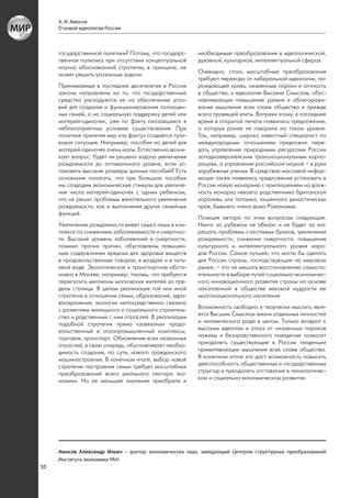 А. И. Амосов
     О новой идеологии России



     государственной политики? Потому, что государс-    необходимые преобразования в идеологической,
     твенная политика при отсутствии концептуальной     духовной, культурной, интеллектуальной сферах.
     научно обоснованной стратегии, в принципе, не
     может решить указанные задачи.                     Очевидно, столь масштабные преобразования
                                                        требуют перехода от либеральной идеологии, по-
     Принимаемые в последние десятилетия в России       рождающей кровь, низменные пороки и алчность
     законы направлены на то, что государственные       в обществе, к идеологии Высоких Смыслов, обус-
     средства расходуются не на обеспечение усло-       ловливающих повышение уровня и облагоражи-
     вий для создания и функционирования полноцен-      вание мышления всех слоев общества и прежде
     ных семей, а на социальную поддержку детей или     всего правящей элиты. Вопреки этому, в последнее
     матерей-одиночек, уже по факту оказавшихся в       время в открытой печати появились предложения,
     неблагоприятных условиях существования. При        о которых ранее не говорили на таком уровне.
     политике принятия мер «по факту» создается тупи-   Так, например, широко известный специалист по
     ковая ситуация. Например, пособия на детей для     международным отношениям предложил пере-
     матерей-одиночек очень малы. Естественно возни-    дать управление природными ресурсами России
     кает вопрос: будет ли решена задача увеличения     западноевропейским транснациональным корпо-
     рождаемости до оптимального уровня, если ус-       рациям, а управление российской наукой – в руки
     тановить высокие размеры данных пособий? Есть      зарубежных ученых. В средствах массовой инфор-
     основания полагать, что при большом пособии        мации также появились предложения установить в
     мы создадим экономические стимулы для увеличе-     России новую монархию с приглашением на долж-
     ния числа матерей-одиночек с одним ребенком,       ность монарха некоего родственника британской
     что не решит проблемы желательного увеличения      королевы или потомка, лишенного династических
     рождаемости, как и выполнения других семейных      прав, бывшего члена дома Романовых.
     функций.
                                                        Позиция автора по этим вопросам следующая.
     Увеличение рождаемости имеет смысл лишь в ком-     Никто за рубежом не обязан и не будет за нас
     плексе со снижением заболеваемости и смертнос-     решать проблемы счастливых браков, увеличения
     ти. Высокий уровень заболеваний и смертности,      рождаемости, снижения смертности, повышения
     помимо прочих причин, обусловлены повышен-         культурного и интеллектуального уровня наро-
     ным содержанием вредных для здоровья веществ       дов России. Самое лучшее, что могли бы сделать
     в продовольственных товарах, в воздухе и в пить-   для России страны, господствующие на мировом
     евой воде. Экологическая и транспортная обста-     рынке, – это не мешать восстановлению самосто-
     новка в Москве, например, таковы, что требуется    ятельности в выборе путей социально-экономичес-
     переселить миллионы московских жителей за пре-     кого инновационного развития страны на основе
     делы столицы. В целом реализация той или иной      накопленной в обществе вековой мудрости ее
     стратегии в отношении семьи, образования, здра-    многонационального населения.
     воохранения, экологии непосредственно связана
     с развитием жилищного и социального строитель-     Возможность свободно и творчески мыслить явля-
     ства и родственных с ним отраслей. В реализации    ется Высшим Смыслом жизни отдельных личностей
     подобной стратегии прямо «завязаны» продо-         и человеческого рода в целом. Только возврат к
     вольственный и агропромышленный комплексы,         высоким идеалам и отказ от низменных пороков
     торговля, транспорт. Обновление всех названных     наживы и безнравственного поведения позволят
     отраслей, в свою очередь, обусловливает необхо-    преодолеть существующие в России тенденции
     димость создания, по сути, нового гражданского     примитивизации мышления всех слоев общества.
     машиностроения. В конечном итоге, выбор новой      В конечном итоге это даст возможность повысить
     стратегии построения семьи требует масштабных      дееспособность общественных и государственных
     преобразований всего реального сектора эко-        структур и преодолеть отставание в технологичес-
     номики. Но не меньшее значение приобрели и         ком и социально-экономическом развитии.




     Амосов Александр Ильич – доктор экономических наук, заведующий Центром структурных преобразований
     Института экономики РАН
50
 