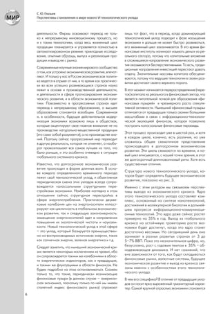С. Ю. Глазьев
    Перспективы становления в мире нового VI технологического уклада



    деятельности. Фирмы осваивают переход не толь-          лишь тот факт, что в период, когда доминирующий
    ко к непрерывному инновационному процессу, но           технологический уклад подходит к фазе насыщения
    и к таким технологиям, когда весь жизненный цикл        экономики и дальше не может быстро развиваться,
    продукции планируется и управляется полностью в         его жизненный цикл заканчивается. В это время фи-
    автоматизированном режиме: прикладные исследо-          нансовые институты начинают изымать деньги из ре-
    вания, опытные образцы, выпуск и реализация про-        ального сектора, потому что капитальные вложения
    дукции и вывод ее с рынка.                              в сложившееся направление экономического разви-
                                                            тия оказываются бесперспективными. То есть, тради-
    Современные научные знания мирового сообщества          ционные направления инвестиций перестают давать
    о том, как устроено экономическое развитие, впечат-     отдачу. Значительные массивы капитала обесцени-
    ляют. И только у нас в России экономическая полити-     ваются, потому что ведущие технологии в своем раз-
    ка ведется в отрыве от них, в то время как практичес-   витии достигают своего верхнего порога.
    ки во всех успешно развивающихся странах наука
    лежит в основе и производственной деятельности,         В этот момент начинается перераспределение (пере-
    и деятельности в сфере прогнозирования экономи-         ток) капитала из реального в финансовый сектор, что
    ческого развития, и в области экономической поли-       является питательной почвой для образования «фи-
    тики. Повсеместно в прогрессивных странах идет          нансовых пузырей» и чрезмерного роста спекуля-
    переход к непрерывному образованию, а высшее            тивной активности. Нынешний «финансовый пузырь»
    образование становится всеобщим. Современная            отличается от предыдущих только своими большими
    и, в особенности, будущая действительная модер-         масштабами в связи с информационно-технологи-
    низация экономики возможна лишь в обществах,            ческой эволюцией финансов, которая позволила
    которые акцентируют свое главное внимание не на         построить колоссальные финансовые пирамиды.
    производстве натурально-вещественной продукции
    (это само собой разумеется), а на производстве зна-     Этот процесс происходит уже в шестой раз, и хотя
    ний. Поэтому сейчас прогрессивный мир переходит         в каждом цикле, конечно, есть различия, но уже
    в другую реальность, которая не отменяет, а наобо-      сложилось общее схематичное представление
    рот провозглашает все самое лучшее из того, что         происходящего в долгосрочном экономическом
    было раньше, и это особенно очевидно в ситуации         развитии. Эти циклы сжимаются по времени, и но-
    глобального системного кризиса.                         вый цикл вписывается, с нашей точки зрения, в этот
                                                            же долгосрочный длинноволновый ритм. Хотя есть
    Известно, что долгосрочное экономическое раз-           существенные отличия.
    витие происходит в форме длинных волн. В осно-
    ве каждого определенного временного периода             Структура нового технологического уклада, ко-
    лежит свой технологический уклад, и объективная         торая будет определять будущее экономическое
    периодическая смена этих укладов всегда сопро-          развитие, показана на рис. 3.
    вождается колоссальными структурными пере-              Именно с этим укладом мы связываем перспек-
    стройками экономики. Наиболее наглядна в этом           тивы выхода из экономического кризиса. Ядро
    отношении сейчас структурная перестройка в              этого технологического уклада составляет ком-
    сфере энергопотребления. Практически двухве-            плекс, основанный на синтезе нанотехнологий,
    ковые колебания цен на энергоносители иллюст-           достижений в молекулярной биологии и дальней-
    рируют как цикличность в глобальном экономичес-         шем прогрессе информационно-коммуникаци-
    ком развитии, так и следующую закономерность:           онных технологий. Это ядро даже сейчас растет
    замещение энергоносителей идет в направлении            примерно на 35% в год. Выход из глобального
    повышения их экологической чистоты и наукоем-           кризиса на устойчивую траекторию роста эко-
    кости. Новый технологический уклад в этой сфере         номики будет достигнут, когда это ядро станет
    – это уклад, который базируется преимуществен-          достаточно весомым. На сегодняшний день оно
    но на воспроизводимых источниках энергии, таких         занимает в разных развитых странах от 3 до
    как солнечная энергия, зеленая энергетика и т.д.        5–7% ВВП. Пока это незначительная цифра, но,
    Следует заметить, что нынешний экономический кри-       безусловно, рост с годовым темпом в 35% – об-
    зис является некоторым исключением из правил, ибо       надеживающая динамика. И нет сомнений, что
    он сопровождается такими же колебаниями в облас-        вне зависимости от того, как будут складываться
    ти энергетических индикаторов, как и предыдущие,        финансовые рынки, валютные системы, будущее
    и такими же флуктуациями в области финансов. Не         экономическое развитие и выход из кризиса свя-
    будем подробно на этом останавливаться. Скажем          заны именно с особенностями этого технологи-
    только то, что такие, периодически возникающие          ческого уклада.
    финансовые пузыри (в данном случае – американ-          В чем его специфика? В отличие от предыдущих укла-
    ская экономика, поскольку только по ней мы имеем        дов он носит ярко выраженный гуманитарный харак-
    столетний индекс финансового рынка) отражают            тер. Самой крупной отраслью экономики становится
6
 