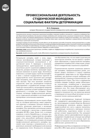 ПРОФЕССИОНАЛЬНАЯ ДЕЯТЕЛЬНОСТЬ
                        СТУДЕНЧЕСКОЙ МОЛОДЕЖИ:
                   СОЦИАЛЬНЫЕ ФАКТОРЫ ДЕТЕРМИНАЦИИ
                                                                  М. А. Ковридзе,
                               аспирант Московского государственного университета путей сообщения

     Социологическое изучение социальных ориентаций молодёжи позволяет увидеть значимость и широту исследований дан-
     ной общественной проблемы, для решения которой необходим учёт экономической, социально-психологической и демогра-
     фической сторон. Исследовано формирование стандартов рыночного поведения студенческой молодёжи, что служит необ-
     ходимым условием закрепления в современном обществе новых норм и ценностей трудовых и имущественных отношений,
     адаптации к рыночным институтам.
     Sociological studying of social orientations of youth allows to see the importance and width of researches, having presented them as a public
     problem for which decision the account of the economic, socially-psychological and demographic parties is necessary. In article were investigated
     formation of standards of market behaviour of student’s youth that serves as a necessary condition of fastening in a modern society of new
     norms and values of labour and property relations, adaptation to market institutes.
     Ключевые слова: ценностные ориентации, молодежь, профессия, дифференциация потребностей, социологические исследова-
     ния, молодежная политика.
     Key words: valuable orientations, youth, a trade, differentiation of requirements, sociological researches, the youth policy.


     Сегодняшняя молодёжь живёт в эпоху карди-                                   ния обусловлена тем, что оно имеет существенное
     нальных трансформаций, которые происходят в                                 практическое значение, так как связано с пробле-
     социально-политической, экономической и об-                                 мами образования и трудоустройства молодёжи,
     щественной жизни. С переходом к экономике,                                  определения потребностей в инвестициях, разра-
     преимущественно ориентированной на рынок,                                   ботки и внедрения мер социального управления.
     значительно растет социальная дифференциация                                Социологическое изучение социальных ориента-
     общества, доходов населения, происходят карди-                              ций молодёжи, предпринимавшееся ранее, поз-
     нальные изменения на рынке труда. Значительно                               волило увидеть значимость и широту подобных
     изменились и условия трудоу стройства молодёжи:                             исследований, представив их как общественную
     в связи с отменой государственных гарантий на                               проблему, для решения которой необходим учёт
     трудоустройство после окончания вуза молодые                                экономической, социально-психологической и де-
     люди вынуждены сами обеспечивать себя рабо-                                 мографической сторон. При этом, в современных
     чими местами. При этом возникает множество                                  условиях очевиден конфликт между субъективны-
     сложностей, таких как: несовпадение интересов                               ми склонностями, потребностями и ценностями
     работодателей и потребностей молодых соиска-                                молодёжи и объективным выбором ею професси-
     телей при поиске работы; несовпадение ожиданий                              онального пути. Это также обусловливает акту-
     молодёжи и реальных условий профессиональной                                альность нашего исследования, определяя необ-
     деятельности, в которые они попадают. Иными                                 ходимость понимания того, как кризисные явления
     словами, мотивация профессиональной деятель-                                и переходные состояния общества влияют на соот-
     ности студенческой молодёжи в настоящее время                               ношение планов и реальных действий.
     претерпевает значительные изменения.
                                                                                 Одна из долговременных тенденций последних
     Перемены, произошедшие в жизни нашего обще-                                 лет определяется демографическими процесса-
     ства за последние десятилетия, имеют радикаль-                              ми, происходящими в нашем обществе. Динамика
     ный характер и оказывают большое влияние на                                 воспроизводства населения, уровень прироста
     ценности, жизненные ориентации и мотивацию                                  трудоспособной его части и другие показатели,
     молодёжи. Они претерпели значительные измене-                               определяющие численность ежегодных пополне-
     ния по сравнению с ценностями и ориентациями                                ний работников, существенно влияют на конк-
     молодёжи 60–80-х годов. Более того, в условиях                              ретные условия трудоустройства. Как указывает
     появления и роста безработицы в ситуации эко-                               ряд авторов, именно демографические процессы
     номического кризиса трудоустройство молодёжи                                определяют специфическую ситуацию при выборе
     может стать масштабной проблемой общества.                                  профессии, влияют на шансы разных групп мо-
     Очевидно, что в сложившихся условиях мотивация                              лодёжи на получение того или иного образования,
     профессиональной деятельности молодёжи при-                                 рабочих мест, должностей и т.д.
     нимает иную структуру и направленность, а сле-
     довательно, возникает необходимость её изучения                             Информационную базу исследования составили оп-
     на современном этапе. Актуальность исследова-                               росы 60-х и 80-х годов, данные исследований 1998–
60
 