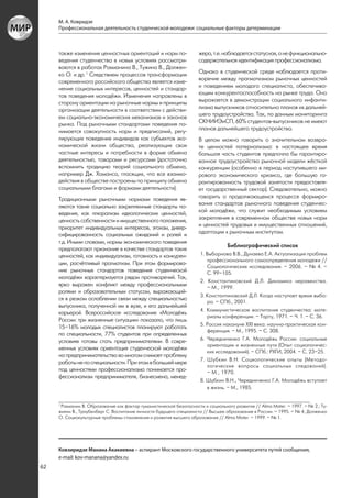 М. А. Ковридзе
     Профессиональная деятельность студенческой молодежи: социальные факторы детерминации



     также изменения ценностных ориентаций и норм по-                жера, т.е. наблюдается статусная, а не функционально-
     ведения студенчества в новых условиях рассматри-                содержательная идентификация профессионализма.
     ваются в работах Рахманина В., Тужина В., Должен-
     ко О. и др. 1 Следствием процессов трансформации                Однако в студенческой среде наблюдается проти-
     современного российского общества является изме-                воречие между прагматизмом рыночных ценностей
     нение социальных интересов, ценностей и стандар-                и поведением молодого специалиста, обеспечива-
     тов поведения молодёжи. Изменения направлены в                  ющим конкурентоспособность на рынке труда. Оно
     сторону ориентации на рыночные нормы и принципы                 выражается в демонстрации социального инфанти-
     организации деятельности в соответствии с действи-              лизма выпускников относительно планов их дальней-
     ем социально-экономических механизмов и законов                 шего трудоустройства. Так, по данным мониторинга
     рынка. Под рыночными стандартами поведения по-                  СКНИИЭиСП, 60% студентов-выпускников не имеют
     нимается совокупность норм и предписаний, регу-                 планов дальнейшего трудоустройства.
     лирующих поведение индивидов как субъектов эко-                 В целом можно говорить о значительном возвра-
     номической жизни общества, реализующих свои                     те ценностей патернализма: в настоящее время
     частные интересы и потребности в форме обмена                   большая часть студентов предпочла бы гарантиро-
     деятельностью, товарами и ресурсами (достаточно                 ванное трудоустройство рыночной модели жёсткой
     вспомнить традицию теорий социального обмена,                   конкуренции (особенно в период наступившего ми-
     например Дж. Хоманса, гласящих, что все взаимо-                 рового экономического кризиса, где большую га-
     действия в обществе построены по принципу обмена                рантированность трудовой занятости предоставля-
     социальными благами и формами деятельности).                    ет государственный сектор). Следовательно, можно
     Традиционными рыночными нормами поведения яв-                   говорить о продолжающемся процессе формиро-
     ляются такие социально закрепленные стандарты по-               вания стандартов рыночного поведения студенчес-
     ведения, как плюрализм идеологических ценностей,                кой молодёжи, что служит необходимым условием
     ценность собственности и имущественного положения,              закрепления в современном обществе новых норм
     приоритет индивидуальных интересов, эгоизм, дивер-              и ценностей трудовых и имущественных отношений,
     сифицированность социальных ожиданий и ролей и                  адаптации к рыночным институтам.
     т.д. Иными словами, нормы экономического поведения
                                                                                  Библиографический список
     предполагают признание в качестве стандартов таких
     ценностей, как индивидуализм, готовность к конкурен-            1. Выборнова В.В., Дунаева Е.А. Актуализация проблем
                                                                        профессионального самоопределения молодежи //
     ции, расчётливый прагматизм. При этом формирова-
                                                                        Социологические исследования. – 2006. – № 4. –
     ние рыночных стандартов поведения студенческой                     С. 99–105.
     молодёжи характеризуется рядом противоречий. Так,
                                                                     2. Константиновский Д.Л. Динамика неравенства.
     ярко выражен конфликт между профессиональными                      – М., 1999.
     ролями и образовательным статусом, выражающий-
                                                                     3. Константиновский Д.Л. Когда наступает время выбо-
     ся в резком ослаблении связи между специальностью
                                                                        ра. – СПб., 2001.
     выпускника, полученной им в вузе, и его дальнейшей
                                                                     4. Коммунистическое воспитание студенчества: мате-
     карьерой. Всероссийское исследование «Молодёжь
                                                                        риалы конференции. – Тарту, 1971. – Ч. 1. – С. 36.
     России: три жизненные ситуации» показало, что лишь
                                                                     5. Россия накануне XXI века: научно-практическая кон-
     15–16% молодых специалистов планируют работать
                                                                        ференция. – М., 1995. – С. 308.
     по специальности, 77% студентов при определенных
     условиях готовы стать предпринимателями. В совре-               6. Чередниченко Г.А. Молодёжь России: социальные
                                                                        ориентации и жизненные пути (Опыт социологичес-
     менных условиях ориентация студенческой молодёжи
                                                                        ких исследований). – СПб.: РХГИ, 2004. – С. 23–25.
     на предпринимательство во многом снимает проблему
                                                                     7. Шубкин В.Н. Социологические опыты (Методо-
     работы не по специальности. При этом в большей мере
                                                                        логические вопросы социальных следований).
     под ценностями профессионализма понимается про-                    – М., 1970.
     фессионализм предпринимателя, бизнесмена, менед-
                                                                     8. Шубкин В.Н., Чередниченко Г.А. Молодёжь вступает
                                                                        в жизнь. – М., 1985.


     1
       Рахманин В. Образование как фактор гуманистической безопасности и социального развития // Аlma Mater. – 1997. – № 2.; Ту-
     жилин В., Траубенберг С. Воспитание личности будущего специалиста // Высшее образование в России. – 1995. – № 4; Долженко
     О. Социокультурные проблемы становления и развития высшего образования // Alma Mater. – 1999. – № 1.




     Ковзиридзе Манана Акакиевна – аспирант Московского государственного университета путей сообщения,
     e-mail: kov-manana@yandex.ru
62
 