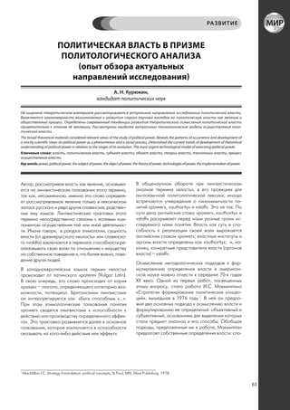 РА ЗВИТИЕ


                         ПОЛИТИЧЕСКАЯ ВЛАСТЬ В ПРИЗМЕ
                          ПОЛИТОЛОГИЧЕСКОГО АНАЛИЗА
                             (опыт обзора актуальных
                            направлений исследования)
                                                         А. Н. Курюкин,
                                                   кандидат политических наук

На широком теоретическом материале рассматриваются актуальные направления исследования политической власти.
Выявляются закономерности возникновения и развития строго научных взглядов на политическую власть как явление и
общественный процесс. Определены современные тенденции развития теоретического осмысления политической власти
применительно к этапам её эволюции. Рассмотрены наиболее актуальные технологические модели осуществления поли-
тической власти.
The broad theoretical material considered relevant areas of the study of political power. Reveals the patterns of occurrence and development of
a strictly scientific views on political power as a phenomenon and a social process. Determined the current trends of development of theoretical
understanding of political power in relation to the stages of its evolution. The most urgent technological model of exercising political power.
Ключевые слова: власть, политическая власть, субъект власти, объект власти, теории власти, технологии власти, процесс
осуществления власти.
Key words: power, political power, the subject of power, the object of power, the theory of power, technologies of power, the implementation of power.




Автор, рассматривая власть как явление, основыва-                             В общенаучном обороте при лингвистическом
ется на лингвистическом толковании этого термина,                             анализе термина «власть», в его проекциях для
так как, несомненною, именно это слово определя-                              англоязычной политологической лексики, иногда
ет рассматриваемое явление только в лексическом                               встречаются утверждения о синонимичности по-
запасе русского и ряда других славянских, родствен-                           нятий «power», «authority» и «staff». Это не так. По
ных ему языков. Лингвистические трактовки этого                               сути дела английские слова «power», «authority» и
термина непосредственно связаны с волевым ком-                                «staff» раскрывают перед нами разные грани ис-
понентом осуществления той или иной деятельнос-                               следуемого нами понятия. Власть как суть и спо-
ти. Иначе говоря, в ракурсе этимологии, сущность                              собность к реализации своей воли выражается
власти (от древнерусского «волость» или славянско-                            английским словом «power»; властные институты и
го «voldti») заключается в переносе способности ре-                           органы власти определены как «authority»; и, на-
ализовывать свою волю по отношению к имуществу                                конец, конкретные представители власти (органов
на собственное поведение и, что более важно, пове-                            власти) – «staff».
дение других людей.
                                                                              Осмысление методологических подходов к фор-
В западноевропейских языках термин «власть»                                   мулированию определения власти в американ-
происходит от латинского «potere» (Vulgar Latin).                             ской науке можно отнести к середине 70-х годах
В свою очередь, это слово происходит от корня                                 ХХ века. Одной из первых работ, посвященных
«possе» – глагола, определяющего категорию воз-                               этому вопросу, стала работа И.С. Макмиллана
можности, потенциал. Британскими лингвистами                                  «Стратегии формирования политических концеп-
он интерпретируется как: «быть способным к…».                                 ций», вышедшая в 1976 году 1. В ней он предло-
При этом этимологические толкования понятия                                   жил два основных подхода к осмыслению власти и
«power» сводятся лингвистами к «способности к                                 формулированию ее определений: объективный и
действию или производству определенного эффек-                                субъективный, основанием для выделения которых
та». Эта трактовка развивается далее в основное                               стали предмет анализа и его способы. Обобщая
толкование, которое заключается в «способности                                подходы, предложенные им в работе, Макмиллан
оказывать на кого-либо действие или эффект».                                  предлагает собственные определения власти: спо-




1
    MacMillan I.C. Strategy Formulation: political concepts, St Paul, MN, West Publishing. 1978.

                                                                                                                                                         63
 