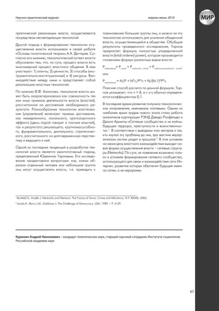 Научно-практический журнал                                                                                              апрель-июнь 2010



практической реализации власти, осуществляются                           повиновению большие группы лиц, и можно ли эту
посредством несовпадающих технологий.                                    технологию использовать для усиления обыденной
                                                                         власти, осуществляющейся в обществе. Обобщая
Другой подход к формированию технологии осу-                             результаты проведенного исследования, Тарнов
ществления власти использовал в своей работе                             предлагает формулу полностью упорядоченной
«Основы политической теории» А.А. Дегтярев. Со-                          власти (total ordered power), которая производится
гласно его мнению, технологический аспект власти                         сложением формул различных видов власти:
обусловлен тем, что, по сути, процесс власти есть
многомерный процесс властного общения. В нем                             Ptotalordered= Pvirtual + Pconformity - virtual + Pcollective pusnishment – virtual,
участвуют: 1) агенты; 2) ценности; 3) способы (инс-
трументально-институционные) и 4) ресурсы. Вза-                          или
имодействие между ними и представляет собой                              Ptotalordered = N/Р + N*c/P*n + N/(N-1)*P*s.
реализацию властных технологий.
                                                                         Поясняя способ расчета по данной формуле, Тар-
По мнению В.Ф. Халипова, технология власти мо-                           нов указывает, что n = 8, а с и s обычно определя-
жет быть охарактеризована как совокупность тех                           ются коэффициентом 0,1.
или иных приемов деятельности власти (властей),
рассчитанная на достижение необходимого ре-                              В последнее время развитие получило технологичес-
зультата. Разнообразные технологии властвова-                            кое направление, именуемое «сетевым». Одним из
ния (управления) включают приемы достижения,                             наиболее ярких трудов нового этапа стала работа
как немедленного, локального, краткосрочного                             аналитиков корпорации РЭНД Дэвида Ронфельда и
эффекта (здесь порой говорят о тактике властей),                         Джона Аркиллы «Сетевые сообщества и их войны:
так и результата решающего, крупномасштабно-                             будущее террора, преступности и воинственнос-
го, фундаментального, длительного, стратегичес-                          ти» 1. В соответствии с выводами этих авторов и тех,
кого, рассчитанного на долговременную перспек-                           кто изучал эту проблему до них, эра жестких иерар-
тиву и ведущего к ней.                                                   хических систем уходит в прошлое 2. В этих условиях
                                                                         на авансцену властного взаимодействия выходит но-
Одной из последних тенденций в разработке тех-                           вая форма осуществления власти – сетевые структу-
нологий власти является квантитативный подход,                           ры (Networks). По сути, их появление возможно толь-
предложенный Юджином Тарновым. Его исследо-                              ко в условиях формирования сетевого сообщества,
вание продиктовано вопросами: как, каким об-                             использующего для связи и взаимодействия сети Ин-
разом отдельный человек или небольшая группа                             тернет, развитие которых обеспечит будущее имен-
лиц могут осуществлять власть, т.е. приводить к                          но сетям, а не иерархиям.




1
    Ronfeld D., Arqilla J. Networks and Netwars: The Futuire of Terror, Crime and Miluitancy. N.Y. RAND, 2003.
2
    Janda K., Berry J.M., Goldman J. The Challenge of Democracy. USA, 1989. – Р. А-29.




Курюкин Андрей Николаевич – кандидат политических наук, старший научный сотрудник Института социологии
Российской академии наук




                                                                                                                                                                67
 