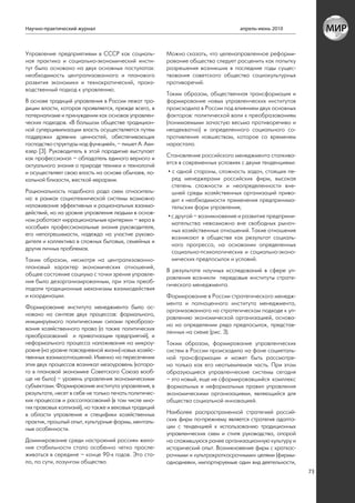 Научно-практический журнал                                                        апрель-июнь 2010



Управление предприятиями в СССР как социаль-           Можно сказать, что целенаправленное реформи-
ная практика и социально-экономический инсти-          рование общества следует расценить как попытку
тут было основано на двух основных постулатах:         разрешения возникших в последние годы сущес-
необходимость централизованного и планового            твования советского общества социокультурных
развития экономики и технократический, произ-          противоречий.
водственный подход к управлению.
                                                       Таким образом, общественная трансформация и
В основе традиций управления в России лежат тра-       формирование новых управленческих институтов
диции власти, которая проявляется, прежде всего, в     происходила в России под влиянием двух основных
патернализме и принуждении как основах управлен-       факторов: политической воли к преобразованиям
ческих подходов. «В большом обществе традицион-        (понимаемыми зачастую весьма противоречиво и
ной суперцивилизации власть осуществляется путем       неадекватно) и определенного социального со-
поддержки древних ценностей, обеспечивающих            противления новшествам, которое со временем
господство структуры над функцией», – пишет А. Ахи-    нарастало.
езер [3]. Руководитель в этой парадигме выступает
как профессионал – обладатель единого верного и        Становление российского менеджмента сталкива-
актуального знания о природе техники и технологий      ется в современных условиях с двумя тенденциями:
и осуществляет свою власть на основе обычаев, ло-       • с одной стороны, сложность задач, стоящих пе-
кальной близости, жесткой иерархии.                       ред менеджерами российских фирм, высокая
                                                          степень сложности и неопределенности вне-
Рациональность подобного рода схем относитель-            шней среды хозяйственных организаций приво-
на: в рамках социотехнической системы возможно            дит к необходимости применения предпринима-
налаживание эффективных и рациональных взаимо-            тельских форм управления;
действий, но на уровне управления людьми в основ-
                                                        • с другой – возникновение и развитие предприни-
ном работают «иррациональные критерии» – вера в
                                                          мательства невозможно вне свободных рыноч-
«особые» профессиональные знания руководителя,
                                                          ных хозяйственных отношений. Такие отношения
его непогрешимости, надежда на участие руково-
                                                          возникают в обществе как результат социаль-
дителя и коллектива в сложных бытовых, семейных и
                                                          ного прогресса, на основании определенных
других личных проблемах.
                                                          социально-психологических и социально-эконо-
Таким образом, несмотря на централизованно-               мических предпосылок и условий.
плановый характер экономических отношений,
                                                       В результате научных исследований в сфере уп-
общее состояние социума с точки зрения управле-
                                                       равления возникли передовые институты страте-
ния было дезорганизированным, при этом преоб-
                                                       гического менеджмента.
ладали традиционные механизмы взаимодействия
и координации.                                         Формирование в России стратегического менедж-
                                                       мента и полноценного института менеджмента,
Формирование института менеджмента было ос-
                                                       организованного на стратегическом подходе к уп-
новано на синтезе двух процессов: формального,
                                                       равлению экономической организацией, основа-
инициируемого политическими силами преобразо-
                                                       но на определении ряда предпосылок, представ-
вания хозяйственного права (а также политических
                                                       ленных на схеме (рис. 3).
преобразований и приватизации предприятий), и
неформального процесса налаживания на микроу-          Таким образом, формирование управленческих
ровне (на уровне повседневной жизни) новых хозяйс-     систем в России происходило на фоне социеталь-
твенных взаимоотношений. Именно на пересечении         ной трансформации и может быть рассмотре-
этих двух процессов возникал мезоуровень (которо-      но только как его неотъемлемая часть. При этом
го в плановой экономике Советского Союза вооб-         образующиеся управленческие системы сегодня
ще не было) – уровень управления экономическими        – это новый, еще не сформировавшийся комплекс
субъектами. Формирование института управления, в       формальных и неформальных правил управления
результате, несет в себе не только печать политичес-   экономическими организациями, являющийся для
ких процессов и рассогласований (в том числе мно-      общества социальной инновацией.
гих правовых коллизий), но также и вековых традиций
в области управления и специфики хозяйственных         Наиболее распространенной стратегией россий-
практик, прошлый опыт, культурные формы, менталь-      ских фирм по-прежнему является стратегия адапта-
ные особенности.                                       ции с тенденцией к использованию традиционных
                                                       управленческих схем и стиля руководства, опорой
Доминирование среди настроений россиян жела-           на сложившуюся ранее организационную культуру и
ния стабильности стало особенно четко просле-          исторический опыт. Возникновение фирм с краткос-
живаться в середине – конце 90-х годов. Это ста-       рочными и «ультракраткосрочными» целями (фирмы-
ло, по сути, лозунгом общества.                        однодневки, импортируемые один вид деятельности,
                                                                                                           73
 