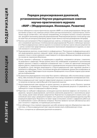 МОДЕРНИЗАЦИЯ

                             Порядок рецензирования рукописей,
                        установленный Научно-редакционным советом
                                научно-практического журнала
                         «МИР » (Модернизация. Инновации. Развитие)
                    1. Статьи публикуются в научно-практическом журнале «МИР» на основе рецензирования. Авторы пре-
                       доставляют отзывы от лиц, имеющих ученую степень доктора экономических, социологических, полити-
                       ческих наук (в соответствии с тем научным направлением, по которому писалась статья) из организа-
                       ции, где работа выполнялась (внешнее рецензирование). Рецензирующий данную статью доктор наук
                       не может быть ее автором (соавтором), однако может являться научным руководителем автора(ов).
                    2. Рукописи рассматриваются Научно-редакционным советом, оставляющим за собой право сокраще-
                       ния и исправления присланных статей (внутреннее рецензирование). Решение о публикации принима-
                       ется Научно-редакционным советом журнала на основании экспертных оценок внешних рецензентов
                       с учетом соответствия представленных материалов тематической направленности журнала, их науч-
                       ной значимости и актуальности.
                    3. Рецензирование рукописи осуществляется конфиденциально. Разглашение конфиденциальных дета-
                       лей рецензирования рукописи нарушает права автора рукописи. Нарушение конфиденциальности
                       возможно только в случае заявления о недостоверности или фальсификации материалов, во всех дру-
ИННОВАЦИИ




                       гих случаях ее сохранение обязательно.
                    4. Статья, принятая к публикации, но нуждающаяся в доработке, направляется авторам с замечания-
                       ми рецензента и редактора. Авторы должны внести все необходимые исправления в окончательный
                       вариант рукописи и вернуть в редакцию исправленный текст, а также его идентичный электронный
                       вариант вместе с первоначальным вариантом и сопроводительным письмом-ответом рецензенту. Пос-
                       ле доработки статья повторно рецензируется и Научно-редакционный совет принимает решение о
                       возможности публикации. Статьи, отосланные авторам для исправления, должны быть возвращены не
                       позднее, чем через 2 (две) недели после получения. Возвращение статьи в более поздние сроки меняет
                       дату ее опубликования.
                    5. По результатам рецензирования статья может быть принята к публикации, либо отослана автору на дора-
                       ботку, либо отклонена. В случае отказа в публикации статьи автору направляется мотивированный отказ.
                    6. Научно-редакционный совет журнала предоставляет рецензии на рукопись по требованию автора и
                       по запросам экспертных советов Высшей аттестационной комиссии.
                    7. Научно-редакционный совет журнала не хранит рукописи, не принятые к печати. Рукописи, принятые
                       к публикации, не возвращаются. Рукописи, получившие отрицательный результат от рецензента, не
                       публикуются и также не возвращаются обратно автору.
                    8. Редакторы не сообщают информацию, касающуюся рукописи (включая сведения о ее получении, со-
                       держании, процессе рецензирования, критических замечаниях рецензентов и окончательном реше-
                       нии), никому, кроме самих авторов и рецензентов. Рецензентам не разрешается снимать копии с ру-
                       кописей для своих нужд и запрещается отдавать часть рукописи на рецензирование другому лицу без
                       разрешения редакторов. Рецензенты не имеют права использовать знание о содержании работы до
                       ее опубликования в своих собственных интересах. Рукописи являются частной собственностью авто-
РА ЗВИ ТИ Е




                       ров и относятся к сведениям, не подлежащим разглашению.
                    9. Если публикация статьи повлекла нарушение чьих-либо авторских прав или общепринятых норм науч-
                       ной этики, то Научно-редакционный совет журнала вправе изъять опубликованную статью.
                    10. Плата с аспирантов за публикацию рукописей не взимается.




               76
 