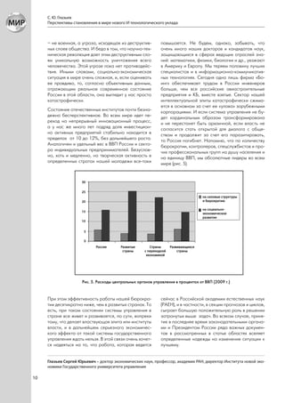С. Ю. Глазьев
     Перспективы становления в мире нового VI технологического уклада



     – не военная, а угроза, исходящая из деструктив-        повышается. Не будем, однако, забывать, что
     ных слоев общества. И беда в том, что научно-тех-       очень много наших докторов и кандидатов наук,
     ническая революция дает этим деструктивным сло-         защищающихся в сферах ведущих отраслей зна-
     ям уникальную возможность уничтожения всего             ний: математики, физики, биологии и др., уезжают
     человечества. Этой угрозе пока нет противодейс-         в Америку и Европу. Мы теряем половину лучших
     твия. Иными словами, социально-экономическая            специалистов и в информационно-коммуникатив-
     ситуация в мире очень сложная, и, если оценивать        ных технологиях. Сегодня одна лишь фирма «Бо-
     ее правдиво, то, согласно объективным данным,           инг» обеспечивает трудом в России инженеров
     отражающим реальное современное состояние               больше, чем все российские авиастроительные
     России в этой области, она выглядит у нас просто        предприятия и КБ, вместе взятые. Сектор нашей
     катастрофически.                                        интеллектуальной элиты катастрофически сжима-
                                                             ется в основном за счет ее «улова» зарубежными
     Состояние отечественных институтов почти безна-         корпорациями. И если система управления не бу-
     дежно бесперспективное. Во всем мире идет пе-           дет кардинальным образом трансформирована
     реход на непрерывный инновационный процесс,             и не перестанет быть архаичной, если власть не
     а у нас же много лет подряд доля инвестицион-           согласится стать открытой для диалога с обще-
     но активных предприятий стабильно находится в           ством и продолжит за счет его паразитировать,
     пределах от 10 до 12%, без дальнейшего роста.           то Россия погибнет. Напомню, что по количеству
     Аналогичен и удельный вес в ВВП России и секто-         бюрократии, контролеров, спецслужбистов и про-
     ра индивидуальных предпринимателей. Безуслов-           чих профессиональных групп на душу населения и
     но, хоть и медленно, но творческая активность в         на единицу ВВП, мы абсолютные лидеры во всем
     определенных стратах нашей молодежи все-таки            мире (рис. 5).




                      Рис. 5. Расходы центральных органов управления в процентах от ВВП (2009 г.)


     При этом эффективность работы нашей бюрокра-            сейчас в Российской академии естественных наук
     тии десятикратно ниже, чем в развитых странах. То       (РАЕН), и в частности, в секции прогнозов и циклов,
     есть, при таком состоянии системы управления в          сыграет большую положительную роль в решении
     стране все живет и развивается, по сути, вопреки        затронутых выше задач. Во всяком случае, приня-
     тому, что делает властвующая элита или институты        тие в последнее время законодательными органа-
     власти, и в дальнейшем серьезного экономичес-           ми и Президентом России ряда важных докумен-
     кого эффекта от такой системы государственного          тов в рассмотренных в статье областях вселяет
     управления ждать нельзя. В этой связи очень хочет-      определенные надежды на изменение ситуации к
     ся надеяться на то, что работа, которая ведется         лучшему.


     Глазьев Сергей Юрьевич – доктор экономических наук, профессор, академик РАН, директор Института новой эко-
     номики Государственного университета управления

10
 