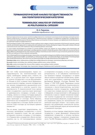 РА ЗВИТИЕ


              ТЕРМИНОЛОГИЧЕСКИЙ АНАЛИЗ ГОСУДАРСТВЕННОСТИ
                    КАК ПОЛИТОЛОГИЧЕСКОЙ КАТЕГОРИИ

                                 TERMINOLOGIC ANALYSIS OF STATEHOOD
                                     AS POLITLOOGICAL CATEGORY

                                                           Ю. А. Пирумова,
                                                      кандидат юридических наук

Краткий терминологический анализ понятия государственности в контексте политологической категории включает рассмо-
трение исторического, системного, общенаучного и деятельностного подходов к исследованию государства и государственно-
сти в различные периоды развития данных общественных институтов. В статье показано, как современная отечественная на-
ука трактует вопросы государственности.
Brief terminological analysis of the statehood concept as political science category comprises examination of the historiсal, systematic, general
scientific and activitative approaches to studying state and statehood issues at various development stages of these public institutes. Discussed
in the article are also issues of the statehood as they are treated by domestic science today.
La courte analyse termonologique du concepte «la structure de’lEtat» comme une categorie du science politique inclue l’examination des
approches principals (historique, systématique, scientifique général, activitatif) à l’étude des questions d’Etat et telles de la structure de l’Etat en
étapes différents du développement de cettes institutions publiques. Examinée aussi dans l’article est ce que commant les question de la structure
de l’Etat sont traitée par la science nationale contemporaine.
Die im Artikel eingeführte kurze Analyse des Konzepts «Staatsstruktur» wie eine politische Kategorie einschließt das Studium der Haupteintritte (historisch,
systematisch, gesamtwissenschaftlich und aktivitatif) zur Untersuchung der Staat- und Staatsstrukturfragen auf verschiedene Entwicklungsetappe
dieser Gesellschaftsinstitutionen. Man erörtert auch wie Staatsstrukturfragen bei heutiger Nationalwissenschaft aufgefasst sind.
Ключевые слова: анализ, терминология, государство, государственность; категория, политология; общество, институт.
Key words: analysis, terminology, state, statehood, category, political science, society, institution.
Mots clefs: analyse, terminologie, Etat, structure d’Etat, caregorie, science politique, société, institution.
Schlüsselwörter: Analyse, Terminologie, Staat, Staatsstruktur, Kategorie, Politikwissenschaft, Gesellschaft, Institution.



Для того чтобы проанализировать термин «го-                                      со владениями «государя», то есть, в призме тер-
сударственность» как политологическую кате-                                      риториального, а не собственно политического
горию, необходимо, прежде всего, отметить тот                                    или правового подхода. «Государем» в то время
факт, что в русском языке этот термин вытекает                                   обычно являлся конкретный человек (князь, прави-
из понятия «государство» и им же обусловливает-                                  тель), хотя существовали и заметные исключения
ся. Исходя из этого, в рамках такого формально-                                  (договорная формула «Господин Великий Нов-
лингвистического подхода, понятие «государство»                                  город» в 1136–1478 годах). Переходным этапом
как таковое, определенное в динамических усло-                                   такого анализа, от собственно этимологического
виях, представляется в качестве сущности госу-                                   толкования к научно-теоретическому, выступают
дарственности. С этимологической точки зрения,                                   определения понятия государства, содержащие-
слово «государство» в русском языке происходит                                   ся в известном словаре русского языка Ожегова
от древнерусского «государь», которое, в свою                                    и Шведовой, которые включают в себя двуединое
очередь, связано со словом «господарь» (давшего                                  толкование, а именно: первое толкование опреде-
понятие «господарьство»). Древнерусское «госпо-                                  ляет понятие государства как «основную полити-
дарь» происходит от «господь». Таким образом,                                    ческую организацию общества, осуществляющую
практически все исследователи сходятся на связи                                  его управление, охрану его экономической и со-
слов «государство» и «господь». Более точная эти-                                циальной структуры», второе – как «страну, нахо-
мология слова «господь» до настоящего времени                                    дящуюся под управлением политической органи-
неизвестна 1.                                                                    зации, осуществляющей охрану её экономической
                                                                                 и социальной структуры».
Тем не менее, существует предположение, что,
поскольку производные «государство» и «госпо-                                    Базируясь на этом подходе, представители теории
дарьство» появляются позже, чем уже имевшие                                      государства и права формируют общенаучное
устоявшиеся значения «государь» и «господарь»,                                   определение государства, в котором явственно
то в Средние века «государство» обычно воспри-                                   проступают подходы к пониманию государствен-
нималось как то, что непосредственно связано                                     ности. Так В.В. Лазарев в работе «Общая теория

1
  Фасмер М. Этимологический словарь русского языка. Том I (А-Д): пер. с нем. и доп. О.Н. Трубачева; под ред. и с предисл. Б.А. Ла-
рина. 2-е изд. стереотип. М.: Прогресс, 1986. – 576 с. – С. 446, 448.
                                                                                                                                                               107
 