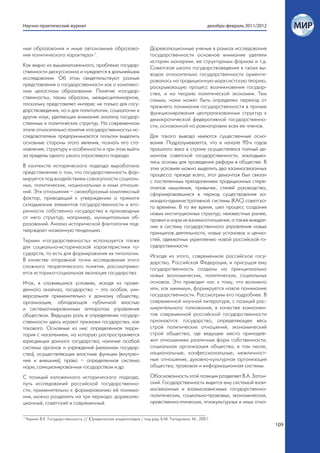 Научно-практический журнал                                                                       декабрь-февраль 2011/2012



ные образования и иные автономные образова-                        Дореволюционные ученые в рамках исследования
ния политического характера» 1.                                    государственности основное внимание уделяли
                                                                   истории монархии, ее структурным формам и т.д.
Как видно из вышеизложенного, проблема государ-                    Советская школа государствоведения в своих вы-
ственности дискуссионна и нуждается в дальнейшем                   водах относительно государственности ориенти-
исследовании. Об этом свидетельствуют разные                       ровалась на традиционную марксистскую теорию,
представления о государственности как о комплекс-                  раскрывающую процесс возникновения государ-
ном целостном образовании. Понятие «государ-                       ства, и на теорию политической экономии. Тем
ственность», таким образом, междисциплинарное,                     самым, нами может быть определен переход от
поскольку представляет интерес не только для госу-                 прежнего понимания государственности в призме
дарствоведения, но и для политологии, социологии и                 функционирования централизованных структур к
других наук, уделяющих внимание анализу государ-                   демократической федеративной государственно-
ственных и политических структур. На современном                   сти, основанной на равноправии всех ее членов.
этапе относительно понятия «государственность» ис-
следователями предпринимаются попытки выделить                     Для такого вывода имеются существенные осно-
основные стороны этого явления, познать его ста-                   вания. Подразумевается, что в начале 90-х годов
новление, структуру и особенности и при этом выйти                 прошлого века в стране осуществлялся полный де-
за пределы одного узкого отраслевого подхода.                      монтаж советской государственности, закладыва-
                                                                   лись основы для проведения реформ в обществе. В
В контексте исторического подхода выработано                       этих условиях можно выделить два взаимосвязанных
представление о том, что государственность фор-                    процесса: прежде всего, этот демонтаж был связан
мируется под воздействием совокупности социаль-                    с постепенным преодолением традиционных стере-
ных, политических, национальных и иных отноше-                     отипов мышления, привычек, стилей руководства,
ний. Эти отношения – своеобразный комплексный                      сформировавшихся в период существования ко-
фактор, приводящий к утверждению о примате                         мандно-административной системы (КАС) советско-
складывания элементов государственности и вто-                     го времени. В то же время, шел процесс создания
ричности собственно государства и производных                      новых институционных структур, неизвестных ранее,
от него структур, например, муниципальных об-                      правил и норм их взаимоотношения, а также внедре-
разований. Анализ исторической фактологии под-                     ние в систему государственного управления новых
тверждает названную тенденцию.                                     принципов деятельности, новых установок и ценно-
Термин «государственность» используется также                      стей, адекватных укреплению новой российской го-
для социально-исторической характеристики го-                      сударственности.
сударств, то есть для формирования их типологии.                   Исходя из этого, современное российское госу-
В качестве отправной точки исследования этого                      дарство, Российская Федерация, и присущая ему
сложного теоретического понятия, рассматрива-                      государственность созданы на принципиально
ется историко-социальная эволюция государства.                     новых экономических, политических, социальных
Итак, в сложившихся условиях, исходя из прове-                     основах. Это приводит нас к тому, что возникло
денного анализа, государство – это особая, уни-                    или, как минимум, формируется новое понимание
версальная применительно к данному обществу,                       государственности. Рассмотрим его подробнее. В
организация, обладающая публичной властью                          современной научной литературе, с позиций рас-
и систематизированным аппаратом управления                         ширительного толкования, в качестве компонен-
обществом. Ведущую роль в определении государ-                     тов современной российской государственности
ственности здесь играют признаки государства, как                  признаются: государство, определяющее весь
такового. Основные из них: определенная терри-                     строй политических отношений; экономический
тория с населением, на которую распространяется                    строй общества, где ведущее место принадле-
юрисдикция данного государства; наличие особой                     жит отношениям различных форм собственности;
системы органов и учреждений (механизм государ-                    социальная организация общества, в том числе,
ства), осуществляющих властные функции (внутрен-                   национальные, конфессиональные, межличност-
ние и внешние); право – определенная система                       ные отношения; духовно-культурная организация
норм, санкционированных государством и др.                         общества; правовая и информационная системы.

С позиций изложенного исторического подхода,                       Обоснованность этой позиции разделяет В.А. Затон-
путь исследований российской государственно-                       ский. Государственность видится ему системой взаи-
сти, применительно к формированию её понима-                       мосвязанных и взаимозависимых государственно-
ния, можно разделить на три периода: дореволю-                     политических, социально-правовых, экономических,
ционный, советский и современный.                                  нравственно-этических, этнокультурных и иных отно-

1
    Чиркин В.Е. Государственность // Юридическая энциклопедия / под ред. Б.М. Топорнина. М., 2001.
                                                                                                                             109
 