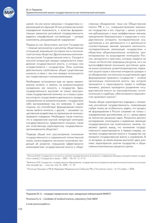 Ю. А. Пирумова
      Терминологический анализ государственности как политической категории



      шений, так или иначе связанных с государством и с                ственных объединений, таких как Общественная
      реализацией его функций. В этих условиях выступает               палата РФ и т.п.; совершенствование механиз-
      оправданной возможность, в качестве фундамен-                    ма государства и его структур с целью устране-
      тальных элементов российской государственности,                  ния дублирующих и иных неэффективных звеньев;
      выделить специфические составляющие – узловые                    преодоление бюрократизма и коррупции в госу-
      компоненты, раскрывающие ее содержание 1.                        дарственном аппарате; последовательное осу-
                                                                       ществление в его деятельности и в деятельности
      Первым из них, безусловно, выступит Государство                  соответствующих звеньев принципа законности;
      – главный организатор и регулятор общественных                   последовательная реализация государством и
      отношений, важнейшая составная часть политиче-                   обществом общенациональных интересов, ори-
      ской системы общества. Другим важным компонен-                   ентированных на возрождение потенциала Рос-
      том выступает Государственная власть. Сегодня в                  сии, авторитета и престижа, которые зиждятся не
      научной литературе нередко предлагаются опре-                    только на богатстве природных ресурсов, но и на
      деления государственной власти, в которых она                    высокоэффективной экономике, достойном уров-
      отождествляется с государством. Этим понятиям                    не жизни населения, развитой демократии, надеж-
      действительно свойственны общие существенные                     ной защите прав и законных интересов граждан и
      моменты, в связи с чем они нередко используются                  их объединений; постепенное осуществление идеи
      как тождественные и взаимозаменяемые.                            формирования правового государства – особой
      Необходимо остановиться еще на одном немало-                     организации политической власти, при которой
      важном аспекте, а именно, на взаимоотношении                     признаются и гарантируются права и свободы
      гражданина, как личности, и государства. Здесь                   человека, реально проводится разделение госу-
      государственность выступает не только простран-                  дарственной власти на законодательную, испол-
      ством государственной политики, но и полем, в рам-               нительную и судебную, обеспечивается верховен-
      ках которого осуществляется деятельность граждан,                ство правового закона 3.
      направленная на взаимоотношения с государством                   Такова общая характеристика подходов к понима-
      либо выстраиваемая под его влиянием. С одной                     нию российской государственности, позволяющая
      стороны, это способствует формированию полити-                   глубже понять ее особенности, видеть, что процесс
      ческих свойств личности, с другой, – оказывает су-               её формирования в России сопряжен не только с
      щественное воздействие на параметры ее политико-                 определенными достижениями, но и с целым рядом
      правового поведения. Необходимо также отметить,                  не полностью решенных задач. Результаты данного
      что в современной научной литературе категорию                   исследования, относящиеся к выявлению эволюции
      «государственность» предлагается понимать также                  государственности как политического понятия, по-
      как качественную характеристику государственно-                  зволяют сделать вывод, что понимание государ-
      организованного общества 2.                                      ственности характеризуется, в первую очередь, ка-
      Подводя общий итог рассмотрению понимания                        чеством государственной власти и государства как
      государственности в современной отечественной                    аппарата государственной власти и управления. В
      науке, можно выделить несколько позитивных тен-                  то же время, не менее важным выступает здесь ком-
      денций её развития: повышение эффективности                      плекс характеристик участия государства в обще-
      взаимодействия государственной власти и обще-                    ственно-политическом процессе в целом.


      1
        Затонский В.А. Государство и личность в системе государственности (к вопросу о содержании базовых категорий теории государ-
      ства и права) // Государство и право. – 2007. – № 10. – С. 5–12.
      2
        Войтенко О.В. Государство, государственное образование, государственность (теоретико-методологический анализ их соотноше-
      ния): автореф. дис. ... канд. юр. наук. М., 2006. – С. 18.
      3
          Послание Президента РФ Д. Медведева Федеральному Собранию РФ // Российская газета. – 6–12 ноября. – 2008.




      Пирумова Ю. А. – кандидат юридических наук, заведующая лабораторией МИИСП

      Pirumova Yu. A. – Candidate of Juridical Sciences, Laboratory Chief, MIISP

      e-mail: pirumova@list.ru

110
 
