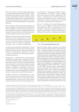 Научно-практический журнал                                                                        декабрь-февраль 2011/2012



благ идут не плавно, а толчками, другим выражением                  тив устарелых и тормозящих развитие социаль-
чего и являются большие волны конъюнктуры... Повы-                  но-экономических отношений, создает предпо-
шательная волна большого цикла связана с обнов-                     сылки для внутренних крупных переворотов. Вот
лением и расширением основных капитальных благ,                     почему... в действительности период длительного
с радикальными изменениями и перегруппировкой                       повышения конъюнктуры связан с радикальными
основных производительных сил общества». Это тре-                   изменениями в области производства, с полосой
бует высоких темпов инвестирования, концентрации                    частых войн и революционных потрясений» 5.
капитала.
                                                                    На рис. 1 показан ритм смены Кондратьевских
В свою очередь, повышательная волна опирается на                    волн, начиная с 1900 г. Если обратить внимание
волну инноваций, на использование накопленного                      на период начала 1990 гг., можно заметить, что он
фонда изобретений: «Наличие и интенсивность на-                     совпадает с окончанием периода длительного по-
учно-технических открытий и изобретений являются                    вышения конъюнктуры, который характеризуется
функцией запросов практической действительности                     наибольшей активностью социальных потрясений.
и предшествующего развития науки и техники.
Однако чтобы имело место действительное
изменение техники производства, наличия
научно-технических изобретений еще недо-
статочно. Научно-технические изобретения
могут быть, но могут оставаться недействи-
тельными, пока не появятся необходимые                                 Рис. 1. Ритм смены Кондратьевских волн 6

экономические условия для их применения... Самое                    Кризисы занимают обычно меньшую часть периода
развитие техники включено в ритмический процесс                     цикла и включают описанные ниже стадии. Латентная
развития больших циклов» 1. Волны инноваций, как                    стадия – период накопления пока еще скрытых пред-
показали впоследствии Й. Шумпетер 2 и Г. Менш                       посылок и элементов кризиса, хотя система по инерции
3
 , лежат в основе больших циклов конъюнктуры –                      продолжает развиваться; нередко наблюдается пере-
Кондратьевских волн.                                                накопление капитала. Стадия обвала, когда все проти-
                                                                    воречия системы обнажаются, происходят резкое па-
Параллельно и взаимосвязанно длинноволновые                         дение производства, инвестиций, доходов населения,
колебания происходят также в социально-политиче-                    идет рост безработицы и волна банкротств, растет не-
ской сфере, в динамике войн и революций, террито-                   догрузка производственных мощностей, ведется унич-
риальной экспансии: «И войны, и социальные потря-                   тожение части продукции, не нашедшей сбыта. Такой
сения включаются в ритмический процесс больших                      обвал наблюдался в США в 1929–1933 гг., в России
циклов и оказываются не исходными силами этого                      – в 1991–1992 гг. Затем наступает стадия депрессии,
развития, а формой его проявления. Но, раз воз-                     нижнего равновесия, когда падение уже в основном
никнув, они, конечно, в свою очередь, оказывают                     прекратилось, а рост еще не начался; накапливаются
могущественное, иногда пертурбирующее, влияние                      предпосылки для перехода к оживлению, начинаются
на темп и направление экономической динамики» 4.                    инновационное обновление основного капитала, уве-
Особенно заметно это взаимовлияние на повы-                         личение спроса, рассасывание товарных излишков.
шательных волнах больших циклов: «Бурный рост                       Заключительной стадией кризиса, периодом выхода
новых производительных сил, повышая активность                      из него является оживление экономики на основе ин-
заинтересованных в нем классов и групп внутри,                      вестиционного бума и инновационной волны, иннова-
создает предпосылки для обострения борьбы про-                      ционного обновления основного капитала, роста вну-


1
    Кондратьев Н.Д. Большие циклы конъюнктуры и теория предвидения: Избр. тр. / сост. Ю.В. Яковец. М.: Экономика, 2002. – 767 с.
2
 Австрийский экономист Йозеф Шумпетер, классик экономической теории XX в., в монографии «Экономические циклы: теоретиче-
ский, исторический и статистический анализ капиталистического процесса» (1939 г.) подтвердил и развил теорию больших циклов
конъюнктуры Н.Д. Кондратьева. Ученый увязал их со средними циклами, средняя продолжительность которых около 9,5 лет, и кратко-
срочными циклами со средней продолжительностью 2,3 года. Каждый Кондратьевский цикл Й. Шумпетер увязал с волной инноваций
3
  Немецкий экономист Герхард Менш опубликовал в 1975 г. книгу «Технологический пат: инновации преодолевают депрессию».
На основе анализа 112 крупных изобретений и 126 базисных инноваций за период с середины XVIII в. он выделил четыре волны
инновационной и деловой активности, отвечающие Кондратьевским циклам; раскрыл взаимосвязь волн новых теорий, крупных изо-
бретений и базисных инноваций
4
    Кондратьев Н.Д. Указ. соч.
5
    Там же
6
    Яковец Ю. Указ. соч.
                                                                                                                                   15
 