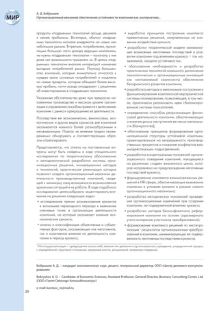 А. Д. Бобрышев
     Организационный механизм обеспечения устойчивости компании как альтернатива...



     продукты «подрывных» технологий проще, дешевле                 • выработка принципов построения комплекса
     и менее прибыльны. Во-вторых, обычно «подрыв-                    превентивных решений, направленных на сни-
     ные» технологии вначале внедряются на новых или                  жение воздействия кризиса;
     небольших рынках. В-третьих, потребителям, прино-              • разработка теоретической модели минимиза-
     сящим большую часть дохода ведущим компаниям,                    ции возможных негативных последствий в раз-
     не нужны «подрывные» технологии – поначалу у них                 витии компании под влиянием кризиса – так на-
     даже нет возможности применять их. В целом «под-                 зываемой, «модели устойчивости»;
     рывные» технологии вначале интересуют наименее
                                                                    • обоснование необходимости и разработка
     выгодных потребителей рынка. Поэтому большин-
                                                                      практических технологий взаимного дополнения
     ство компаний, которые внимательно относятся к
                                                                      технологических и организационных инноваций
     нуждам своих основных потребителей и нацелены
                                                                      как неотъемлемой компоненты обеспечения
     на новые продукты, которые обещают более высо-
                                                                      бескризисного развития компании;
     кую прибыль, почти всегда опаздывают с решением
     об инвестировании в «подрывные» технологии.                    • разработка методов и механизмов построения и
                                                                      функционирования комплексной иерархической
     Указанные обстоятельства даже при прекрасно на-                  системы планирования, позволяющей, в том чис-
     лаженном производстве и высоком уровне органи-                   ле, практически реализовать идеи сбалансиро-
     зации и управления способны привести к вытеснению                ванной системы показателей;
     компании с рынка и прекращению ее деятельности.                • определение способов реорганизации финан-
     Последствия же экономических, финансовых, эко-                   совой деятельности компании, обеспечивающих
     логических и других видов кризисов для компаний                  снижение риска наступления ее несостоятельно-
     оказываются намного более разнообразными и                       сти (банкротства);
     неожиданными. Подчас их влияние трудно своев-                  • обоснование принципов формирования орга-
     ременно обнаружить и соответствующим обра-                       низационной структуры устойчивой компании,
     зом отреагировать.                                               ориентированной на непрерывность производ-
                                                                      ственных процессов и снижение конфликтов вза-
     Представляется, что ответы на поставленные во-                   имодействующих подразделений;
     просы могут быть найдены в ходе специального
     исследования по теоретическому обоснованию                     • разработка концептуальных положений органи-
     и методологической разработке системы орга-                      зационного поведения компаний, находящихся
     низационных решений, инновационных методов                       на различных стадиях жизненного цикла, кото-
     и технологий, практическая реализация которых                    рое направлено на предупреждение негативных
     позволит создать организационный механизм де-                    последствий кризиса;
     ятельности производственных компаний, сводя-                   • формирование комплекса взаимосвязанных ре-
     щий к минимуму саму возможность возникновения                    шений в HR-сфере, обеспечивающих выживание
     кризисных ситуаций в их работе. В ходе подобного                 компании в условиях кризиса в рамках нового
     исследования целесообразно акцентировать вни-                    организационного механизма;
     мание на решении следующих задач:                              • разработка методических положений проведе-
      • исследование причин возникновения кризисов                    ния организационных изменений при создании
        в экономике переходного периода и выявление                   компании, не подверженной влиянию кризиса;
        ключевых точек в организации деятельности                   • разработка методов бесконфликтного рефор-
        компаний, на которые оказывают влияние эко-                   мирования компании на основе соразмерного
        номические кризисы;                                           учета интересов участников преобразований;
      • анализ и классификация объективных и субъек-                • формирование комплекса решений по институа-
        тивных факторов, оказывающих как негативное,                  лизации 1 результатов организационных преобра-
        так и позитивное влияние на деятельность ком-                 зований в компании, минимизирующих ее подвер-
        пании в период кризиса;                                       женность негативным последствиям кризисов.
     1
       Институционализация – превращение какого-либо явления или движения в организованное учреждение, упорядоченный процесс
     с определённой структурой отношений, иерархией власти, дисциплиной, правилами поведения.




     Бобрышев А. Д. – кандидат экономических наук, доцент, генеральный директор ООО «Центр делового консульти-
     рования»

     Bobryshev A. D. – Candidate of Economic Sciences, Assistant Professor; General Director, Business Consulting Center, Ltd.
     (OOO «Tsentr Delovogo Konsoultirovaniya»)

     e-mail: komkov_ni@mail.ru
20
 