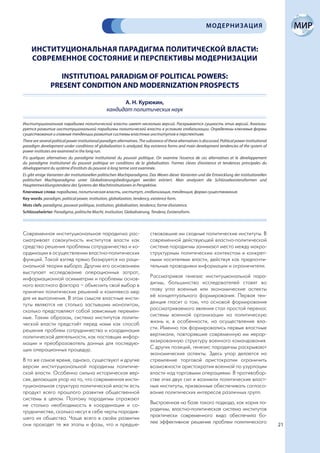 МОДЕРНИЗАЦИЯ


     ИНСТИТУЦИОНАЛЬНАЯ ПАРАДИГМА ПОЛИТИЧЕСКОЙ ВЛАСТИ:
     СОВРЕМЕННОЕ СОСТОЯНИЕ И ПЕРСПЕКТИВЫ МОДЕРНИЗАЦИИ

                    INSTITUTIOAL PARADIGM OF POLITICAL POWERS:
                 PRESENT CONDITION AND MODERNIZATION PROSPECTS

                                                         А. Н. Курюкин,
                                                   кандидат политических наук

Институциональная парадигма политической власти имеет несколько версий. Раскрывается сущность этих версий. Анализи-
руется развитие институциональной парадигмы политической власти в условиях глобализации. Определены ключевые формы
существования и главные тенденции развития системы властных институтов в перспективе.
There are several political power institutional paradigm alternatives. The substance of these alternatives is discussed. Political power institutional
paradigm development under conditions of globalization is analyzed. Key existence forms and main development tendencies of the system of
power institutes are examined in the long run.
Il’a quelques alternatives du paradigme institutionel du pouvoir politique. On examine l’essence de ces alternatives et le développement
du paradigme institutionel du pouvoir politique en conditions de la globalisation. Formes cleves d’existence et tendences principales du
développement du système d’instituts du pouvoir à long terme sont examinée.
Es gibt einige Varianten der institutionellen politischen Machtparadigma. Das Wesen dieser Varianten und die Entwicklung der institutionellen
politischen Machtparadigma unter Globalisierungsbedingungen werden erörtert. Man analysiert die Schlüsselexistenzformen und
Hauptentwicklungstendenz des Systems der Machtinstitutionen in Perspektive.
Ключевые слова: парадигма, политическая власть, институт, глобализация, тенденция, форма существования.
Key words: paradigm, political power, institution, globalization, tendency, existence form.
Mots clefs: paradigme, pouwoir politique, institution, globalisation, tendence, forme d’existence.
Schlüsselwörter: Paradigma, politische Macht, Institution, Globalisierung, Tendenz, Existenzform.




Современная институциональная парадигма рас-                                  ствовавшие им сходные политические институты. В
сматривает совокупность институтов власти как                                 современной действующей властно-политической
средство решения проблемы сотрудничества и ко-                                системе парадигмы занимают место между макро-
ординации в осуществлении властно-политических                                структурным политическим контекстом и конкрет-
функций. Такой взгляд прямо базируется на раци-                               ными носителями власти, действуя как предпочти-
ональной теории выбора. Другим его основанием                                 тельные проводники информации и ограничители.
выступает исследование операционных затрат,
информационной асимметрии и проблемы основ-                                   Рассматривая генезис институциональной пара-
ного властного фактора – объяснить свой выбор в                               дигмы, большинство исследователей ставят во
принятии политических решений и комплекса мер                                 главу угла военные или экономические аспекты
для их выполнения. В этом смысле властные инсти-                              её концептуального формирования. Первая тен-
туты являются не столько застывшим монолитом,                                 денция гласит о том, что основой формирования
сколько представляют собой зависимые перемен-                                 рассматриваемого явления стал простой перенос
ные. Таким образом, система институтов полити-                                системы военной организации на политическую
ческой власти предстаёт перед нами как способ                                 жизнь и, в особенности, на осуществление вла-
решения проблем сотрудничества и координации                                  сти. Именно так формировались первые властные
политической деятельности, как поставщик инфор-                               вертикали, повторявшие современную им иерар-
мации и преобразователь данных для последую-                                  хизированную структуру военного командования.
щих операционных процедур.                                                    С других позиций, генезис парадигмы раскрывают
                                                                              экономические аспекты. Здесь упор делается на
В то же самое время, однако, существуют и другие                              стремление торговой аристократии ограничить
версии институциональной парадигмы политиче-                                  возможности аристократии военной по узурпации
ской власти. Особенно сильна историческая вер-                                власти над торговыми операциями. В противобор-
сия, делающая упор на то, что современная инсти-                              стве этих двух сил и возникли политические власт-
туциональная структура политической власти есть                               ные институты, призванные обеспечивать согласо-
продукт всего прошлого развития общественной                                  вание политических интересов различных групп.
системы в целом. Поэтому парадигмы отражают
не столько необходимость в координации и со-                                  Выстроенная на базе такого подхода, как корня па-
трудничестве, сколько несут в себе черты породив-                             радигмы, властно-политическая система институтов
шего их общества. Чаще всего в своём развитии                                 практически современного вида обеспечила бо-
они проходят те же этапы и фазы, что и предше-                                лее эффективное решение проблем политического
                                                                                                                                                         21
 