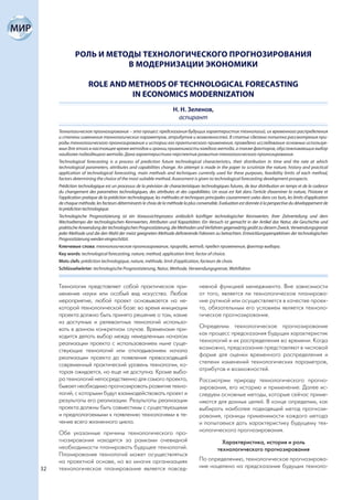 РОЛЬ И МЕТОДЫ ТЕХНОЛОГИЧЕСКОГО ПРОГНОЗИРОВАНИЯ
                         В МОДЕРНИЗАЦИИ ЭКОНОМИКИ

                     ROLE AND METHODS OF TECHNOLOGICAL FORECASTING
                               IN ECONOMICS MODERNIZATION
                                                                    Н. Н. Зеленов,
                                                                      аспирант

     Технологическое прогнозирование – это процесс предсказания будущих характеристик технологий, их временного распределения
     и степени изменения технологических параметров, атрибутов и возможностей. В статье сделана попытка рассмотрения при-
     роды технологического прогнозирования и истории его практического применения, проведено исследование основных используе-
     мых для этого в настоящее время методов и границ применимости каждого метода, а также факторов, обусловливающих выбор
     наиболее подходящего метода. Дана характеристика перспектив развития технологического прогнозирования.
     Technological forecasting is a process of prediction future technological characteristics, their distribution in time and the rate at which
     technological parameters, attributes and capabilities change. An attempt is made in the paper to scrutinize the nature, history and practical
     application of technological forecasting, main methods and techniques currently used for these purposes, feasibility limits of each method,
     factors determining the choice of the most suitable method. Assessment is given to technological forecasting development prospects.
     Prédiction technologique est un processus de la prévision de characteristiques technologiques futures, de leur distribution en temps et de la cadence
     du changement des paramètres technologiques, des attributes et des capabilitées. Un essai est fait dans l’article d’examiner la nature, l’histoire et
     l’application pratique de la prédiction technologique, les méthodes et techniques principales couramment usées dans ces buts, les limits d’application
     de chaque méthode, les facteurs déterminants le choix de la méthode la plus convenable. Evaluation est donnée à la perspective du développement de
     la prédiction technologique.
     Technologische Prognostizierung ist ein Voraussichtsprozess anlässlich künftiger technologischer Kennwerten, ihrer Zeitverteilung und dem
     Wechseltempo der technologischen Kennwerten, Attributen und Kapazitäten. Ein Versuch ist gemacht in der Artikel das Natur, die Geschichte und
     praktische Anwendung der technologischen Prognostizierung, die Methoden und Verfahren gegenwärtig geübt zu diesem Zweck, Verwendungsgrenze
     jeder Methode und die den Wahl der meist geeigneten Methode definierende Faktoren zu betrachten. Entwicklungsperspektiven der technologischen
     Prognostizierung werden eingeschätzt.
     Ключевые слова: технологическое прогнозирование, природа, метод, предел применения, фактор выбора.
     Key words: technological forecasting, nature, method, application limit, factor of choice.
     Mots clefs: prédiction technologique, nature, méthode, limit d’application, facteurs de choix.
     Schlüsselwörter: technologische Prognostizierung, Natur, Methode, Verwendungsgrenze, Wahlfaktor.


     Технология представляет собой практическое при-                               невной функцией менеджмента. Вне зависимости
     менение науки или особый вид искусства. Любое                                 от того, является ли технологическое планирова-
     мероприятие, любой проект основывается на не-                                 ние рутиной или осуществляется в качестве проек-
     которой технологической базе: во время инициации                              та, обязательным его условием является техноло-
     проекта должно быть принято решение о том, какие                              гическое прогнозирование.
     из доступных и релевантных технологий использо-
     вать в данном конкретном случае. Временами при-                               Определим технологическое прогнозирование
     ходится делать выбор между немедленным началом                                как процесс предсказания будущих характеристик
     реализации проекта с использованием ныне суще-                                технологий и их распределения во времени. Когда
     ствующих технологий или откладыванием начала                                  возможно, предсказание представляют в числовой
     реализации проекта до появления превосходящей                                 форме для оценки временного распределения и
     современный практический уровень технологии, ко-                              степени изменений технологических параметров,
     торая ожидается, но еще не доступна. Кроме выбо-                              атрибутов и возможностей.
     ра технологий непосредственно для самого проекта,                             Рассмотрим природу технологического прогно-
     бывает необходимо прогнозировать развитие техно-                              зирования, его историю и применение. Далее ис-
     логий, с которыми будут взаимодействовать проект и                            следуем основные методы, которые сейчас приме-
     результаты его реализации. Результаты реализации                              няются для данных целей. В конце определим, как
     проекта должны быть совместимы с существующими                                выбирать наиболее подходящий метод прогнози-
     и предполагаемыми к появлению технологиями в те-                              рования, границы применимости каждого метода
     чение всего жизненного цикла.                                                 и попытаемся дать характеристику будущему тех-
     Обе указанные причины технологического про-                                   нологического прогнозирования.
     гнозирования находятся за рамками очевидной                                               Характеристика, история и роль
     необходимости планировать будущее технологий.                                           технологического прогнозирования
     Планирование технологий может осуществляться
     на проектной основе, но во многих организациях                                По определению, технологическое прогнозирова-
32   технологическое планирование является повсед-                                 ние нацелено на предсказание будущих техноло-
 