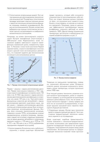 Научно-практический журнал                                                   декабрь-февраль 2011/2012



1. Статистическая аппроксимация кривой. Этот ме-        предел прогрессу, который либо осознается
   тод применим для прогнозирования технологиче-        специалистами по прогнозированию, либо нет.
   ских возможностей. Посредством статистических        Рано или поздно проекции должны отражать
   процедур происходит подгонка прошлых данных          тот факт, что улучшения могут привести очень
   к одной или нескольким математическим функци-        близко к этому пределу, но никогда не позволят
   ям, например, линейной, логарифмической, Фу-         его преодолеть. Например, тренд по увеличе-
   рье или экспоненциальной. Лучшее соответствие        нию эффективности трансформации энергии
   выбирается при помощи статистических тестов, а       (коэффициент полезного действия) не может
   затем прогноз экстраполируется из выбранного         превысить 100%. Другой пример (наименьшая
   математического соотношения.                         температура, достигнутая в лабораторных ус-
                                                        ловиях) продемонстрирован на рис. 2.
Например, мы можем прогнозировать скорости
самой быстрой квалификации (поул-позиция) в
500-мильной гонке Индианаполиса путем по-
строения графика зависимости скорости квали-
фикации и временной шкалы, измеренной в годах
(рис. 1). Начиная с гонок после окончания Первой
мировой войны, скорости квалификации гоночных
машин в данной гонке экспоненциально увеличи-
лись, что позволяет выделить две технологические
инновации в рассматриваемых данных.




                                                              Рис. 2. Пример анализа пределов

                                                     Тенденция на уменьшение температуры, очевид-
Рис. 1. Пример статистической аппроксимации кривой   но, ограничена абсолютным нулем. Интересно
                                                     отметить резкое улучшение возможности произ-
Первая – машины с задним расположением двига-        водить низкие температуры, которое произошло
теля. Первая такая машина появилась в 1961 году,     около 1900 года.
когда скорости квалификации составляли около 150     Если текущий уровень технологии, развитие кото-
миль в час. В 1964 году машина с задним располо-     рой пытаются прогнозировать, далек от теорети-
жением двигателя выиграла квалификацию со скоро-     ческого предела, то использование экстраполяции
стью чуть менее 159 миль в час. Темп роста квали-    довольно целесообразно. Если, тем не менее, те-
фикационных скоростей для автомобилей с задним       кущая технология подходит к своему пределу или
расположением двигателя существенно выше, чем        если это не осознается исследователями, то про-
для машин с передним расположением двигателя,        екции прошлых улучшений могут серьезно пере-
поэтому для аппроксимации данных были использо-      оценить будущие достижения.
ваны различные экспоненциальные функции. Вто-
                                                      3. Корреляция трендов. Иногда одна технология
рая, легко отличимая технологическая инновация,
                                                       является предшествующей для другой. Часто до-
появилась в начале 1970-х: использование сложных
                                                       стижения предшествующей технологии можно
аэродинамических устройств (например, аэрокры-
                                                       легко перенести на последующую.
льев в задней части кузова), создающих прижимную
силу во время движения автомобиля и позволивших      Когда существует подобная преемственность,
увеличить скорость с 170 миль в час в 1970 до 179    знание изменений в технологии-предшественни-
в 1971 и до 196 миль в час в 1973 (с добавлением     це можно использовать для предсказания курса
аэрокрыльев в передней части кузова).                развития последующей технологии так же далеко
2. Анализ пределов. В конечном счете, любой рост     в будущем, каков временной разрыв между двумя
   ограничен, и всегда существует абсолютный         технологиями. Экстраполяция данных по предше-
                                                     ствующей технологии позволяет также прогнози-
                                                                                                         35
 