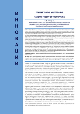 ЕДИНАЯ ТЕОРИЯ МИРОЗДАНИЯ
     И                          GENERAL THEORY OF THE UNIVERSE

     Н                                   Б. А. Астафьев,
                   доктор медицинских наук, гранд-доктор философии, профессор,
                    академик РАЕН, Международной академии телекоммуникаций,
     Н                      Ноосферной академии науки и образования

         Создана Теория Творения и генетического энерго-информационного единства Мира. На её основе создана


     О   теория Самотворения Творца и Творения Им Базового Генома Мира – основы эволюции Мира и его Всеоб-
         щих Законов. Делается вывод, что организация человеческого социума в своей жизнедеятельности долж-
         на придерживаться Всеобщих Законов Мира, что обеспечит её жизнь и эволюцию.
         The World Creation and World genetic, energy and information Unity Theory is created. Created on its basis is a theory
         of the Creator’s Self-creation and of the Creation by Him of the World Basic Genome as basis for World evolution and

     В   his General Laws. Conclusion is made that in order to provide for its life and evolution, mankind community is to
         organize own vital activities so as to follow the General World Laws.
         On a créé la théorie de la Création du Mond et de la Unité génetique, énergique et informatique du Mond. En sa base
         on a créé la théorie de Soi-création du Créateur et de la Creation par Lui du Génome Fondamental du Mond comme la


     А   base de l’évolution du Mond et de ces Lois Générales. La conclusion est fait qu’afin de garantir sa vie et sa évolution la
         communauté d’humanité doit organiser ses activitées vilates à la façon de suivre les Lois Générales du Mond.
         Theorie des WeltSchaffens und der genetischen, energetischen bzw. informatischen Einigkeit der Welt ist geschaffen.
         Auf deren Grund wurde die Theorie der SelbtSchaffung des Schöpfers und des Schaffens bei Ihm vom grundsätzlichen
         WeltGenom als Grundlage der Evolution der Welt und der Gemeinsamen Gesetze geschaffen. Schlussfolgerung ist

     Ц   gemacht dass um sein Leben und seine Evolution zu garantieren, Menschheitsgesellschaft seine Lebenstätigkeit in
         Übereinstimmung mit der Gemeinsamen Weltgesetze organisieren soll.
         Ключевые слова: Мир, Творец, Геном Мира, нейтрино, голограмма, информация, масса, мышление, мысль,
         сжатие энергии.


     И   Key words: Welt, Creator, World Genome, neutrino, hologram, information, mass, thinking, thought, energy compression.
         Mots clefs: Mond, Créateur, Génome du Mond, neutrino, hologramme, masse, mentalité, pensée, compression d’énergie.
         Schlüsselwörter: Welt, Schöpfer, WeltGenom, Neutrino, Hologramme, Masse, Denken, Gedanke, Energiedruck.



     И   Понять, как родился Мир, можно только на основе Теории Творения и генетическо-
         го энергоинформационного единства Мира. Она создана не где-нибудь, а именно в
         нашей стране, в моём любимом городе Москве. Что побудило к её созданию? Какие
         события предшествовали ей? Каково её предназначение? Почему она родилась в
         России? Какая миссия ложится на плечи моей, нашей Родины?
         Я не фаталист, но знаю, что Творец Мира и Сотворцы вселенных, галактик, солнечно-
         планетарных систем ведают о будущем, предвидят его и знают, когда и что предпри-
         нять, чтобы подчинённые Им системы максимально быстро развивались, чтобы при
         всех негативных коллизиях (а они возможны и, в соответствии с Законом каталитиче-
         ской активности асимметричных систем [6], необходимы для быстрейшего их развития),
         жизнь была сохранена. Ибо каждая потеря планеты, высокоразвитой цивилизации –
         это трагедия космического масштаба. Это – показатель неадекватного управления
         этой системой, это – огромный минус управляющим космическим системам.
         Именно в таких сложнейших условиях находятся наша человеческая цивилизация и плане-
         та Земля. Мы подошли к квантовым точкам перехода в крайне кризисном состоянии. Это
         и две Мировые войны в ХХ столетии; это и третья информационная мировая война; это и
         разрушение социалистического лагеря; это и один за другим возникающие конфликты в
         Африке, на ближнем Востоке, в Европе, США и других странах Американского континен-
         та, островных государствах; это и неудержимо нарастающий общепланетарный эколо-
         гический кризис; это и гибель тысяч видов животных и растений; это и новые тяжелейшие
         инфекционные болезни; это и резкое ухудшение генетического кода человечества вслед-
         ствие медикаментозных воздействий, химических и радиоактивных загрязнений окружаю-
         щей среды; это и нарастающий экономический и политический кризис и т.д.
         В чём причина? Как наладить жизнь на Земле, лучшую, чем сейчас, счастливую для
         всей её биосферы, включая и человечество?
38
 