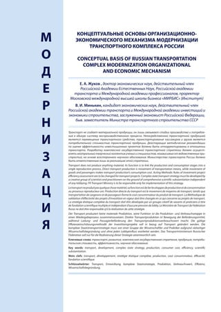 КОНЦЕПТУАЛЬНЫЕ ОСНОВЫ ОРГАНИЗАЦИОННО-
    М         ЭКОНОМИЧЕСКОГО МЕХАНИЗМА МОДЕРНИЗАЦИИ
                  ТРАНСПОРТНОГО КОМПЛЕКСА РОССИИ

    О          CONCEPTUAL BASIS OF RUSSIAN TRANSPORTATION
                 COMPLEX MODERNIZATION ORGANIZATIONAL
    Д                  AND ECONOMIC MECHANISM

             Е. А. Жуков , доктор экономических наук, действительный член
    Е         Российской Академии Естественных Наук, Российской академии
          транспорта и Международной академии профессионалов, проректор
         Московской международной высшей школы бизнеса «МИРБИС» (Институт)

    Р       В. И. Минькин, кандидат экономических наук, действительный член
        Российской академии транспорта и Международной академии инвестиций и
        экономики строительства, заслуженный экономист Российской Федерации,

    Н       быв. заместитель Министра транспортного строительства СССР

        Транспорт не создает материальной продукции, он лишь связывает стадии производства и потребле-


    И
        ния в единую систему воспроизводственного процесса. Непосредственной транспортной продукцией
        является перемещение транспортного средства, транспортирование пассажиров и грузов является
        потребительной стоимостью транспортной продукции. Действующие методические рекомендации
        по оценке эффективности инвестиционных проектов должны быть откорректированы в отношении
        транспорта. Разработку комплексной государственной транспортной стратегии должен осущест-


    З   влять нейтральный творческий коллектив ученых и специалистов, независимых от ведомственных при-
        страстий, на основе всестороннего научного обоснования. Министерство транспорта России должно
        быть ответственным лишь за реализацию этой стратегии.
        Transport does not produce anything material, its function is to link the production and consumption stages into a
        single reproduction process. Direct transport production is movement of transportation means, while movement of

    А   goods and passengers makes transport production’s consumption cost. Acting Methodic Rules of investment project
        efficiency assessment are to be changed for transport projects. Complex state transport strategy must be developed by
        a creative group of scientists and practitioners on the ground of comprehensive scientific substantiation independent
        of any lobbying. FR Transport Ministry is to be responsible only for implementation of this strategy.


    Ц   Le transport ne produit pas quelque chose matériel, sa fonction est de lier les étappes de production et de consommation
        au prosessus reproducteur uni. Production directe du transport est le movement de moyenns de transport, tandis que
        transportation de cargesons et de passageurs forme le cout consommateur du produit de transport. La Méthodique de
        validation d’éffectivité des projets d’investition en vigeur doit être changée en ce qui concerne au projets de transport.
        La stratégie étatique compléxe du transport doit être dévelopée par un groupe créatif de savants et praticiens à titre


    И   de fondation scientifique multiple et indépendant d’aucune pression de lobby. Le Ministère de Transport de Fédération
        Russe ne doit être responsable q’à la réalisation de cette stratégie.
        Der Transport produziert keine materiale Produktion, seine Funktion ist die Produktion- und Verbrauchsetappe in
        einen Wiedergabeprozess zusammenzusetzen. Direkte Transportproduktion ist Bewegung der Beförderungsmittel,


    Я
        während Ladung- und Passagierbeförderung den Transportproduktionsverbrauchswert macht. Die gültige
        Effizienzeinschätzungsmethodik der Investitionsprojekte soll in bezug auf Transport geändert werden. Die
        komplexe Staatstransportstrategie muss von einer Gruppe der Wissenschaftler und Praktiker aufgrund vielseitiger
        Wissenschaftsbegründung und ohne jeden Lobbyeinfluss erarbeitet werden. Das Transportministerium Russischer
        Föderation soll nur für die Realisierung dieser Strategie verantwortlich sein.
        Ключевые слова: транспорт, развитие, комплексная государственная стратегия, продукция, потреби-
        тельская стоимость, эффективность, научное обоснование.
        Key words: transport, development, complex state strategy, production, consumer cost, efficiency, scientific
        substantiation.
        Mots clefs: transport, développement, stratégie étatique compléxe, production, cout consommateur, éfficacité,
        fondation scientifique.
        Schlüsselwörter: Transport, Entwicklung, komplexe Staatsstrategie, Produktion, Verbrauchswert, Effizienz,
        Wissenschaftsbegründung.




4
 