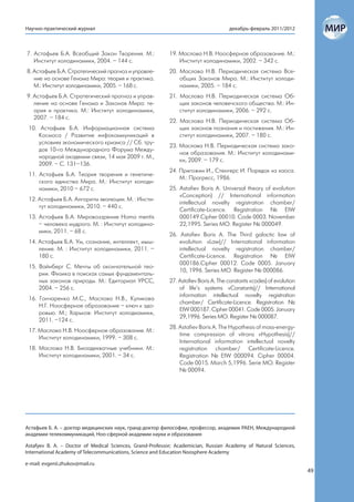 Научно-практический журнал                                                           декабрь-февраль 2011/2012



7. Астафьев Б.А. Всеобщий Закон Творения. М.:              19. Маслова Н.В. Ноосферное образование. М.:
   Институт холодинамики, 2004. – 144 с.                       Институт холодинамики, 2002. – 342 с.
8. Астафьев Б.А. Стратегический прогноз и управле-         20. Маслова Н.В. Периодическая система Все-
   ние на основе Генома Мира: теория и практика.               общих Законов Мира. М.: Институт холоди-
   М.: Институт холодинамики, 2005. – 168 с.                   намики, 2005. – 184 с.
9. Астафьев Б.А. Стратегический прогноз и управ-           21. Маслова Н.В. Периодическая система Об-
   ление на основе Генома и Законов Мира: те-                  щих законов человечского общества. М.: Ин-
   ория и практика. М.: Институт холодинамики,                 ститут холодинамики, 2006. – 292 с.
   2007. – 184 с.
                                                           22. Маслова Н.В. Периодическая система Об-
 10. Астафьев Б.А. Информационная система                      щих законов познания и постижения. М.: Ин-
     Космоса / Развитие инфокоммуникаций в                     ститут холодинамики, 2007. – 180 с.
     условиях экономического кризиса // Сб. тру-
                                                           23. Маслова Н.В. Периодическая система зако-
     дов 10-го Международного Форума Между-
                                                               нов образования. М.: Институт холодинами-
     народной академии связи, 14 мая 2009 г. М.,
                                                               ки, 2009. – 179 с.
     2009. – С. 131–136.
                                                           24. Пригожин И., Стенгерс И. Порядок из хаоса.
 11. Астафьев Б.А. Теория творения и генетиче-
                                                               М.: Прогресс, 1986.
     ского единства Мира. М.: Институт холоди-
     намики, 2010 – 672 с.                                 25. Astafiev Boris A. Universal theory of evolution
                                                               «Conception) // International information
 12. Астафьев Б.А. Алгоритм эволюции. М. : Инсти-
                                                               intellectual novelty registration chamber/
     тут холодинамики, 2010. – 440 с.
                                                               Certificate-Licence. Registration № EIW
 13. Астафьев Б.А. Мировоззрение Homo mentis                   000149.Cipher 00010. Code 0003. November
     – человека мудрого. М. : Институт холодина-               22,1995. Series MO. Register № 000049.
     мики, 2011. – 68 с.
                                                           26. Astafiev Boris A. The Third galactic law of
 14. Астафьев Б.А. Ум, сознание, интеллект, мыш-               evolution «Law)// International information
     ление. М. : Институт холодинамики, 2011. –                intellectual novelty registration chamber/
     180 с.                                                    Certificate-Licence. Registration № EIW
                                                               000186.Cipher 00012. Code 0005. January
 15. Вайнберг С. Мечты об окончательной тео-
                                                               10, 1996. Series MO. Register № 000086.
     рии. Физика в поисках самых фундаменталь-
     ных законов природы. М.: Едиториал УРСС,              27. Astafiev Boris A. The constants «codes) of evolution
     2004. – 256 с.                                            of life’s systems «Constants)// International
                                                               information intellectual novelty registration
 16. Гончаренко М.С., Маслова Н.В., Куликова
                                                               chamber/ Certificate-Licence. Registration №
     Н.Г. Ноосферное образование – ключ к здо-
                                                               EIW 000187. Cipher 00041. Code 0005. January
     ровью. М.; Харьков: Институт холодиамики,
                                                               29,1996. Series MO. Register № 000087.
     2011. –124 с.
                                                           28. Astafiev Boris A. The Hypothesis of mass-energy-
 17. Маслова Н.В. Ноосферное образование. М.:
                                                               time compression of vitrons «Hypothesis)//
     Институт холодинамики, 1999. – 308 с.
                                                               International information intellectual novelty
 18. Маслова Н.В. Биоадекватные учебники. М.:                  registration chamber/ Certificate-Licence.
     Институт холодинамики, 2001. – 34 с.                      Registration № EIW 000094. Cipher 00004.
                                                               Code 0015. March 5,1996. Serie MO. Register
                                                               № 00094.




Астафьев Б. А. – доктор медицинских наук, гранд-доктор философии, профессор, академик РАЕН, Международной
академии телекоммуникаций, Ноо-сферной академии науки и образования

Astafyev B. A. – Doctor of Medical Sciences, Grand-Professor; Academician, Russian Academy of Natural Sciences,
International Academy of Telecommunications, Science and Education Noosphere Academy

e-mail: evgenii.zhukov@mail.ru
                                                                                                                      49
 