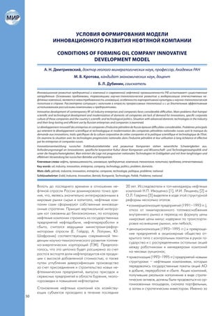 УСЛОВИЯ ФОРМИРОВАНИЯ МОДЕЛИ
                  ИННОВАЦИОННОГО РАЗВИТИЯ НЕФТЯНОЙ КОМПАНИИ

                      CONDITIONS OF FORMING OIL COMPANY INNOVATIVE
                                  DEVELOPMENT MODEL
           А. Н. Дмитриевский, доктор геолого-минералогических наук, профессор, Академик РАН
                                    М. В. Кротова, кандидат экономических наук, доцент
                                                         Б. Л. Дубинин, соискатель

     Инновационное развитие предприятий и компаний в современной нефтяной промышленности РФ испытывает существенные
     затруднения. Основными проблемами, тормозящими научно-технологическое развитие и модернизацию отечественных не-
     фтяных компаний, являются невостребованность инноваций, особенности корпоративной культуры и научно-технологическая
     политика в стране. Рассмотрена ситуация с наличием в отрасли прогрессивных технологий и с их длительным эффективным
     использованием российскими компаниями и предприятиями.
     Innovative development of contemporary RF oil industry enterprises and companies faces considerable difficulties. Main problems that hamper
     scientific and technological development and modernization of domestic oil companies are lack of demand for innovations, specific corporate
     culture of these companies and the country’s scientific and technological politics. Situation with advanced domestic technologies in the industry
     and their long-lasting and efficient use by Russian enterprises and companies is examined.
     Le développement innovatif des entreprises et companies d’industrie pétrolière de Russie épreuve difficultées considérables. Problèmes principals
     qui retenient le développement scientifique et technologique et modernisation des companies pétrolières nationales russes sont le manque du
     demande aux innovations, traits spécifiques de la culture corporative de cettes companies et la politique scientifique et technologique de l‘Etat.
     On examine la situation avec les technologies progressistes nationales dans l’industrie pétrolière et leur utilisation à long échéance et effective
     par les entreprises et companies russes.
     Innovationsentwicklung russischer Erdölindustriebetriebe und развитие Kompanien stehen wesentliche Schwierigkeiten aus.
     Anforderungsmangel an Innovationen, spezifische korporative Kultur dieser Kompanien und Wissenschaft- und Technologiestaatspolitik sind
     unter die Hauptschwierigkeiten. Man erörtert die Lage mit progressiver nationalen Technologien im Erdölgebiet und mit ihrer langfristigen und
     effektiven Verwendung bei russischen Betriebe und Kompanien.
     Ключевые слова: нефть, промышленность, инновация, предприятие, компания, технология, политика, проблема, отечественный.
     Key words: oil, industry, innovation, enterprise, company, technology, politics, problem, domestic.
     Mots clefs: pétrole, industrie, innovation, entreprise, companie, technologie, politique, problème, national.
     Schlüsselwörter: Erdöl, Industrie, Innovation, Betrieb, Kompanie, Technologie, Politik, Probleme, national.


     Вплоть до последнего времени в отношении не-                                20 лет. Исследователи и топ-менеджеры нефтяных
     фтяной отрасли России доминировала точка зре-                               компаний Н.П. Иващенко [1], И.И. Лещинец [2] и
     ния, что, являясь значительно интегрированными в                            О.Л. Гаврина [3] выделяли в ходе этой структурной
     мировые рынки сырья и капитала, нефтяные ком-                               реформы несколько этапов:
     пании сами сформируют собственные инноваци-                                  • коммерциализация предприятий (1991–1993 гг.),
     онные стратегии. Принцип вертикальной интегра-                                 отказ от лимитированного топливоснабжения
     ции «от скважины до бензоколонки», по которому                                 внутреннего рынка и переход на формулу цены
     нефтяные компании строились из государственных                                 «мировые цены минус издержки по транспорти-
     предприятий нефтедобычи, нефтепереработки и                                    ровке на внешние рынки», или netback;
     сбыта, считался ведущими министрами-рефор-
                                                                                  • денационализация (1993–1995 гг.) и превраще-
     маторами отрасли (Е. Гайдар, А. Лопухин, Ю.
                                                                                    ние предприятий в акционерные общества от-
     Шафраник) соответствующим современной тен-
                                                                                    крытого типа с контрольным пакетом в руках го-
     денции научно-технологического развития топлив-
                                                                                    сударства и с распределением остальных акций
     но-энергетических корпораций (ТЭК). Предпола-
                                                                                    между работниками и менеджерами компаний
     галось, что эта цепочка будет расширена за счет
                                                                                    на чековых аукционах;
     роста в экспорте доли нефтепродуктов как продук-
     ции с высокой добавленной стоимостью, а также                                • приватизация (1993–1995 гг.) предприятий новыми
     путем углубления диверсификации производства                                   структурами – нефтяными компаниями, которым
     за счет присоединения и строительства новых не-                                передавались государственные пакеты акций АО
     фтехимических предприятий, выпуска присадок и                                  в добыче, переработке и сбыте. Акции компаний,
     сервисных предприятий в области бурения, геоло-                                получившие реальное наполнение в виде страте-
     горазведки и повышения нефтеотдачи.                                            гических активов, должны были продаваться на ор-
                                                                                    ганизованных площадках, сначала портфельным,
     Становление нефтяных компаний как хозяйству-                                   а затем и стратегическим инвесторам. Именно за
     ющих субъектов проходило в течение последних
50
 