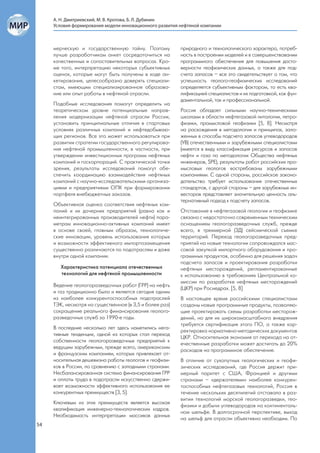 А. Н. Дмитриевский, М. В. Кротова, Б. Л. Дубинин
     Условия формирования модели инновационного развития нефтяной компании



     мерческую и государственную тайну. Поэтому          природного и технологического характера, потреб-
     лучше разработчикам анкет сосредоточиться на        ность в построении моделей и в совершенствовании
     качественных и сопоставительных вопросах. Кро-      программного обеспечения для повышения досто-
     ме того, интерпретацию некоторых субъективных       верности геофизических данных, а также для под-
     оценок, которые могут быть получены в ходе ан-      счета запасов – все это свидетельствует о том, что
     кетирования, целесообразно доверять специали-       успешность геолого-геофизических исследований
     стам, имеющим специализированное образова-          определяется субъективным фактором, то есть ква-
     ние или опыт работы в нефтяной отрасли.             лификацией специалистов и их подготовкой, как фун-
                                                         даментальной, так и профессиональной.
     Подобные исследования помогут определить на
     теоретическом уровне потенциальные направ-          Россия обладает сильными научно-техническими
     ления модернизации нефтяной отрасли России,         школами в области нефтегазовой литологии, петро-
     установить принципиальные отличия в стартовых       физики, промысловой геофизики [5, 8]. Несмотря
     условиях различных компаний и нефтедобываю-         на расхождения в методологии и принципах, зало-
     щих регионов. Все это может использоваться при      женных в способы подсчета запасов углеводородов
     развитии стратегии государственного регулирова-     (УВ) отечественными и зарубежными специалистами
     ния нефтяной промышленности, в частности, при       (имеется в виду классификация ресурсов и запасов
     утверждении инвестиционных программ нефтяных        нефти и газа по методологии Общества нефтяных
     компаний и госкорпораций. С практической точки      инженеров, SPE), результаты работ российских про-
     зрения, результаты исследований помогут обе-        мысловых геологов востребованы зарубежными
     спечить координацию взаимодействия нефтяных         компаниями. С одной стороны, российское законо-
     компаний с научно-исследовательскими организа-      дательство требует использования отечественных
     циями и предприятиями ОПК при формировании          стандартов, с другой стороны – для зарубежных ин-
     портфеля внебюджетных заказов.                      весторов представляет значительную ценность аль-
                                                         тернативный подход к подсчету запасов.
     Объективная оценка соответствия нефтяных ком-
     паний и их дочерних предприятий (равно как и        Отставание в нефтегазовой геологии и геофизике
     неинтегрированных производителей нефти) пара-       связано с недостаточно современным техническим
     метрам инновационно-активных компаний имеет         оснащением геологоразведочных служб, прежде
     в основе своей, главным образом, технологиче-       всего, в трехмерной (3Д) сейсмической съемке
     ские инновации, уровень использования которых       территорий. Переход геологоразведочных пред-
     и возможности эффективного импортозамещения         приятий на новые технологии сопровождался мас-
     существенно различаются по подотраслям и даже       совой закупкой импортного оборудования и про-
     внутри одной компании.                              граммных продуктов, особенно для решения задач
                                                         подсчета запасов и проектирования разработки
        Характеристика потенциала отечественных          нефтяных месторождений, регламентированные
        технологий для нефтяной промышленности           к использованию в требованиях Центральной ко-
                                                         миссии по разработке нефтяных месторождений
     Ведение геологоразведочных работ (ГРР) на нефть
                                                         (ЦКР) при Роснедрах. [5, 8]
     и газ традиционно было и является сегодня одним
     из наиболее конкурентоспособных подотраслей         В настоящее время российскими специалистами
     ТЭК, несмотря на существенное (в 3,5 и более раз)   созданы новые программные продукты, позволяю-
     сокращение реального финансирования геолого-        щие проектировать схемы разработки месторож-
     разведочных служб за 1990-е годы.                   дений, но для их широкомасштабного внедрения
                                                         требуется сертификация этого ПО, а также кор-
     В последние несколько лет здесь наметились нега-
                                                         ректировка нормативно-методических документов
     тивные тенденции, одной из которых стал переход
                                                         ЦКР. Относительная экономия от перехода на от-
     собственности геологоразведочных предприятий к
                                                         ечественные разработки может достигать до 20%
     ведущим зарубежным, прежде всего, американским
                                                         расходов на программное обеспечение.
     и французским компаниям, которых привлекает от-
     носительная дешевизна работы геологов и геофизи-    В отличие от сухопутных геологических и геофи-
     ков в России, по сравнению с западными странами.    зических исследований, где Россия держит при-
     Несбалансированная система финансирования ГРР       мерный паритет с США, Францией и другими
     и оплаты труда в подотрасли искусственно сдержи-    странами – «держателями» наиболее конкурен-
     вает возможности эффективного использования ее      тоспособных нефтегазовых технологий, Россия в
     конкурентных преимуществ [3, 5].                    течение нескольких десятилетий отставала в раз-
                                                         витии технологий морской геологоразведки, гео-
     Ключевым из этих преимуществ является высокая
                                                         физики и добычи углеводородов на континенталь-
     квалификация инженерно-технологических кадров.
                                                         ном шельфе. В долгосрочной перспективе, выход
     Необходимость интерпретации массивов данных
                                                         на шельф для отрасли объективно необходим. По
54
 