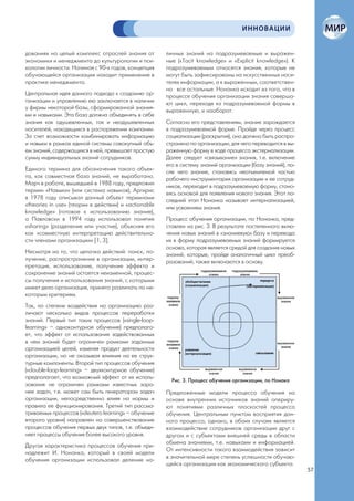 ИННОВАЦИИ


дованиях на целый комплекс отраслей знания от         личных знаний на подразумеваемые и выражен-
экономики и менеджмента до культурологии и пси-       ные («Tacit knowledge» и «Explicit knowledge»). К
хологии личности. Начиная с 90-х годов, концепция     подразумеваемым относятся знания, которые не
обучающейся организации находит применение в          могут быть зафиксированы на искусственных носи-
практике менеджмента.                                 телях информации, а к выраженным, соответствен-
                                                      но все остальные. Нонанка исходит из того, что в
Центральная идея данного подхода к созданию ор-       процессе обучения организации знания соверша-
ганизации и управлению ею заключается в наличии       ют цикл, переходя из подразумеваемой формы в
у фирмы некоторой базы, сформированной знания-        выраженную, и наоборот.
ми и навыками. Эта база должна объединять в себе
знания как одушевленных, так и неодушевленных         Согласно его представлениям, знание зарождается
носителей, находящихся в распоряжении компании.       в подразумеваемой форме. Пройдя через процесс
За счет возможности комбинировать информацию          социализации (раскрытия), оно должно быть распро-
и навыки в рамках единой системы совокупный объ-      странено по организации, для чего переводится в вы-
ем знаний, содержащихся в ней, превышает простую      раженную форму в ходе процесса экстернализации.
сумму индивидуальных знаний сотрудников.              Далее следует «связывание» знания, т.е. включение
                                                      его в систему знаний организации (базу знаний), по-
Единого термина для обозначения такого объек-         сле чего знание, становясь неотъемлемой частью
та, как совместная база знаний, не выработано.        рабочего инструментария организации и ее сотруд-
Марч в работе, вышедшей в 1988 году, предложил        ников, переходит в подразумеваемую форму, стано-
термин «Навыки» (или система навыков), Аргирис        вясь основой для появления нового знания. Этот по-
в 1978 году описывал данный объект терминами          следний этап Нонанка называет интернализацией,
«theories in use» (теории в действии) и «actionable   или усвоением знания.
knowledge» (готовое к использованию знание),
а Павловски в 1994 году использовал понятие           Процесс обучения организации, по Нонанка, пред-
«sharing» (разделение или участие), объясняя его      ставлен на рис. 3. В результате постепенного вклю-
как «совместную интерпретацию действительно-          чения новых знаний в «знаниевую» базу и перевода
сти членами организации» [1, 3].                      их в форму подразумеваемых знаний формируется
                                                      основа, которая является средой для создания новых
Несмотря на то, что цепочка действий: поиск, по-      знаний, которые, пройдя аналогичный цикл преоб-
лучение, распространение в организации, интер-        разований, также включаются в основу.
претация, использование, получение эффекта и
сохранение знаний остается неизменной, процес-
сы получения и использования знаний, с которыми
имеет дело организация, принято различать по не-
которым критериям.
Так, по степени воздействия на организацию раз-
личают несколько видов процессов переработки
знаний. Первый тип таких процессов («single-loop-
learning» – одноконтурное обучение) предполага-
ет, что эффект от использования задействованных
в нем знаний будет ограничен рамками заданных
организацией целей, изменяя продукт деятельности
организации, но не оказывая влияния на ее струк-
турные компоненты. Второй тип процессов обучения
(«double-loop-learning» – двухконтурное обучение)
предполагает, что возможный эффект от их исполь-
                                                        Рис. 3. Процесс обучения организации, по Нонака
зования не ограничен рамками известных зара-
нее задач, т.е. может сам быть генератором задач      Предложенные модели процесса обучения на
организации, непосредственно влияя на нормы и         основе внутренних источников знаний опериру-
правила ее функционирования. Третий тип рассма-       ют понятиями различных плоскостей процесса
триваемых процессов («deutero learning» – обучение    обучения. Центральным пунктом восприятия дан-
второго уровня) направлен на совершенствование        ного процесса, однако, в обоих случаях является
процессов обучения первых двух типов, т.е. объеди-    взаимодействие сотрудников организации друг с
няет процессы обучения более высокого уровня.         другом и с субъектами внешней среды в области
                                                      обмена знаниями, т.е. навыками и информацией.
Другая характеристика процессов обучения при-
                                                      От интенсивности такого взаимодействия зависит
надлежит И. Нонанка, который в своей модели
                                                      в значительной мере степень успешности обучаю-
обучения организации использовал деление на-
                                                      щейся организации как экономического субъекта.
                                                                                                            57
 