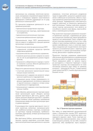 А. О. Бакланов, Н. И. Диденко, К. И. Луговцев, И. М. Ягудин
     Методические подходы к формированию организационных структур управления инновационными...



     организации как, например, палаточная органи-       управления, отсутствие детального разделения
     зация, менеджерам направлений предоставляется       труда по видам работ, размытость уровней управ-
     право в оговоренных пределах самостоятельно         ления и небольшое их количество, гибкость струк-
     формировать наиболее подходящую им по роду          туры управления, децентрализация процессов при-
     деятельности локальную ОСУ.                         нятия решений, индивидуальная ответственность
                                                         каждого работника за результаты деятельности
     По принципам разделения деятельности на на-         всей организации. Главным свойством управлен-
     правления различают:                                ческих структур органического типа является их
      • дивизионально-продуктивные структуры;            способность изменять свою форму, приспосабли-
      • организационные структуры, ориентированные       ваясь к изменяющимся условиям.
        на потребителя;
                                                         Под проектной структурой управления понимает-
      • дивизионально-региональные структуры;            ся временная структура, создаваемая для реше-
      • смешанные дивизиональные структуры.              ния конкретной комплексной задачи (разработки
                                                         проекта и его реализации). Смысл создания про-
     Принципиальная схема ОСУ дивизионального
                                                         ектной структуры управления состоит в том, чтобы
     типа не зависит от выбранного принципа деления
                                                         собрать в одну команду наиболее подходящих по
     организации на дивизионы.
                                                         уровню квалификации, опыту и качествам харак-
     Положительные качества дивизиональных ОСУ:          тера сотрудников для осуществления некоторого
     • радикальное ускорение процессов принятия          проекта в установленные сроки с заданным уров-
       оперативных решений;                              нем качества и в рамках располагаемых матери-
                                                         альных, финансовых и трудовых ресурсов.
     • улучшение качества стратегического управления;
     • снижение рыночных рисков в среднем по компа-      Проектная структура управления предполагает
       нии за счет их распределения в рамках подраз-     обеспечение централизованного управления всем
       делений;                                          комплексом работ по каждому крупному проекту.
                                                         После завершения работ по проекту структу-
     • возможность избирательного подхода к полити-
                                                         ра распадается, а персонал переходит в новую
       ке компании в разных областях деятельности и
                                                         проектную структуру или возвращается на свою
       географических регионах.
                                                         постоянную должность (при найме по целевому
     Недостатки дивизиональных структур управления:      контракту – увольняется). На рис. 5 представлена
     • отсутствие механизмов горизонтальной комму-       схема проектной ОСУ с линейно-функциональной
       никации внутри компании;                          базовой частью.
     • возможный рост издержек как результат непро-
       зрачности деятельности подразделений;
     • повышение рисков потери управляемости от-
       дельных подразделений, постепенного движения
       от единой компании к холдингу и потери синер-
       гии деятельности подразделений;
     • возможный рост издержек в некоторых функцио-
       нальных службах.
     Таким образом, дивизиональная структура управ-
     ления организацией может обладать высоким
     уровнем адаптивности. Для этого, однако, необ-
     ходимо решение общей для всех ОСУ с преобла-
     данием линейных связей проблемы налаживания
     коммуникации между агентами организации одно-
     го уровня иерархии.
     К разновидностям структур адаптивного типа от-
     носят проектные, матричные, программно-целе-               Рис. 5. Проектная структура управления
     вые, проблемно-целевые, структуры, основанные
     на групповом подходе (командные, проблемно-         Как видно из представленной организационной
     групповые, бригадные), сетевые организационные      схемы, в большинстве случаев ОСУ проектного
     структуры [1].                                      типа не состоит только из проектных групп и ме-
                                                         неджмента верхнего звена. Такая структура мо-
     Для адаптивных (гибких, органических) организа-     жет эффективно функционировать лишь в редко
     ционных структур характерно отсутствие бюро-        встречающихся условиях, так как либо становится
60   кратической регламентации деятельности органов      архаичной, либо приобретает черты иерархич-
 