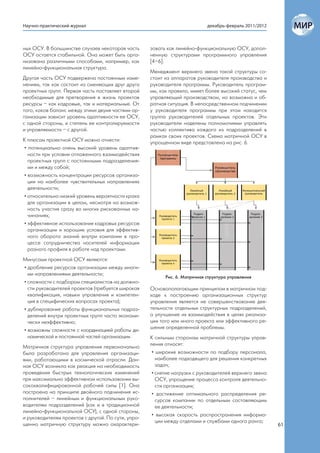 Научно-практический журнал                                                  декабрь-февраль 2011/2012



ных ОСУ. В большинстве случаев некоторая часть      зовать как линейно-функциональную ОСУ, допол-
ОСУ остается стабильной. Она может быть орга-       ненную структурами программного управления
низована различными способами, например, как        [4–6].
линейно-функциональная структура.
                                                    Менеджмент верхнего звена такой структуры со-
Другая часть ОСУ подвержена постоянным изме-        стоит из аппаратов руководителя производства и
нениям, так как состоит из сменяющих друг друга     руководителя программы. Руководитель програм-
проектных групп. Первая часть поставляет второй     мы, как правило, имеет более высокий статус, чем
необходимые для претворения в жизнь проектов        управляющий производством, но возможна и об-
ресурсы – как кадровые, так и материальные. От      ратная ситуация. В непосредственном подчинении
того, каков баланс между этими двумя частями ор-    у руководителя программы при этом находится
ганизации зависит уровень адаптивности ее ОСУ,      группа руководителей отдельных проектов. Эти
с одной стороны, и степень ее контролируемости      руководители наделены полномочиями управлять
и управляемости – с другой.                         частью коллектива каждого из подразделений в
                                                    рамках своих проектов. Схема матричной ОСУ в
К плюсам проектной ОСУ можно отнести:               упрощенном виде представлена на рис. 6.
• потенциально очень высокий уровень адаптив-
  ности при условии отлаженного взаимодействия
  проектных групп с постоянными подразделения-
  ми и между собой;
• возможность концентрации ресурсов организа-
  ции на наиболее чувствительных направлениях
  деятельности;
• относительно низкий уровень вероятности краха
  для организации в целом, несмотря на возмож-
  ность участия сразу во многих рискованных на-
  чинаниях;
• эффективное использование кадровых ресурсов
  организации и хорошие условия для эффектив-
  ного оборота знаний внутри компании в про-
  цессе сотрудничества носителей информации
  разного профиля в работе над проектами.
Минусами проектной ОСУ являются:
• дробление ресурсов организации между многи-
  ми направлениями деятельности;
                                                          Рис. 6. Матричная структура управления
• сложности с подбором специалистов на должно-
  сти руководителей проектов (требуется широкая     Основополагающим принципом в матричном под-
  квалификация, навыки управления и компетен-       ходе к построению организационных структур
  ция в специфических вопросах проекта);            управления является не совершенствование дея-
• дублирование работы функциональных подраз-        тельности отдельных структурных подразделений,
  делений внутри проектных групп часто экономи-     а улучшение их взаимодействия в целях реализа-
  чески неэффективно;                               ции того или иного проекта или эффективного ре-
                                                    шения определенной проблемы.
• возможны сложности с координацией работы ди-
  намической и постоянной частей организации.       К сильным сторонам матричной структуры управ-
                                                    ления относят:
Матричная структура управления первоначально
была разработана для управления организаци-          • широкие возможности по подбору персонала,
ями, работающими в космической отрасли. Дан-           наиболее подходящего для решения конкретных
ная ОСУ возникла как реакция на необходимость          задач;
проведения быстрых технологических изменений         • снятие нагрузки с руководителей верхнего звена
при максимально эффективном использовании вы-          ОСУ, упрощение процесса контроля деятельно-
сококвалифицированной рабочей силы [1]. Она            сти организации;
построена на принципе двойного подчинения ис-        • достижение оптимального распределения ре-
полнителей – линейным и функциональным руко-           сурсов компании по отдельным составляющим
водителям подразделений (как и в традиционной          ее деятельности;
линейно-функциональной ОСУ), с одной стороны,
                                                     • высокая скорость распространения информа-
и руководителям проектов с другой. По сути, упро-
                                                       ции между отделами и службами одного ранга;
щенно матричную структуру можно охарактери-                                                             61
 
