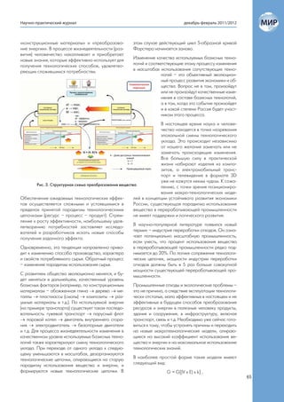 Научно-практический журнал                                                       декабрь-февраль 2011/2012



«конструкционные материалы» и «преобразова-             этом случае действующий цикл S-образной кривой
ние энергии». В процессе жизнедеятельности (раз-        Форстера начинается заново.
вития) человечество накапливает и приобретает
новые знания, которые эффективно использует для         Изменение качества используемых базисных техно-
получения технологических способов, удовлетво-          логий и соответствующие этому процессу изменения
ряющих сложившимся потребностям.                        в масштабах использования сопутствующих техно-
                                                                      логий – это объективный эволюцион-
                                                                      ный процесс развития экономики и об-
                                                                      щества. Вопрос не в том, произойдут
                                                                      или не произойдут качественные изме-
                                                                      нения в составе базисных технологий,
                                                                      а в том, когда это событие произойдет
                                                                      и в какой степени Россия будет участ-
                                                                      ником этого процесса.
                                                                        В настоящее время наука и челове-
                                                                        чество находятся в точке назревания
                                                                        эпохальной смены технологического
                                                                        уклада. Это происходит независимо
                                                                        от нашего желания замечать или не
                                                                        замечать происходящие изменения.
                                                                        Все большую силу в практической
                                                                        жизни набирают изделия из компо-
                                                                        зитов, а электромобильный транс-
                                                                        порт и телевидение в формате 3D
                                                                        уже не кажутся неким чудом. К сожа-
         Рис. 3. Структурная схема преобразования вещества
                                                                        лению, с точки зрения позициониро-
                                                                        вания макро-технологических моде-
Обеспечение ожидаемых технологических эффек-             лей в концепции устойчивого развития экономики
тов осуществляется сложными и устоявшимися в             России, существующая парадигма использования
пределах принятой парадигмы технологическими             вещества в перерабатывающей промышленности
цепочками (ресурс – процесс – продукт). Стрем-           не имеет поддержки и логического развития.
ление к росту эффективности, наибольшему удов-
летворению потребностей заставляет исследо-              В научно-популярной литературе появился новый
вателей и разработчиков искать новые способы             термин – индустрия переработки отходов. Он озна-
получения заданного эффекта.                             чает потенциально масштабную промышленность,
                                                         если учесть, что процент использования вещества
Одновременно, эта тенденция направленно приво-           в перерабатывающей промышленности редко под-
дит к изменению способа производства, характера          нимается до 20%. По логике сопряжения технологи-
и свойств потребляемого сырья. Обратный процесс          ческих цепочек, мощности индустрии переработки
– изменение парадигмы использования сырья.               отходов должны быть в 5 раз больше совокупной
                                                         мощности существующей перерабатывающей про-
С развитием общества эволюционно менялся, и бу-          мышленности.
дет меняться в дальнейшем, качественный уровень
базисных факторов (например, по конструкционным          Промышленные отходы и экологические проблемы –
материалам – обожженная глина  дерево  ме-             это не причина, а следствие эксплуатации технологи-
таллы  пластмассы (смолы)  композиты  раз-            чески отсталых, мало эффективных в настоящем и не
умные материалы и т.д.). По используемой энергии         эффективных в будущем способов преобразования
(на примере транспорта) существует такая последо-        ресурсов и энергии в полезные человеку продукты,
вательность: гужевой транспорт  парусный флот           здания и сооружения, в инфраструктуру, включая
 паровой котел  двигатель внутреннего сгора-           транспорт, связь и т.д. Необходимо уже сейчас гото-
ния  электродвигатель  безопорные двигатели            виться к тому, чтобы устранять причины и переходить
и т.д. Для процесса жизнедеятельности изменения в        на новые макротехнологические модели, опираю-
качественном уровне используемых базисных техно-         щиеся на высокий коэффициент использования ве-
логий также характеризуют смену технологического         щества и энергии и на максимальное использование
уклада. При переходе от одного уклада к следую-          технологических знаний.
щему уменьшаются в масштабах, дезорганизуются
технологические цепочки, опирающиеся на старую           В наиболее простой форме такие модели имеют
парадигму использования вещества и энергии, и            следующий вид:
формируются новые технологические цепочки. В                               G = G[(V x E) x k] ,
                                                                                                               65
 