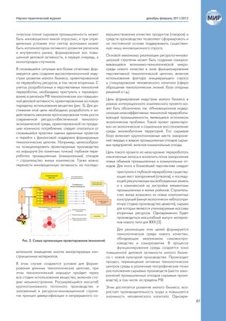 Научно-практический журнал                                                   декабрь-февраль 2011/2012



гическом плане сырьевая промышленность может         вершенствования качества продуктов (товаров) и
быть инновационно емкой отраслью, и при опре-        средств производства позволяют сформировать и
деленных условиях этот сектор экономики может        на постоянной основе поддерживать существен-
быть катализатором активного развития регионов       ную нишу инновационного спроса.
и внутреннего рынка, формирования зон повы-
шенной деловой активности, в первую очередь, в       Основой механизма реализации ресурсно-иннова-
моногородах-спутниках.                               ционной стратегии может быть создание самораз-
                                                     вивающейся экономико-технологической микро-
В сложившейся ситуации все более отчетливо фор-      среды нового качества в зоне функционирования
мируется цель создания высокотехнологичной инду-     перспективной технологической цепочки, включая
стрии развития малого бизнеса, ориентированной       использование фактора инициирующего спроса
на переработку ресурсов, в том числе вторичных. С    и стимулирования человеческого капитала (сфера
учетом разработанных и перспективных технологий      обращение технологических знаний, база опорных
переработки, необходимо приступить к тиражиро-       решений и т.д.).
ванию в регионах РФ технологических зон повышен-
ной деловой активности, ориентированных на новую     Цель формирования индустрии малого бизнеса в
парадигму использования вещества (рис. 5). Для до-   рамках интеграционного комплексного проекта мо-
стижения этой цели необходимо разработать и за-      жет быть обозначена так: «Инновационная модер-
действовать механизм прогнозирования точек роста     низация низкоэффективных технологий перерабаты-
современной ресурсо-обеспеченной технолого-          вающей промышленности, являющихся источником
экономической среды, ориентированной на продук-      экологических проблем». Такой проект ориентиро-
цию конечного потребления; следует отказаться от     ван на экологическое и социальное восстановление
сложившейся практики оценки единичных проектов       среды жизнеобитания территорий. Его сырьевая
и перейти к финансовой поддержке формируемых         база включает крупнотоннажные места захороне-
технологических цепочек. Например, целесообраз-      ний твердых и жидких промышленных отходов сырье-
но позиционировать проектируемые производства        вых предприятий, включая коммунальные отходы.
на маршруте (по конечным точкам): глубокая пере-     Цель такого проекта на мезо-уровне: переработать
работка промышленных (коммунальных) отходов          накопленные запасы и исключить поток захоронения
– строительство жилых комплексов. Также важно        новых объемов промышленных и коммунальных от-
перенести инновационную активность на последо-       ходов. Для этого в ближайшей перспективе следует
                                                           приступить к глубокой переработке существу-
                                                           ющих мест захоронений (отвалов), к последу-
                                                           ющей рекультивации высвобожденных земель
                                                           и к комплексной их застройке элементами
                                                           промышленных и жилых районов. Строитель-
                                                           ство жилья возможно из новых композитных
                                                           конструкций (минуя экологически неблагопри-
                                                           ятную стадию производства цемента), сырьем
                                                           для которых являются утилизируемые массивы
                                                           вторичных ресурсов. Одновременно будет
                                                           производиться масштабный выпуск материа-
                                                           лов нового типа для ЖКХ [3].
                                                              Для реализации этих целей формируется
                                                              технологическая среда нового качества,
                                                              обладающая механизмом самовоспро-
    Рис. 5. Схема организации проектирования технологий
                                                              изводства и саморазвития. В процессе
                                                              функционирования среды создается зона
вательное замещение многих импортируемых кон-           повышенной деловой активности малого бизне-
струкционных материалов.                                са с новой культурой производства. Происходит
В этом случае создаются условия для форми-              процесс перемещения активных технологических
рования длинных технологических цепочек, при            центров среды в различные географические точки
этом технологический маршрут пройдет через              расположения сырьевых производств (места захо-
все стадии использования вещества, включая ста-         ронений промышленных отходов сырьевых произ-
дию машиностроения. Расширяющийся масштаб               водств), в том числе за пределы РФ.
крупнотоннажного поточного производства и            Этим достигается развитие малого бизнеса, воз-
заложенный в ресурсно-инновационной страте-          растает производительность труда и повышается
гии принцип диверсификации и непрерывного со-        значимость человеческого капитала. Одновре-
                                                                                                         67
 