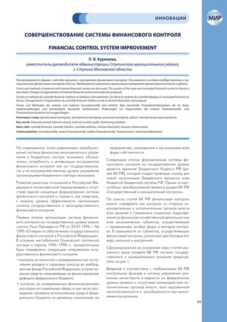 ИННОВАЦИИ


       СОВЕРШЕНСТВОВАНИЕ СИСТЕМЫ ФИНАНСОВОГО КОНТРОЛЯ

                            FINANCIAL CONTROL SYSTEM IMPROVEMENT

                                      Л. В. Курмаева,
        заместитель руководителя администрации Ступинского муниципального района,
                              г. Ступино Московской области

Рассматриваются формы и методы внешнего и внутреннего финансового контроля. Описывается система государственного и му-
ниципального финансового контроля в России. Предлагаются изменения в организацию внутреннего финансового контроля и аудита.
Forms and methods of external and internal financial control are discussed. The system of the state and municipal financial control in Russia is
described. Changes to organization of internal financial control and audit are proposed.
Formes et méthods du contrôle financier intérieur et extérieur sont examinée. On décrit le système du contrôle étatique et municipal financier en
Russie. Changements à l’organisation du contrôle financier intérieur et de la révision financière sont proposé.
Forme und Methoden der inneren und äußeren Finanzkontrolle sind erörtert. Man beschreibt Finanzkontrollsystemen die im Staat,
Stadtverwaltungen und Gemeindörte Russlands funktionieren. Änderungen zur Organisation der inneren Finanzkontrolle- und
Finanzrevisionssysteme sind vorgeschlagen.
Ключевые слова: финансовый контроль, внутренний контроль, внешний контроль, аудит, контрольные мероприятия.
Key words: financial control, internal control, external control, audit, monitoring activities.
Mots clefs: contrôle financier, contrôle intérieur, contrôle extérieur, révision financière, mesures d’observation.
Schlüsselwörter: Finanzkontrolle, innere Finanzkontrolle, äußere Finanzkontrolle, Finanzrevision, Aufsichtsmaßnahmen.




На современном этапе радикальных преобразо-                                      предприятиях, учреждениях и организациях всех
ваний системы финансово-экономического управ-                                    форм собственности.
ления в бюджетном секторе экономики обозна-
чилась потребность в активизации инструментов                                 Следующим этапом формирования системы фи-
финансового контроля как на государственном,                                  нансового контроля на государственном уровне
так и на внутрихозяйственном уровне управления                                является принятие Бюджетного Кодекса РФ (да-
организациями бюджетного сектора экономики.                                   лее БК РФ), который создал правовую основу для
                                                                              новой организации бюджетного процесса всех
Развитие рыночных отношений в Российской Фе-                                  бюджетов бюджетной системы РФ. Одним из мас-
дерации в послесоветский период привело к отсут-                              штабных преобразований является раздел БК РФ
ствию единой концепции формирования системы                                   «Государственный и муниципальный контроль».
финансового контроля в стране и, как следствие,
к низкому уровню эффективности организации                                    По смыслу статей БК РФ финансовый контроль
системы государственного и негосударственного                                 можно определить как контроль со стороны за-
финансового контроля.                                                         конодательных и исполнительных органов власти
                                                                              всех уровней и специально созданных подразде-
Первым этапом организации системы финансо-                                    лений за финансово-хозяйственной деятельностью
вого контроля на государственном уровне можно                                 всех экономических субъектов, осуществляемый
считать Указ Президента РФ от 25.07.1996 г. №                                 с применением особых форм и методов контро-
1095 «О мерах по обеспечению государственного                                 ля. В зависимости от субъектов, осуществляющих
финансового контроля в Российской Федерации».                                 финансовый контроль, различают два базовых его
В условиях нестабильной банковской платежной                                  вида: внешний и внутренний.
системы в период 1996–1998 гг. приоритетными
были определены следующие направления госу-                                   Сформированная на основании норм статей ука-
дарственного финансового контроля:                                            занного выше раздела БК РФ система государ-
                                                                              ственного и муниципального контроля представ-
 • контроль за полнотой и своевременностью посту-                             лена на рис.1.
   пления доходов и страховых взносов во внебюд-
   жетные фонды Российской Федерации, а также за-                             Введение в соответствии с требованиями БК РФ
   емных средств, направляемых на финансирование                              контрольных функций в систему управления раз-
   дефицита федерального бюджета;                                             личных министерств и ведомств на федеральном
 • контроль за своевременным финансированием                                  уровне привело к отсутствию взаимодействия ис-
   расходов на социальную сферу, в том числе про-                             полнительных органов власти, ярко выраженной
   ведение проверок использования средств феде-                               несогласованности и разобщенности при выпол-
   рального бюджета по целевому назначению на                                 нении контрольных
                                                                                                                                                    69
 