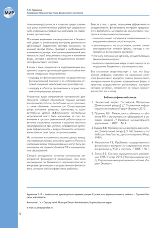 Л. В. Курмаева
     Совершенствование системы финансового контроля



     повышению доступности и качества предоставляе-                   Вместе с тем, с целью повышения эффективности
     мых услуг (выполненяемых работ) при сохранении                   осуществления финансового контроля предлага-
     либо сокращении бюджетных расходов на содер-                     ется доработать методологию финансового кон-
     жание организации.                                               троля в следующих направлениях:
     Последние изменения законодательства в бюджет-                    • законодательно определить понятия внешнего и
     ной сфере по финансовому контролю деятельности                      внутреннего финансового контроля;
     организаций бюджетного сектора экономики, по                      • рекомендовать на отраслевом уровне специ-
     мнению автора статьи, приводят к необходимости                      ализированные типовые формы, методы и на-
     изменения характера контрольно-ревизионной дея-                     правления финансового контроля;
     тельности служб внутреннего контроля и изменения                  • уточнить полномочия органов, осуществляющих
     форм, методов и качества осуществления внутрен-                     финансовый контроль;
     него финансового контроля.                                        • включить комплексные меры ответственности за
     В связи с этим, предлагается подразделениям вну-                    нарушение бюджетного законодательства.
     треннего аудита организаций уделять особое вни-                  Все сказанное свидетельствует о том, что бюд-
     мание следующим мероприятиям:                                    жетная реформа повлияла на изменение каче-
      • надзору за финансированием государственных                    ства финансового контроля, задачи финансового
        (муниципальных) заданий и за соблюдением ус-                  контроля вышли за рамки традиционных форм, а
        ловий получения межбюджетных трансфертов;                     практика осуществления финансового контроля
      • надзору в области организации и осуществле-                   сегодня, зачастую, опережает не только нормот-
        ния муниципальных закупок.                                    ворчество, но и науку.

     Указанные выше направления контрольной дея-                                    Библиографический список
     тельности требуют обновления текущих методик
     контрольной работы, апробацию их на практике,                     1. Бюджетный кодекс Российской Федерации
     а также обучение специалистов. Существующие                         [Электронный ресурс] // Справочная инфор-
     риски снижения качества, количества и, соот-                        мационная система «Гарант Эксперт»,2010.
     ветственно, уровня эффективности контрольных                      2. Пронина Л.И. Финансовая стабильность субъ-
     мероприятий могут быть исключены за счет во-                         ектов РФ и муниципальных образований в ус-
     влечения в процесс ревизионной работы предста-                       ловиях кризиса // Практика муниципального
     вителей отраслевых органов и органов местного                        управления. – 2009. – № 4.
     самоуправления при условии определения крите-
     риев эффективности и результативности использо-                   3. Бурцев В.В. Управленческий контроль как систе-
     вания финансовых средств организациями.                              ма [Электронный ресурс] // http://www.i-u.ru/
                                                                          biblio/archive/burcev_uprocontrassystem/#top,
     На основании изложенного, можно сделать вывод,                       1999 г.
     что правовые основы внешнего аудита в России в
                                                                       4. Мешалкина Р.Е. Проблемы государственного
     настоящее время сформированы и могут быть ре-
                                                                          финансового контроля на современном этапе
     ализованы на уровне субъектов РФ и муниципаль-
                                                                          его развития // Учет и контроль. – 2008. – № 1.
     ных образований.
                                                                       5. Зотов В.Б. Система муниципального управле-
     Сегодня методология качества контрольных ме-
                                                                          ния. СПБ.: Питер, 2010. [Электронный ресурс]
     роприятий формируется ревизорами, при всем
                                                                          // Справочная информационная система «Га-
     несовершенстве бюджетного законодательства в
                                                                          рант Эксперт».
     вопросах организации и осуществления финансо-
     вого контроля можно эффективно работать.




     Курмаева Л. В. – заместитель руководителя администрации Ступинского муниципального района, г. Ступино Мо-
     сковской области

     Kurmaeva L. V. – Deputy Head, Municipal District Administration, Stupino, Moscow region

     e-mail: acadra@yandex.ru

72
 