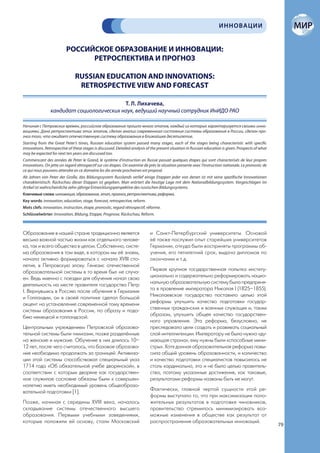 ИННОВАЦИИ


                          РОССИЙСКОЕ ОБРАЗОВАНИЕ И ИННОВАЦИИ:
                                РЕТРОСПЕКТИВА И ПРОГНОЗ

                               RUSSIAN EDUCATION AND INNOVATIONS:
                                RETROSPECTIVE VIEW AND FORECAST

                                          Т. Л. Лихачева,
                кандидат социологических наук, ведущий научный сотрудник ИнИДО РАО

Начиная с Петровских времен, российское образование прошло много этапов, каждый из которых характеризуется своими инно-
вациями. Дана ретроспектива этих этапов, сделан анализ современного состояния системы образования в России, сделан про-
гноз того, что ожидает отечественную систему образования в ближайшее десятилетие.
Starting from the Great Peter’s times, Russian education system passed many stages, each of the stages being characteristic with specific
innovations. Retrospective of these stages is discussed. Detailed analysis of the present situation in Russian education is given. Prospects of what
may be expected for next ten years are discussed too.
Commencant des années de Peter le Grand, le système d’instruction en Russie passait quelques étapes qui sont characterisés de leur propres
innovations. On jette un regard rétrospectif sur ces étapes. On examine de près la situation presente avec l’instruction nationale. Le pronostic de
ce qui nous pouvons attendre en ce domaine les dix année prochaines est proposé.
Ab Jahren von Peter der Große, das Bildungssystem Russlands verlief einige Etappen jeder von denen ist mit seine spezifische Innovationen
charakteristisch. Rückschau dieser Etappen ist gegeben. Man erörtert die heutige Lage mit dem Nationalbildungssystem. Vorgeschlagen im
Artikel ist wahrscheinliche zehn-jährige Entwicklungsperspektive des russischen Bildungssystems.
Ключевые слова: инновация, образование, этап, прогноз, ретроспектива, реформа.
Key words: innovation, education, stage, forecast, retrospective, reform.
Mots clefs: innovation, instruction, étape, pronostic, regard rétrospectif, réforme.
Schlüsselwörter: Innovation, Bildung, Etappe, Prognose, Rückschau, Reform.



Образование в нашей стране традиционно является                              и Санкт-Петербургский университеты. Основой
весьма важной частью жизни как отдельного челове-                            её также послужил опыт старейших университетов
ка, так и всего общества в целом. Собственно, систе-                         Германии, откуда были восприняты программы об-
ма образования в том виде, в котором мы её знаем,                            учения, его пятилетний срок, выдача дипломов по
начала активно формироваться с начала XVIII сто-                             окончании и т.д.
летия, в Петровскую эпоху. Генезис отечественной
образовательной системы в то время был не случа-                             Первая крупная государственная попытка институ-
ен. Ведь именно с поездки для обучения начал свою                            ционально и содержательно реформировать нацио-
деятельность на месте правителя государства Петр                             нальную образовательную систему была предприня-
I. Вернувшись в Россию после обучения в Германии                             та в правление императора Николая I (1825–1855).
и Голландии, он в своей политике сделал большой                              Николаевское государство поставило целью этой
акцент на установление современной тому времени                              реформы улучшить качество подготовки государ-
системы образования в России, по образу и подо-                              ственных гражданских и военных служащих и, таким
бию немецкой и голландской.                                                  образом, улучшить общее качество государствен-
                                                                             ного управления. Эта реформа, безусловно, не
Центральным учреждением Петровской образова-                                 преследовала цели создать и развивать социальный
тельной системы были гимназии, позже разделённые                             слой интеллигенции. Императору не была нужна «ду-
на женские и мужские. Обучение в них длилось 10–                             мающая страна», ему нужны были «способные мини-
12 лет, после чего считалось, что базовое образова-                          стры». Хотя данная образовательная реформа повы-
ние необходимо продолжать за границей. Активиза-                             сила общий уровень образованности, и количество
ции этой системы способствовал специальный указ                              и качество подготовки специалистов повысилось не
1714 года «Об обязательной учебе дворянской», в                              столь кардинально, это и не было целью правитель-
соответствии с которым дворяне как государствен-                             ства, поэтому указанные достижения, как таковые,
ное служилое сословие обязаны были к совершен-                               результатами реформы названы быть не могут.
нолетию иметь необходимый уровень общеобразо-
вательной подготовки [1].                                                    Фактически, главной чертой сущности этой ре-
                                                                             формы выступало то, что при максимизации поло-
Позже, начиная с середины XVIII века, началось                               жительных результатов в подготовке чиновников,
складывание системы отечественного высшего                                   правительство стремилось минимизировать воз-
образования. Первыми учебными заведениями,                                   можные изменения в обществе как результат от
которые положили ей основу, стали Московский                                 распространения образовательных инноваций.
                                                                                                                                                       79
 