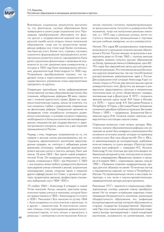Т. Л. Лихачева
     Российское образование и инновации: ретроспектива и прогноз



     Важнейшим социальным результатом выступило             ческие гимназии считались привилегированными:
     то, что, фактически, система образования была          их выпускники могли поступать в университеты без
     превращена в своего рода социальное сито. Про-         экзаменов, тогда как выпускники реальных гимна-
     шедшие преобразования обусловили тот факт,             зий, а с 1872 года и реальных училищ, могли по-
     что доступ к государственной военной или граж-         ступить в технические, промышленные и торговые
     данской службе могло открыть только полученное         высшие учебные заведения, но не в университеты.
     образование, тогда как по результатам прове-
     дённых реформ оно стало ещё более сословным,           Начало 70-х годов XIX ознаменовалось появлением
     чем было до этого. Более того, стремясь сословно       возможности и женщинам получать высшее образо-
     ограничить формирование просвещённого интел-           вание в России. Русских женщин не допускали в уни-
     лектуально развитого класса, одновременно были         верситеты даже по Уставу 1863 г., поэтому женская
     резко ограничены финансовые и правовые ее воз-         молодежь уезжала получать высшее образование
     можности за счет урезания прав университетов, у        на Запад, преимущественно в Швейцарию, где в 60–
     которых в 1835 году была ликвидирована автоно-         70-х годах был европейский центр русской револю-
     мия, дарованная ещё Александром I в 1804 году.         ционной эмиграции. Это положение весьма беспоко-
     Позднейшие преобразования покажут, что ка-             ило царское правительство, так как способствовало
     дровый голод в подготовленных специалистах го-         распространению революционных идей в России.
     сударственного управления этими мероприятиями          Для разрешения этой ситуации Александр II дал со-
     преодолеть не удалось.                                 гласие открыть в России ряд женских высших курсов
                                                            университетского типа. Допустить же женщин в уни-
     Следующим крупнейшим актом реформирования              верситеты представлялось опасным и неприличным
     отечественной системы образования выступили, без       посягательством на устои общественного порядка,
     сомнения, либеральные реформы XIX века, связан-        заложенные ещё в Домострое. В 1872 г. открылись
     ные с отменой крепостного права. Давая им соци-        женские высшие курсы проф. В.И. Герье в Москве,
     ально-политическую оценку, нельзя не отметить, что     а в 1878 г. – курсы проф. К.Н. Бестужева-Рюмина в
     они оказались глубже и радикальнее современных         Петербурге. И Герье, и Бестужев-Рюмин (племянник
     им финансовых реформ. Генеральной причиной их          казненного декабриста) были историками, Бестужев-
     проведения стали потребности начавшего разви-          Рюмин с 1890 г. – академиком. Знаменитые Бесту-
     ваться капитализма, в условиях которого появилась      жевские курсы И.М. Сеченов назвал «женским уни-
     необходимость в большом количестве квалифициро-        верситетом в настоящем смысле слова».
     ванных специалистов для государственного и адми-
     нистративного аппарата, равно как и для отраслей       Отдельным вопросом стоял вопрос цензуры. Фак-
     промышленности России.                                 тически, никакая образовательная реформа или ин-
                                                            новация не может быть внедрена и реализована без
     Наряду с этим, тенденция, направленная на то, что      основного источника знаний, которым по-прежнему
     средняя и высшая школы рассматривались как ин-         остаётся книга. Все слои общества 60–70-х гг. XIX в.,
     струменты идеологического воспитания вернопод-         от революционеров до консерваторов, требовали,
     данных граждан, не считаться с небывалым ранее         если не отменить, то сузить цензуру. «Простор слова
     давлением оппозиции, требовавшей демократизи-          нужнее всех реформ!» — утверждал И.С. Аксаков.
     ровать высшую школу и смягчить цензуру, было уже       Александр II счел опасным для престола вводить ли-
     нельзя. 18 июня 1863 г. был принят новый универси-     беральный цензурный устав, поэтому власти ограни-
     тетский Устав. Он возвращал университетам авто-        чились утверждением «Временных правил» о цензу-
     номию, отмененную в 1835 г. при Николае I. С 1863      ре от 6 апреля 1865 г., сохранивших, однако, силу до
     г. все вопросы жизни любого университета (включая      1905 г. «Правила» отменяли предварительную цен-
     присуждение ученых степеней и званий, заграничные      зуру для книг объемом не менее 10 печатных листов
     командировки ученых, открытие одних и закрытие         и периодических изданий, но только в Петербурге и
     других кафедр) решал его Совет, а должности рек-       Москве. На провинциальную печать и массовую ли-
     тора, проректоров, деканов, профессоров станови-       тературу, в том числе и научно-просветительскую,
     лись выборными, как в 1804–1835 гг.                    предварительная цензура распространялась.
     19 ноября 1864 г. Александр II утвердил и новый        Революция 1917 г. принесла в национальную обра-
     Устав гимназий. Купцы, мещане, крестьяне вновь         зовательную систему широкий спектр преобразо-
     получили право учиться в гимназиях, которое было       ваний. На тот момент острейшими задачами стояли
     им предоставлено в 1803 г. Александром I и отнято      ликвидации безграмотности населения, реализация
     в 1828 г. Николаем I. Все гимназии по уставу 1864      общедоступности образования, его унификации
     г. были разделены на классические и реальные, те       (концепция единой школы), контроля образования со
     и другие – семиклассные. В классических гимна-         стороны государства (государственное образова-
     зиях главным стало преподавание древних («клас-        ние). При этом новые концепции образования соеди-
     сических») языков, то есть латыни и греческого, в      нялись (иногда противоречиво) с новой концепцией
     реальных — математики и естествознания. Класси-        воспитания, основанного на коллективизме, поло-
80
 