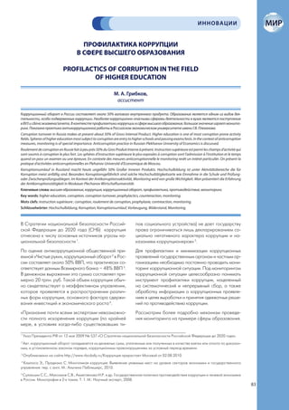 ИННОВАЦИИ


                                        ПРОФИЛАКТИКА КОРРУПЦИИ
                                      В СФЕРЕ ВЫСШЕГО ОБРАЗОВАНИЯ

                            PROFILACTIСS OF CORRUPTION IN THE FIELD
                                    OF HIGHER EDUCATION

                                                               М. А. Грибков,
                                                                ассистент

Коррупционный оборот в России составляет около 50% валового внутреннего продукта. Образование является одним из видов дея-
тельности, особо подверженных коррупции. Наиболее коррупционно опасными сферами деятельности в вузах являются поступление
в ВУЗ и сдача экзамена/зачета. В контексте профилактики коррупции в сфере высшего образования, большое значение играет монито-
ринг. Показана практика антикоррупционной работы в Российском экономическом университете имени Г.В. Плеханова.
Corruption turnover in Russia makes at present about 50% of Gross Internal Product. Higher education is one of most corruption prone activity
fields. Spheres of higher education most subject to corruption are entry to higher schools and passing exams/tests. In the context of anticorruption
measures, monitoring is of special importance. Anticorruption practice in Russian Plekhanov University of Economics is discussed.
Roulement de corruption en Russie fait à peu près 50% du Gros Produit Interne à présent. Instruction supérieure est parmi les champs d’activité qui
sont soumis à corruption le plus fort. Les sphéres d’instruction supérieure le plus exposées à corruption sont l’admission à l’institution et le temps
quand on pass un examen ou une épreuve. En contexte des mesures anticorruptionnelle le monitoring revêt un intéret particulièr. On présent la
pratique d’activitées anticorruptionnelles en Plehanov Université d’Economique de Moscou.
Korruptionsumlauf in Russland macht heute ungefähr 50% Großer Inneren Produkts. Hochschulbildung ist unter Aktivitätsbereiche die für
Korruption meist anfällig sind. Besonders Korruptionsgefährlich sind solche Hochschultätigkeitsarte wie Einnahme in die Schule und Prüfung-
oder Zwischenprüfungsablegen. Im Kontext der Antikorruptionsaktivität, Monitoring wird von große Wichtigkeit. Man präsentiert die Erfahrung
der Antikorruptionstätigkeit in Moskauer Plechanov Wirtschaftuniversität.
Ключевые слова: высшее образование, коррупция, коррупционный оборот, профилактика, противодействие, мониторинг.
Key words: higher education, corruption, corruption turnover, prophylactics, counteraction, monitoring.
Mots clefs: instruction supérieure ; corruption, roulement de corruption, prophylaxie, contreaction, monitoring.
Schlüsselwörter: Hochschulbildung, Korruption, Korruptionsumlauf, Vorbeugung, Widerstand, Monitoring.



В Стратегии национальной безопасности Россий-                                 пов социального устройства) не дает государству
ской Федерации до 2020 года (СНБ) коррупция                                   права ограничиваться лишь декларированием со-
отнесена к числу основных источников угрозы на-                               циально негативного характера коррупции и на-
циональной безопасности 1.                                                    казанием коррупционеров» 5.
По оценке антикоррупционной общественной при-                                 Для профилактики и минимизации коррупционных
емной «Чистые руки», коррупционный оборот 2 в Рос-                            проявлений государственным органам и частным ор-
сии составляет около 50% ВВП, что практически со-                             ганизациям необходимо постоянно проводить мони-
ответствует данным Всемирного банка – 48% ВВП 3.                              торинг коррупционной ситуации. Под мониторингом
В денежном выражении эта сумма составляет при-                                коррупционной ситуации целесообразно понимать
мерно 20 трлн. руб. Такой объем коррупции обыч-                               инструмент профилактики коррупции, нацеленный
но свидетельствует о неэффективном управлении,                                на систематический и непрерывный сбор, а также
которое проявляется в распространении различ-                                 обработку информации о коррупционных проявле-
ных форм коррупции, основного фактора сдержи-                                 ниях в целях выработки и принятия адекватных реше-
вания инвестиций и экономического роста 4.                                    ний по противодействию коррупции.
«Признание почти всеми экспертами невозможно-                                 Рассмотрим более подробно механизм проведе-
сти полного искоренения коррупции (по крайней                                 ния мониторинга на примере сферы образования.
мере, в условиях когда-либо существовавших ти-

1
    Указ Президента РФ от 12 мая 2009 № 537 «О Стратегии национальной безопасности Российской Федерации до 2020 года».
2
 Авт. коррупционный оборот складывается из денежных сумм, уплаченных или полученных в качестве взятки или отката по доказан-
ным, в установленном законом порядке, коррупционным правонарушениям за условный период времени.
3
    Опубликовано на сайте http://www.rbcdaily.ru/Коррупция прирастает Москвой от 02.08.2010.
4
 Кампоса Э., Прадхана С. Многоликая коррупция: Выявление уязвимых мест на уровне секторов экономики и государственного
управления: пер. с англ. М.: Альпина Паблишерс, 2010.
5
  Сулакшин С.С., Максимов С.В., Ахметзянова И.Р. и др. Государственная политика противодействия коррупции и теневой экономике
в России. Монография в 2-х томах. Т. 1. М.: Научный эксперт, 2008.
                                                                                                                                                         83
 