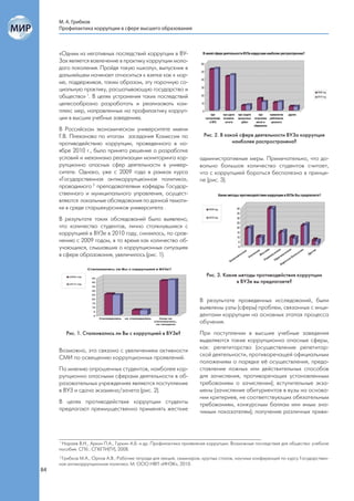 М. А. Грибков
     Профилактика коррупции в сфере высшего образования



     «Одним из негативных последствий коррупции в ВУ-
     Зах является вовлечение в практику коррупции моло-
     дого поколения. Пройдя такую «школу», выпускник в
     дальнейшем начинает относиться к взятке как к нор-
     ме, поддерживая, таким образом, эту порочную со-
     циальную практику, расшатывающую государство и
     общество» 1. В целях устранения таких последствий
     целесообразно разработать и реализовать ком-
     плекс мер, направленных на профилактику корруп-
     ции в высших учебных заведениях.
     В Российском экономическом университете имени
     Г.В. Плеханова по итогам заседания Комиссии по                     Рис. 2. В какой сфере деятельности ВУЗа коррупция
     противодействию коррупции, проведенного в но-                                   наиболее распространена?
     ябре 2010 г., было принято решение о разработке
     условий и механизма реализации мониторинга кор-                  административные меры. Примечательно, что до-
     рупционно опасных сфер деятельности в универ-                    вольно большое количество студентов считает,
     ситете. Однако, уже с 2009 года в рамках курса                   что с коррупцией бороться бесполезно в принци-
     «Государственная антикоррупционная политика»,                    пе (рис. 3).
     проводимого 2 преподавателями кафедры Государ-
     ственного и муниципального управления, осущест-
     вляются локальные обследования по данной темати-
     ке в среде старшекурсников университета .
     В результате таких обследований было выявлено,
     что количество студентов, лично столкнувшихся с
     коррупцией в ВУЗе в 2010 году, снизилось, по срав-
     нению с 2009 годом, в то время как количество об-
     учающихся, слышавших о коррупционных ситуациях
     в сфере образования, увеличилось (рис. 1).


                                                                         Рис. 3. Какие методы противодействия коррупции
                                                                                      в ВУЗе вы предлагаете?


                                                                      В результате проведенных исследований, были
                                                                      выявлены узлы (сферы) проблем, связанных с инци-
                                                                      дентами коррупции на основных этапах процесса
                                                                      обучения.
        Рис. 1. Сталкивались ли Вы с коррупцией в ВУЗе?               При поступлении в высшие учебные заведения
                                                                      выделяются такие коррупционно опасные сферы,
                                                                      как: репетиторство (осуществление репетитор-
     Возможно, это связано с увеличением активности
                                                                      ской деятельности, противоречащей официальным
     СМИ по освещению коррупционных проявлений.
                                                                      положениям о порядке её осуществления, предо-
     По мнению опрошенных студентов, наиболее кор-                    ставление ложных или действительных способов
     рупционно опасными сферами деятельности в об-                    для зачисления, противоречащих установленным
     разовательных учреждениях являются поступление                   требованиям о зачислении); вступительные экза-
     в ВУЗ и сдача экзамена/зачета (рис. 2).                          мены (зачисление абитуриентов в вузы на основа-
                                                                      нии критериев, не соответствующих обязательным
     В целях противодействия коррупции студенты                       требованиям, конкурсным баллам или иным зна-
     предлагают преимущественно применять жесткие                     чимым показателям); получение различных приви-




     1
       Нараев В.Н., Аркин П.А., Гуркин А.Б. и др. Профилактика проявления коррупции. Возможные последствия для общества: учебное
     пособие. СПб.: СПбГТИ(ТУ), 2008.
     2
       Грибков М.А., Орлов А.В.; Рабочие тетради для лекций, семинаров, круглых столов, научных конференций по курсу Государствен-
     ная антикоррупционная политика. М: ООО НВП «ИНЭК», 2010.
84
 